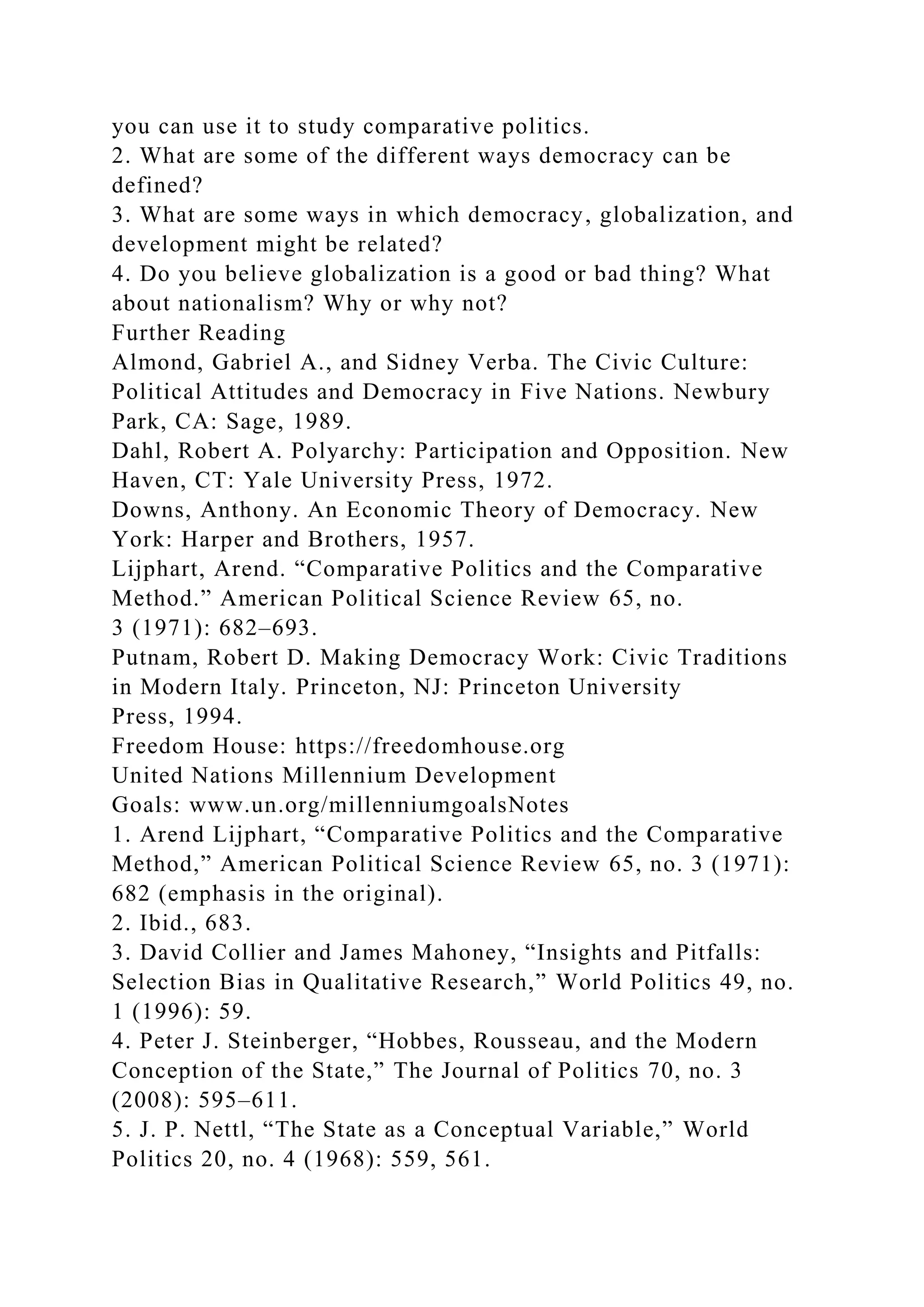 you can use it to study comparative politics.
2. What are some of the different ways democracy can be
defined?
3. What are some ways in which democracy, globalization, and
development might be related?
4. Do you believe globalization is a good or bad thing? What
about nationalism? Why or why not?
Further Reading
Almond, Gabriel A., and Sidney Verba. The Civic Culture:
Political Attitudes and Democracy in Five Nations. Newbury
Park, CA: Sage, 1989.
Dahl, Robert A. Polyarchy: Participation and Opposition. New
Haven, CT: Yale University Press, 1972.
Downs, Anthony. An Economic Theory of Democracy. New
York: Harper and Brothers, 1957.
Lijphart, Arend. “Comparative Politics and the Comparative
Method.” American Political Science Review 65, no.
3 (1971): 682–693.
Putnam, Robert D. Making Democracy Work: Civic Traditions
in Modern Italy. Princeton, NJ: Princeton University
Press, 1994.
Freedom House: https://freedomhouse.org
United Nations Millennium Development
Goals: www.un.org/millenniumgoalsNotes
1. Arend Lijphart, “Comparative Politics and the Comparative
Method,” American Political Science Review 65, no. 3 (1971):
682 (emphasis in the original).
2. Ibid., 683.
3. David Collier and James Mahoney, “Insights and Pitfalls:
Selection Bias in Qualitative Research,” World Politics 49, no.
1 (1996): 59.
4. Peter J. Steinberger, “Hobbes, Rousseau, and the Modern
Conception of the State,” The Journal of Politics 70, no. 3
(2008): 595–611.
5. J. P. Nettl, “The State as a Conceptual Variable,” World
Politics 20, no. 4 (1968): 559, 561.
 