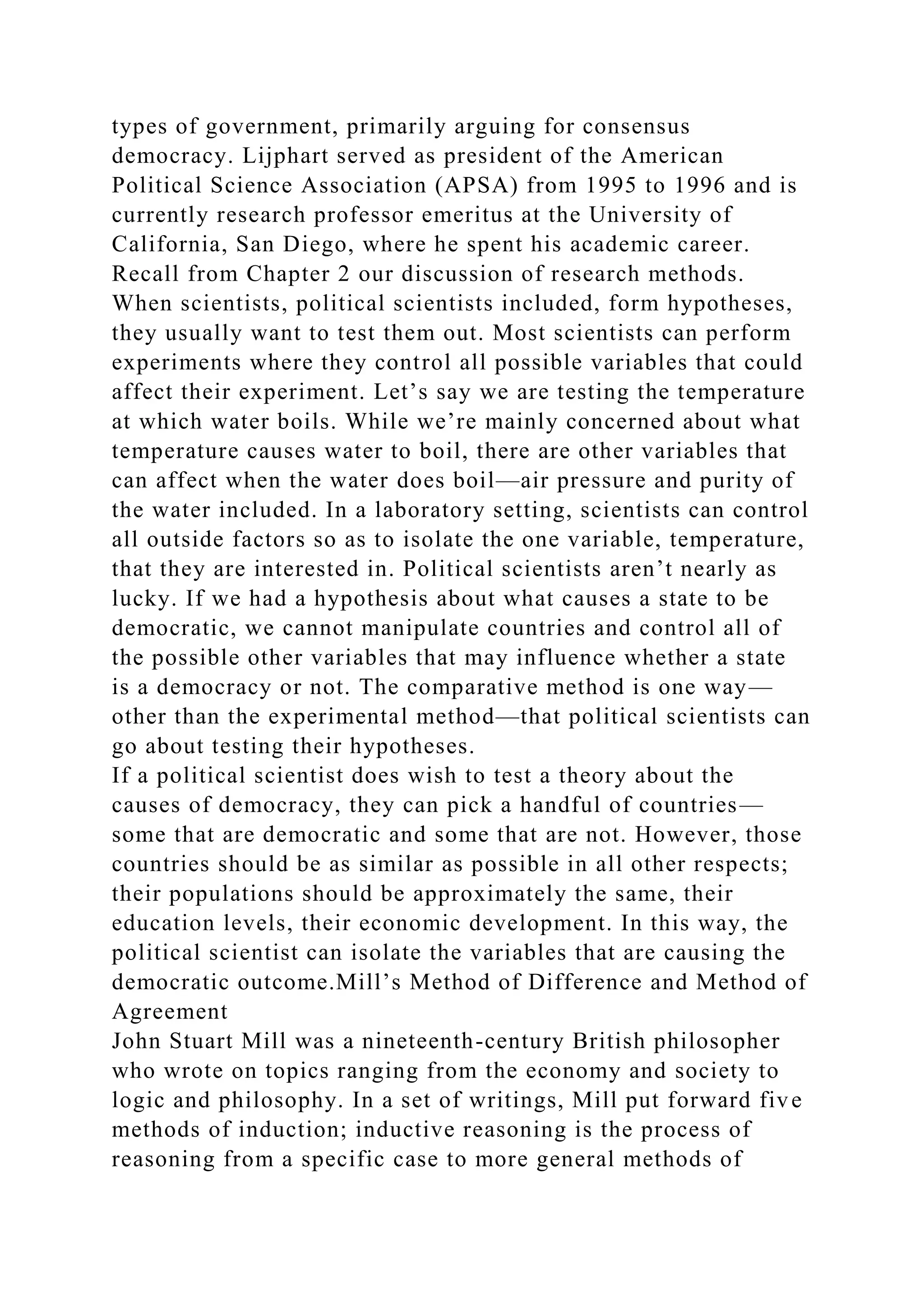 types of government, primarily arguing for consensus
democracy. Lijphart served as president of the American
Political Science Association (APSA) from 1995 to 1996 and is
currently research professor emeritus at the University of
California, San Diego, where he spent his academic career.
Recall from Chapter 2 our discussion of research methods.
When scientists, political scientists included, form hypotheses,
they usually want to test them out. Most scientists can perform
experiments where they control all possible variables that could
affect their experiment. Let’s say we are testing the temperature
at which water boils. While we’re mainly concerned about what
temperature causes water to boil, there are other variables that
can affect when the water does boil—air pressure and purity of
the water included. In a laboratory setting, scientists can control
all outside factors so as to isolate the one variable, temperature,
that they are interested in. Political scientists aren’t nearly as
lucky. If we had a hypothesis about what causes a state to be
democratic, we cannot manipulate countries and control all of
the possible other variables that may influence whether a state
is a democracy or not. The comparative method is one way—
other than the experimental method—that political scientists can
go about testing their hypotheses.
If a political scientist does wish to test a theory about the
causes of democracy, they can pick a handful of countries—
some that are democratic and some that are not. However, those
countries should be as similar as possible in all other respects;
their populations should be approximately the same, their
education levels, their economic development. In this way, the
political scientist can isolate the variables that are causing the
democratic outcome.Mill’s Method of Difference and Method of
Agreement
John Stuart Mill was a nineteenth-century British philosopher
who wrote on topics ranging from the economy and society to
logic and philosophy. In a set of writings, Mill put forward five
methods of induction; inductive reasoning is the process of
reasoning from a specific case to more general methods of
 