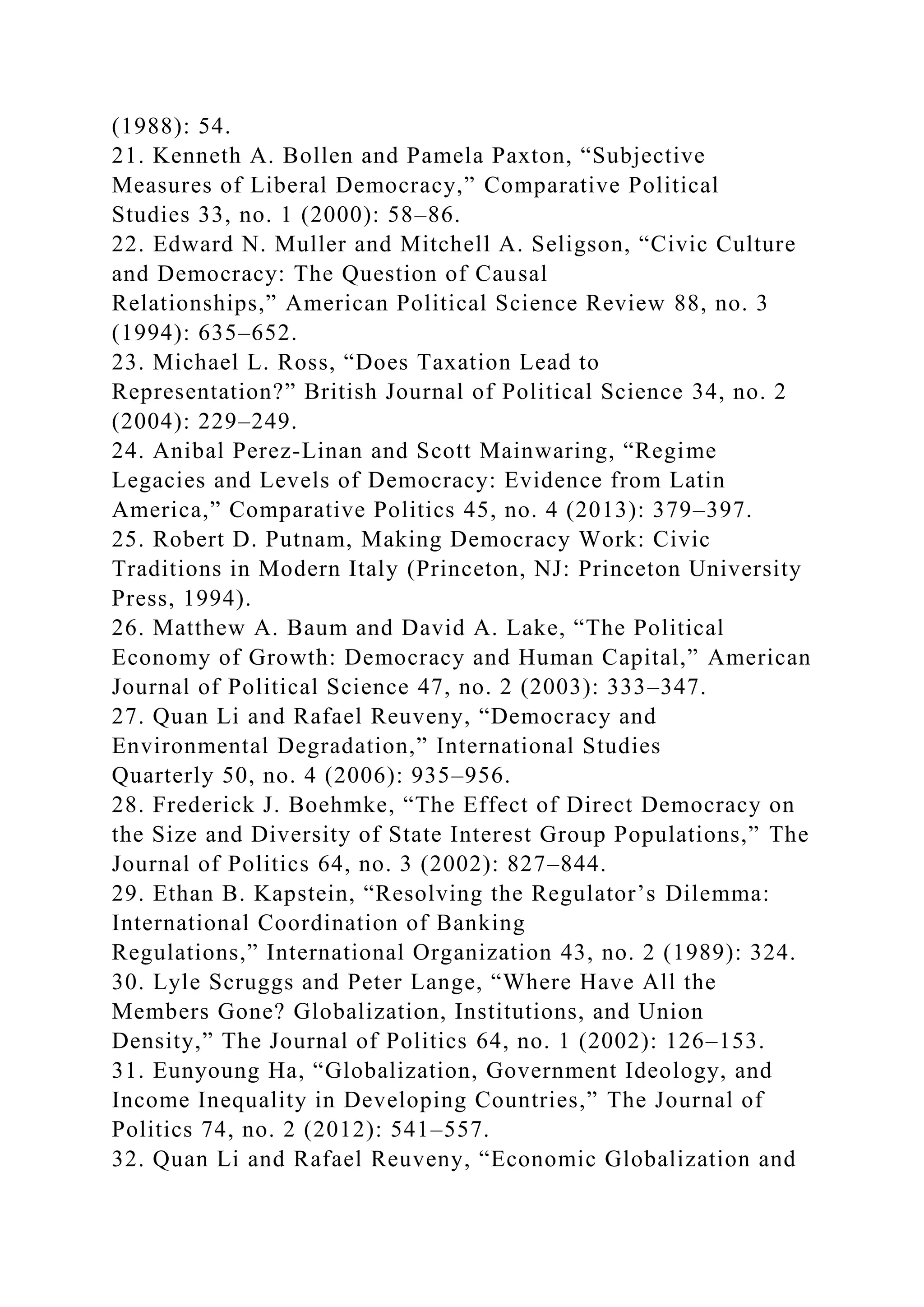 (1988): 54.
21. Kenneth A. Bollen and Pamela Paxton, “Subjective
Measures of Liberal Democracy,” Comparative Political
Studies 33, no. 1 (2000): 58–86.
22. Edward N. Muller and Mitchell A. Seligson, “Civic Culture
and Democracy: The Question of Causal
Relationships,” American Political Science Review 88, no. 3
(1994): 635–652.
23. Michael L. Ross, “Does Taxation Lead to
Representation?” British Journal of Political Science 34, no. 2
(2004): 229–249.
24. Anibal Perez-Linan and Scott Mainwaring, “Regime
Legacies and Levels of Democracy: Evidence from Latin
America,” Comparative Politics 45, no. 4 (2013): 379–397.
25. Robert D. Putnam, Making Democracy Work: Civic
Traditions in Modern Italy (Princeton, NJ: Princeton University
Press, 1994).
26. Matthew A. Baum and David A. Lake, “The Political
Economy of Growth: Democracy and Human Capital,” American
Journal of Political Science 47, no. 2 (2003): 333–347.
27. Quan Li and Rafael Reuveny, “Democracy and
Environmental Degradation,” International Studies
Quarterly 50, no. 4 (2006): 935–956.
28. Frederick J. Boehmke, “The Effect of Direct Democracy on
the Size and Diversity of State Interest Group Populations,” The
Journal of Politics 64, no. 3 (2002): 827–844.
29. Ethan B. Kapstein, “Resolving the Regulator’s Dilemma:
International Coordination of Banking
Regulations,” International Organization 43, no. 2 (1989): 324.
30. Lyle Scruggs and Peter Lange, “Where Have All the
Members Gone? Globalization, Institutions, and Union
Density,” The Journal of Politics 64, no. 1 (2002): 126–153.
31. Eunyoung Ha, “Globalization, Government Ideology, and
Income Inequality in Developing Countries,” The Journal of
Politics 74, no. 2 (2012): 541–557.
32. Quan Li and Rafael Reuveny, “Economic Globalization and
 