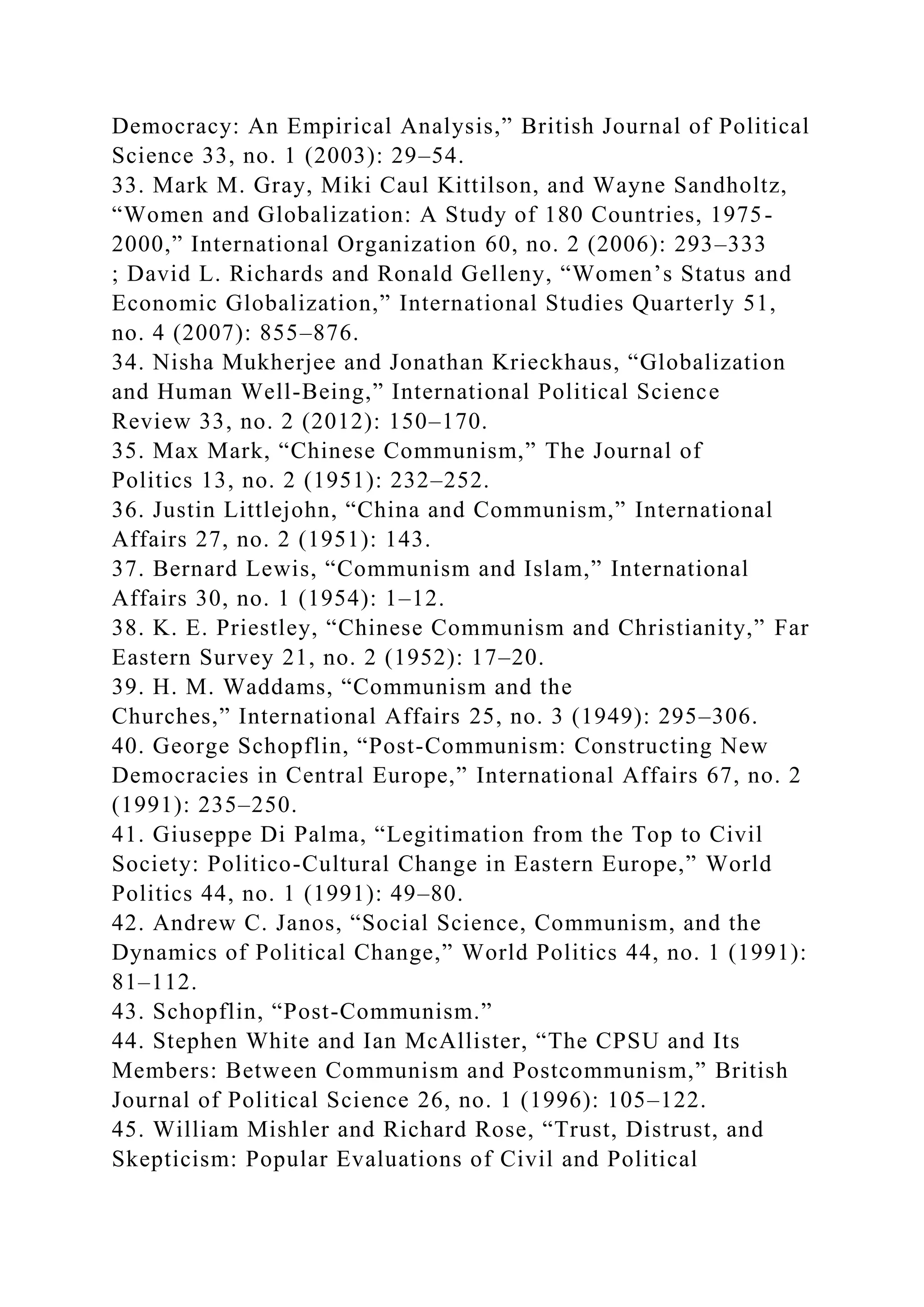 Democracy: An Empirical Analysis,” British Journal of Political
Science 33, no. 1 (2003): 29–54.
33. Mark M. Gray, Miki Caul Kittilson, and Wayne Sandholtz,
“Women and Globalization: A Study of 180 Countries, 1975-
2000,” International Organization 60, no. 2 (2006): 293–333
; David L. Richards and Ronald Gelleny, “Women’s Status and
Economic Globalization,” International Studies Quarterly 51,
no. 4 (2007): 855–876.
34. Nisha Mukherjee and Jonathan Krieckhaus, “Globalization
and Human Well-Being,” International Political Science
Review 33, no. 2 (2012): 150–170.
35. Max Mark, “Chinese Communism,” The Journal of
Politics 13, no. 2 (1951): 232–252.
36. Justin Littlejohn, “China and Communism,” International
Affairs 27, no. 2 (1951): 143.
37. Bernard Lewis, “Communism and Islam,” International
Affairs 30, no. 1 (1954): 1–12.
38. K. E. Priestley, “Chinese Communism and Christianity,” Far
Eastern Survey 21, no. 2 (1952): 17–20.
39. H. M. Waddams, “Communism and the
Churches,” International Affairs 25, no. 3 (1949): 295–306.
40. George Schopflin, “Post-Communism: Constructing New
Democracies in Central Europe,” International Affairs 67, no. 2
(1991): 235–250.
41. Giuseppe Di Palma, “Legitimation from the Top to Civil
Society: Politico-Cultural Change in Eastern Europe,” World
Politics 44, no. 1 (1991): 49–80.
42. Andrew C. Janos, “Social Science, Communism, and the
Dynamics of Political Change,” World Politics 44, no. 1 (1991):
81–112.
43. Schopflin, “Post-Communism.”
44. Stephen White and Ian McAllister, “The CPSU and Its
Members: Between Communism and Postcommunism,” British
Journal of Political Science 26, no. 1 (1996): 105–122.
45. William Mishler and Richard Rose, “Trust, Distrust, and
Skepticism: Popular Evaluations of Civil and Political
 