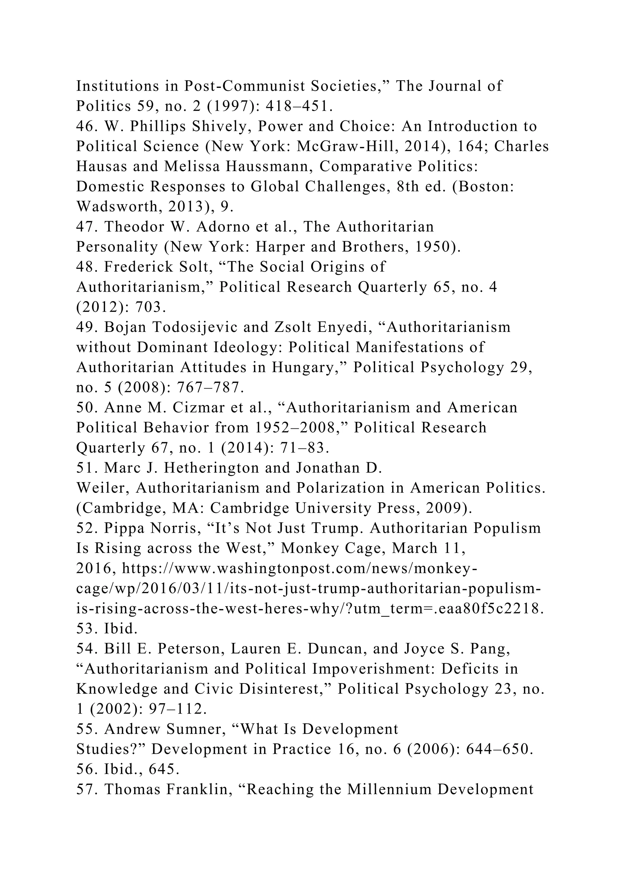 Institutions in Post-Communist Societies,” The Journal of
Politics 59, no. 2 (1997): 418–451.
46. W. Phillips Shively, Power and Choice: An Introduction to
Political Science (New York: McGraw-Hill, 2014), 164; Charles
Hausas and Melissa Haussmann, Comparative Politics:
Domestic Responses to Global Challenges, 8th ed. (Boston:
Wadsworth, 2013), 9.
47. Theodor W. Adorno et al., The Authoritarian
Personality (New York: Harper and Brothers, 1950).
48. Frederick Solt, “The Social Origins of
Authoritarianism,” Political Research Quarterly 65, no. 4
(2012): 703.
49. Bojan Todosijevic and Zsolt Enyedi, “Authoritarianism
without Dominant Ideology: Political Manifestations of
Authoritarian Attitudes in Hungary,” Political Psychology 29,
no. 5 (2008): 767–787.
50. Anne M. Cizmar et al., “Authoritarianism and American
Political Behavior from 1952–2008,” Political Research
Quarterly 67, no. 1 (2014): 71–83.
51. Marc J. Hetherington and Jonathan D.
Weiler, Authoritarianism and Polarization in American Politics.
(Cambridge, MA: Cambridge University Press, 2009).
52. Pippa Norris, “It’s Not Just Trump. Authoritarian Populism
Is Rising across the West,” Monkey Cage, March 11,
2016, https://www.washingtonpost.com/news/monkey-
cage/wp/2016/03/11/its-not-just-trump-authoritarian-populism-
is-rising-across-the-west-heres-why/?utm_term=.eaa80f5c2218.
53. Ibid.
54. Bill E. Peterson, Lauren E. Duncan, and Joyce S. Pang,
“Authoritarianism and Political Impoverishment: Deficits in
Knowledge and Civic Disinterest,” Political Psychology 23, no.
1 (2002): 97–112.
55. Andrew Sumner, “What Is Development
Studies?” Development in Practice 16, no. 6 (2006): 644–650.
56. Ibid., 645.
57. Thomas Franklin, “Reaching the Millennium Development
 