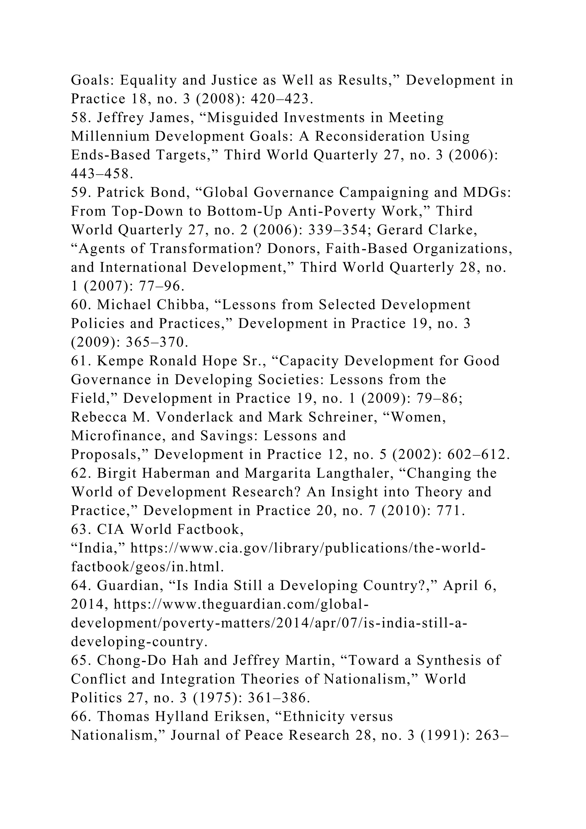 Goals: Equality and Justice as Well as Results,” Development in
Practice 18, no. 3 (2008): 420–423.
58. Jeffrey James, “Misguided Investments in Meeting
Millennium Development Goals: A Reconsideration Using
Ends-Based Targets,” Third World Quarterly 27, no. 3 (2006):
443–458.
59. Patrick Bond, “Global Governance Campaigning and MDGs:
From Top-Down to Bottom-Up Anti-Poverty Work,” Third
World Quarterly 27, no. 2 (2006): 339–354; Gerard Clarke,
“Agents of Transformation? Donors, Faith-Based Organizations,
and International Development,” Third World Quarterly 28, no.
1 (2007): 77–96.
60. Michael Chibba, “Lessons from Selected Development
Policies and Practices,” Development in Practice 19, no. 3
(2009): 365–370.
61. Kempe Ronald Hope Sr., “Capacity Development for Good
Governance in Developing Societies: Lessons from the
Field,” Development in Practice 19, no. 1 (2009): 79–86;
Rebecca M. Vonderlack and Mark Schreiner, “Women,
Microfinance, and Savings: Lessons and
Proposals,” Development in Practice 12, no. 5 (2002): 602–612.
62. Birgit Haberman and Margarita Langthaler, “Changing the
World of Development Research? An Insight into Theory and
Practice,” Development in Practice 20, no. 7 (2010): 771.
63. CIA World Factbook,
“India,” https://www.cia.gov/library/publications/the-world-
factbook/geos/in.html.
64. Guardian, “Is India Still a Developing Country?,” April 6,
2014, https://www.theguardian.com/global-
development/poverty-matters/2014/apr/07/is-india-still-a-
developing-country.
65. Chong-Do Hah and Jeffrey Martin, “Toward a Synthesis of
Conflict and Integration Theories of Nationalism,” World
Politics 27, no. 3 (1975): 361–386.
66. Thomas Hylland Eriksen, “Ethnicity versus
Nationalism,” Journal of Peace Research 28, no. 3 (1991): 263–
 