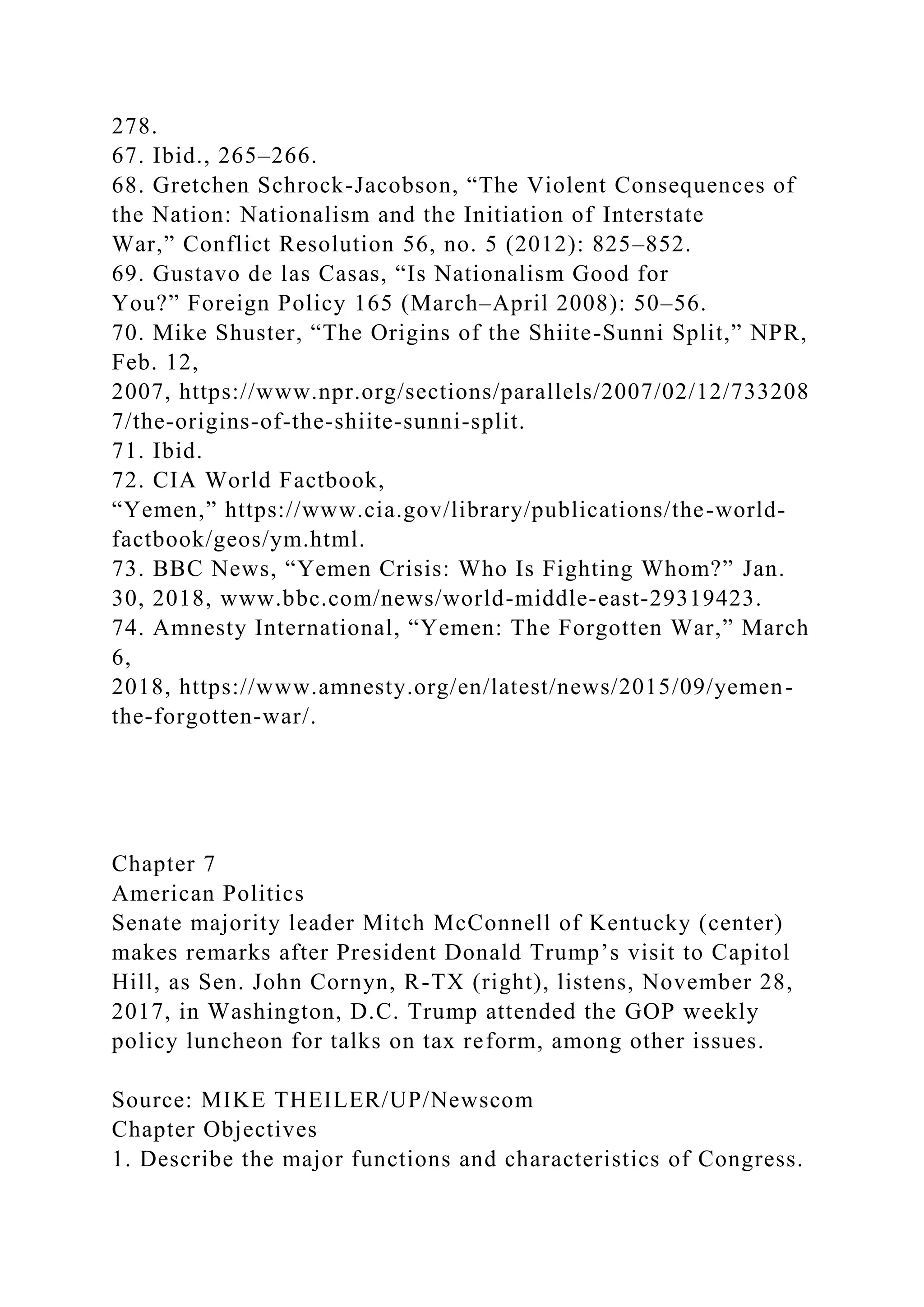 278.
67. Ibid., 265–266.
68. Gretchen Schrock-Jacobson, “The Violent Consequences of
the Nation: Nationalism and the Initiation of Interstate
War,” Conflict Resolution 56, no. 5 (2012): 825–852.
69. Gustavo de las Casas, “Is Nationalism Good for
You?” Foreign Policy 165 (March–April 2008): 50–56.
70. Mike Shuster, “The Origins of the Shiite-Sunni Split,” NPR,
Feb. 12,
2007, https://www.npr.org/sections/parallels/2007/02/12/733208
7/the-origins-of-the-shiite-sunni-split.
71. Ibid.
72. CIA World Factbook,
“Yemen,” https://www.cia.gov/library/publications/the-world-
factbook/geos/ym.html.
73. BBC News, “Yemen Crisis: Who Is Fighting Whom?” Jan.
30, 2018, www.bbc.com/news/world-middle-east-29319423.
74. Amnesty International, “Yemen: The Forgotten War,” March
6,
2018, https://www.amnesty.org/en/latest/news/2015/09/yemen-
the-forgotten-war/.
Chapter 7
American Politics
Senate majority leader Mitch McConnell of Kentucky (center)
makes remarks after President Donald Trump’s visit to Capitol
Hill, as Sen. John Cornyn, R-TX (right), listens, November 28,
2017, in Washington, D.C. Trump attended the GOP weekly
policy luncheon for talks on tax reform, among other issues.
Source: MIKE THEILER/UP/Newscom
Chapter Objectives
1. Describe the major functions and characteristics of Congress.
 
