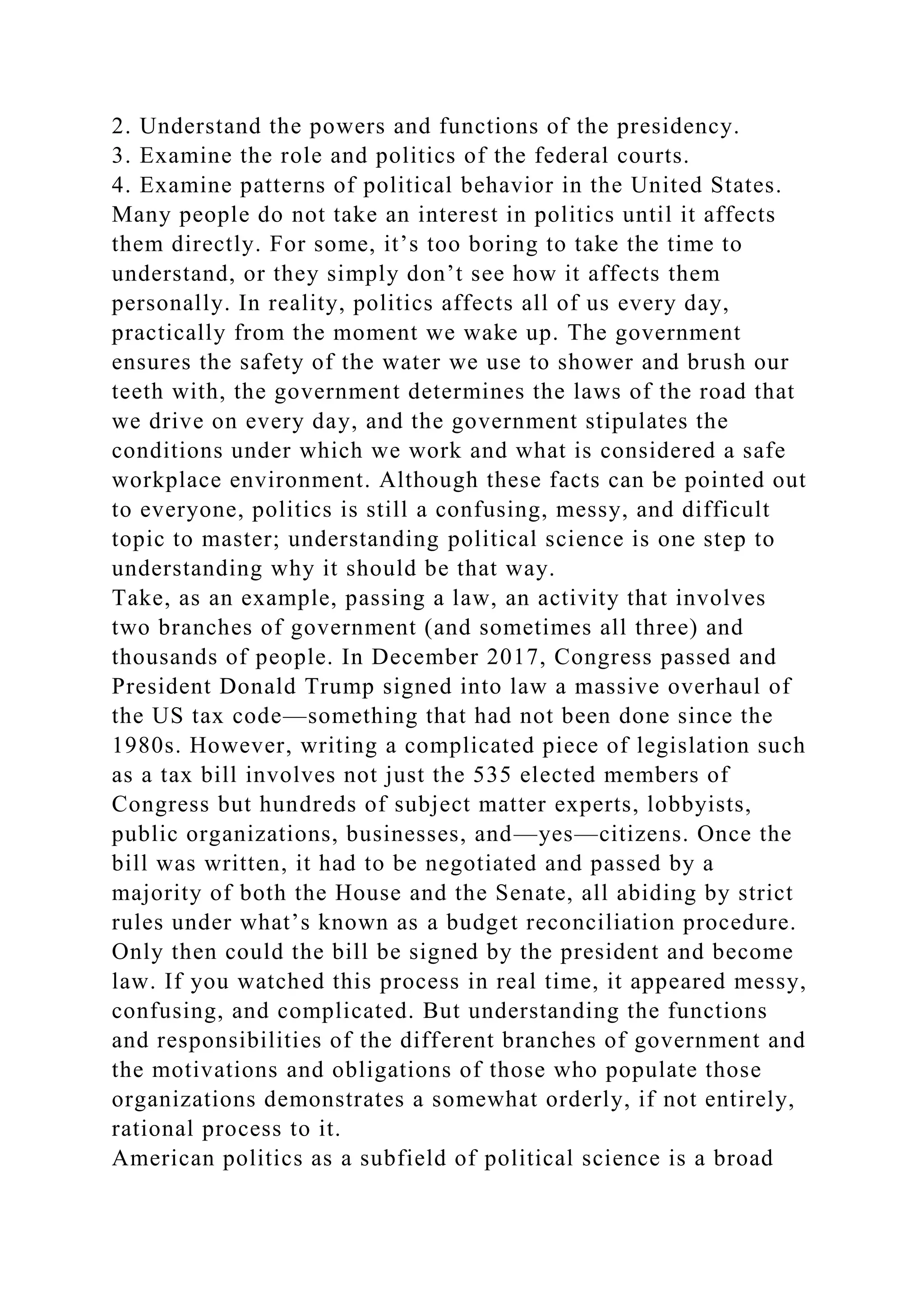 2. Understand the powers and functions of the presidency.
3. Examine the role and politics of the federal courts.
4. Examine patterns of political behavior in the United States.
Many people do not take an interest in politics until it affects
them directly. For some, it’s too boring to take the time to
understand, or they simply don’t see how it affects them
personally. In reality, politics affects all of us every day,
practically from the moment we wake up. The government
ensures the safety of the water we use to shower and brush our
teeth with, the government determines the laws of the road that
we drive on every day, and the government stipulates the
conditions under which we work and what is considered a safe
workplace environment. Although these facts can be pointed out
to everyone, politics is still a confusing, messy, and difficult
topic to master; understanding political science is one step to
understanding why it should be that way.
Take, as an example, passing a law, an activity that involves
two branches of government (and sometimes all three) and
thousands of people. In December 2017, Congress passed and
President Donald Trump signed into law a massive overhaul of
the US tax code—something that had not been done since the
1980s. However, writing a complicated piece of legislation such
as a tax bill involves not just the 535 elected members of
Congress but hundreds of subject matter experts, lobbyists,
public organizations, businesses, and—yes—citizens. Once the
bill was written, it had to be negotiated and passed by a
majority of both the House and the Senate, all abiding by strict
rules under what’s known as a budget reconciliation procedure.
Only then could the bill be signed by the president and become
law. If you watched this process in real time, it appeared messy,
confusing, and complicated. But understanding the functions
and responsibilities of the different branches of government and
the motivations and obligations of those who populate those
organizations demonstrates a somewhat orderly, if not entirely,
rational process to it.
American politics as a subfield of political science is a broad
 