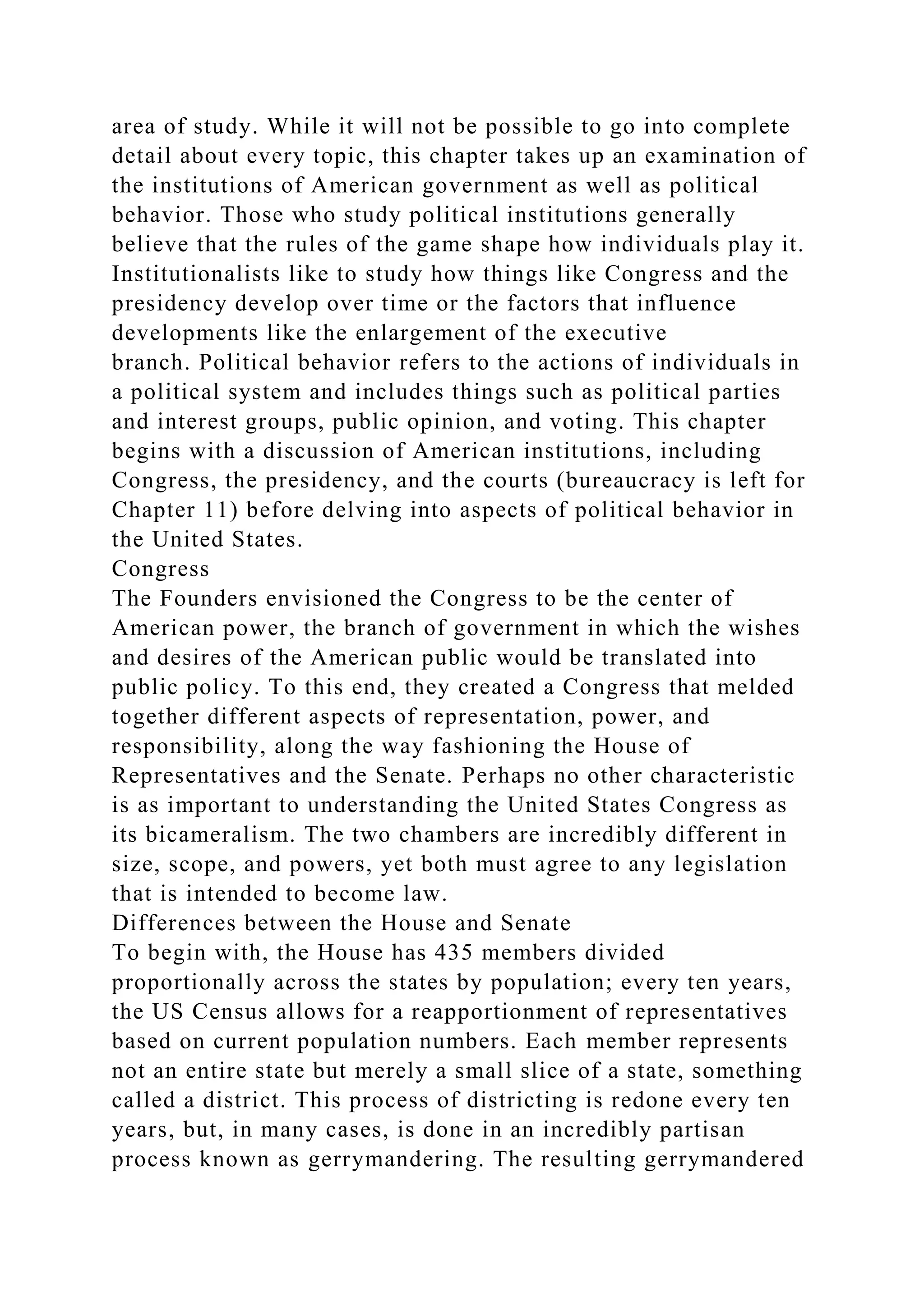 area of study. While it will not be possible to go into complete
detail about every topic, this chapter takes up an examination of
the institutions of American government as well as political
behavior. Those who study political institutions generally
believe that the rules of the game shape how individuals play it.
Institutionalists like to study how things like Congress and the
presidency develop over time or the factors that influence
developments like the enlargement of the executive
branch. Political behavior refers to the actions of individuals in
a political system and includes things such as political parties
and interest groups, public opinion, and voting. This chapter
begins with a discussion of American institutions, including
Congress, the presidency, and the courts (bureaucracy is left for
Chapter 11) before delving into aspects of political behavior in
the United States.
Congress
The Founders envisioned the Congress to be the center of
American power, the branch of government in which the wishes
and desires of the American public would be translated into
public policy. To this end, they created a Congress that melded
together different aspects of representation, power, and
responsibility, along the way fashioning the House of
Representatives and the Senate. Perhaps no other characteristic
is as important to understanding the United States Congress as
its bicameralism. The two chambers are incredibly different in
size, scope, and powers, yet both must agree to any legislation
that is intended to become law.
Differences between the House and Senate
To begin with, the House has 435 members divided
proportionally across the states by population; every ten years,
the US Census allows for a reapportionment of representatives
based on current population numbers. Each member represents
not an entire state but merely a small slice of a state, something
called a district. This process of districting is redone every ten
years, but, in many cases, is done in an incredibly partisan
process known as gerrymandering. The resulting gerrymandered
 