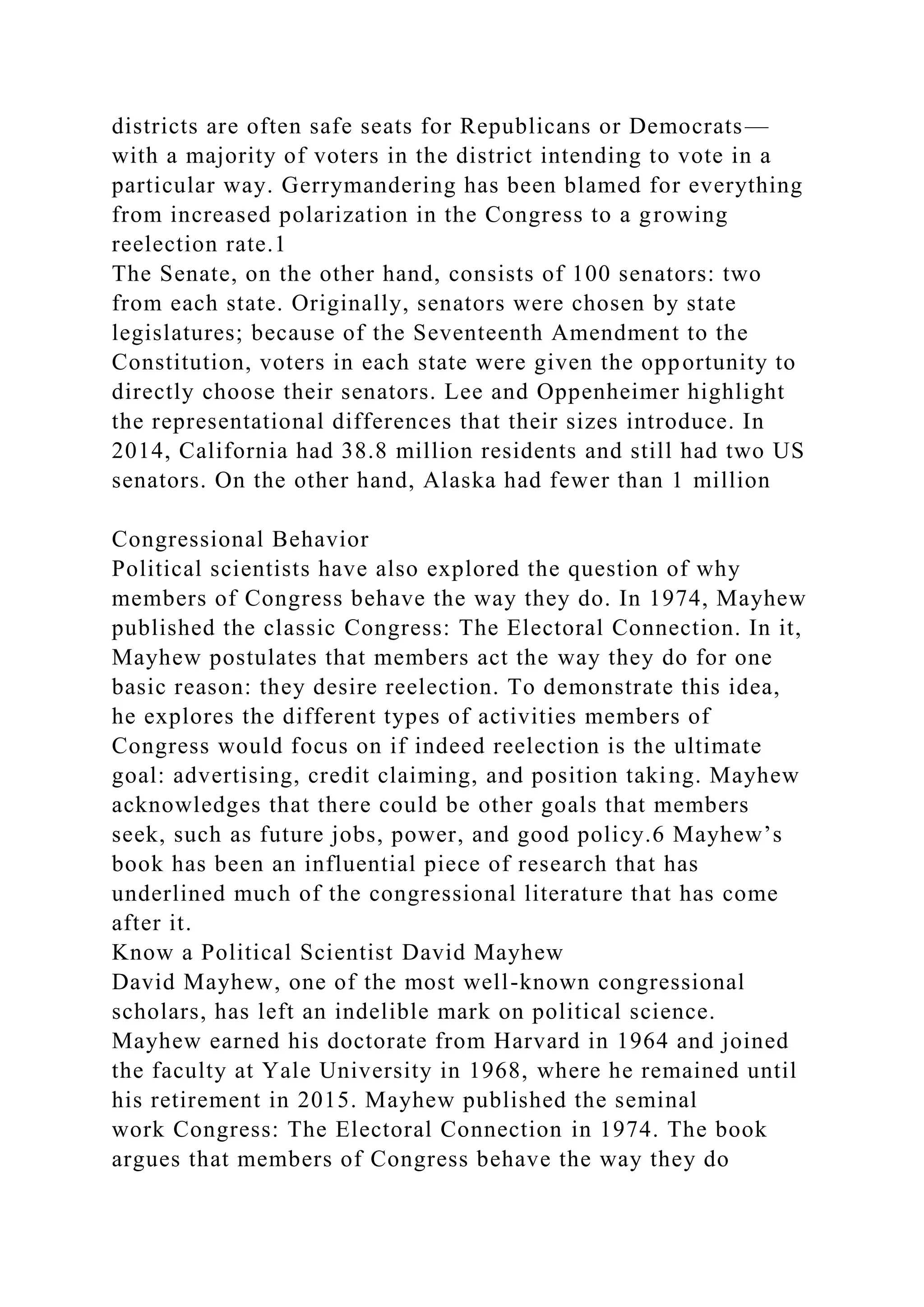 districts are often safe seats for Republicans or Democrats—
with a majority of voters in the district intending to vote in a
particular way. Gerrymandering has been blamed for everything
from increased polarization in the Congress to a growing
reelection rate.1
The Senate, on the other hand, consists of 100 senators: two
from each state. Originally, senators were chosen by state
legislatures; because of the Seventeenth Amendment to the
Constitution, voters in each state were given the opportunity to
directly choose their senators. Lee and Oppenheimer highlight
the representational differences that their sizes introduce. In
2014, California had 38.8 million residents and still had two US
senators. On the other hand, Alaska had fewer than 1 million
Congressional Behavior
Political scientists have also explored the question of why
members of Congress behave the way they do. In 1974, Mayhew
published the classic Congress: The Electoral Connection. In it,
Mayhew postulates that members act the way they do for one
basic reason: they desire reelection. To demonstrate this idea,
he explores the different types of activities members of
Congress would focus on if indeed reelection is the ultimate
goal: advertising, credit claiming, and position taking. Mayhew
acknowledges that there could be other goals that members
seek, such as future jobs, power, and good policy.6 Mayhew’s
book has been an influential piece of research that has
underlined much of the congressional literature that has come
after it.
Know a Political Scientist David Mayhew
David Mayhew, one of the most well-known congressional
scholars, has left an indelible mark on political science.
Mayhew earned his doctorate from Harvard in 1964 and joined
the faculty at Yale University in 1968, where he remained until
his retirement in 2015. Mayhew published the seminal
work Congress: The Electoral Connection in 1974. The book
argues that members of Congress behave the way they do
 