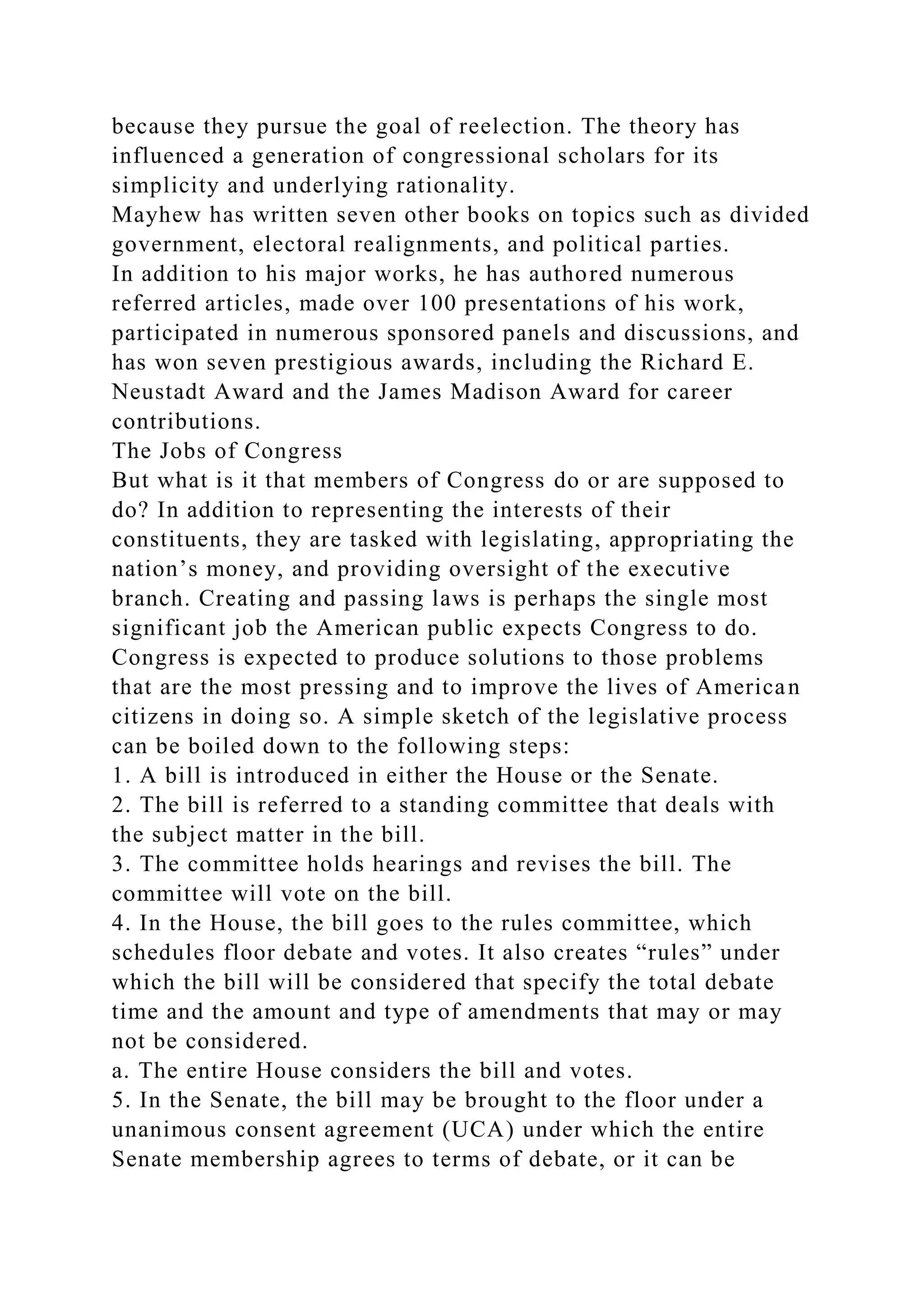 because they pursue the goal of reelection. The theory has
influenced a generation of congressional scholars for its
simplicity and underlying rationality.
Mayhew has written seven other books on topics such as divided
government, electoral realignments, and political parties.
In addition to his major works, he has authored numerous
referred articles, made over 100 presentations of his work,
participated in numerous sponsored panels and discussions, and
has won seven prestigious awards, including the Richard E.
Neustadt Award and the James Madison Award for career
contributions.
The Jobs of Congress
But what is it that members of Congress do or are supposed to
do? In addition to representing the interests of their
constituents, they are tasked with legislating, appropriating the
nation’s money, and providing oversight of the executive
branch. Creating and passing laws is perhaps the single most
significant job the American public expects Congress to do.
Congress is expected to produce solutions to those problems
that are the most pressing and to improve the lives of American
citizens in doing so. A simple sketch of the legislative process
can be boiled down to the following steps:
1. A bill is introduced in either the House or the Senate.
2. The bill is referred to a standing committee that deals with
the subject matter in the bill.
3. The committee holds hearings and revises the bill. The
committee will vote on the bill.
4. In the House, the bill goes to the rules committee, which
schedules floor debate and votes. It also creates “rules” under
which the bill will be considered that specify the total debate
time and the amount and type of amendments that may or may
not be considered.
a. The entire House considers the bill and votes.
5. In the Senate, the bill may be brought to the floor under a
unanimous consent agreement (UCA) under which the entire
Senate membership agrees to terms of debate, or it can be
 