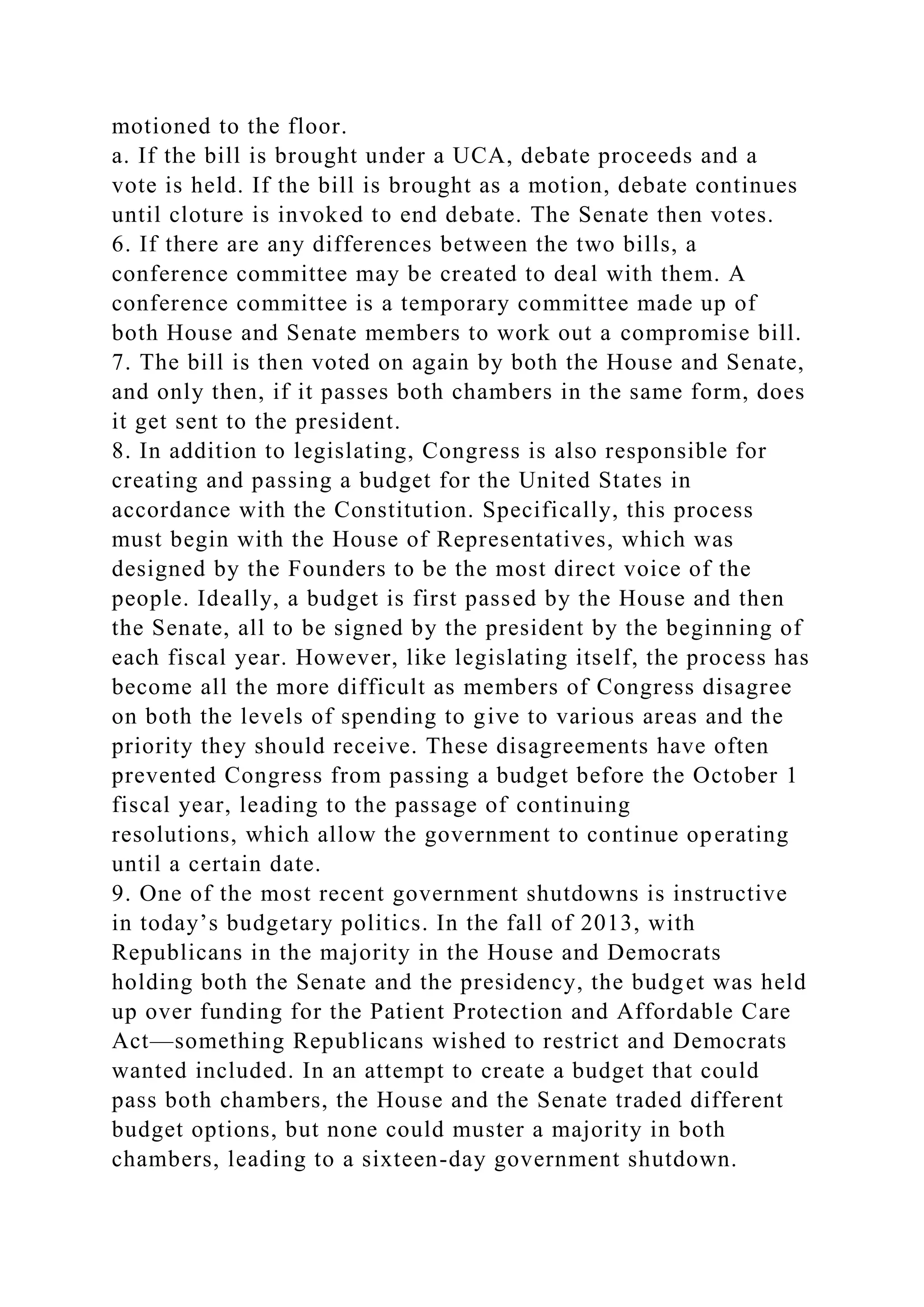 motioned to the floor.
a. If the bill is brought under a UCA, debate proceeds and a
vote is held. If the bill is brought as a motion, debate continues
until cloture is invoked to end debate. The Senate then votes.
6. If there are any differences between the two bills, a
conference committee may be created to deal with them. A
conference committee is a temporary committee made up of
both House and Senate members to work out a compromise bill.
7. The bill is then voted on again by both the House and Senate,
and only then, if it passes both chambers in the same form, does
it get sent to the president.
8. In addition to legislating, Congress is also responsible for
creating and passing a budget for the United States in
accordance with the Constitution. Specifically, this process
must begin with the House of Representatives, which was
designed by the Founders to be the most direct voice of the
people. Ideally, a budget is first passed by the House and then
the Senate, all to be signed by the president by the beginning of
each fiscal year. However, like legislating itself, the process has
become all the more difficult as members of Congress disagree
on both the levels of spending to give to various areas and the
priority they should receive. These disagreements have often
prevented Congress from passing a budget before the October 1
fiscal year, leading to the passage of continuing
resolutions, which allow the government to continue operating
until a certain date.
9. One of the most recent government shutdowns is instructive
in today’s budgetary politics. In the fall of 2013, with
Republicans in the majority in the House and Democrats
holding both the Senate and the presidency, the budget was held
up over funding for the Patient Protection and Affordable Care
Act—something Republicans wished to restrict and Democrats
wanted included. In an attempt to create a budget that could
pass both chambers, the House and the Senate traded different
budget options, but none could muster a majority in both
chambers, leading to a sixteen-day government shutdown.
 