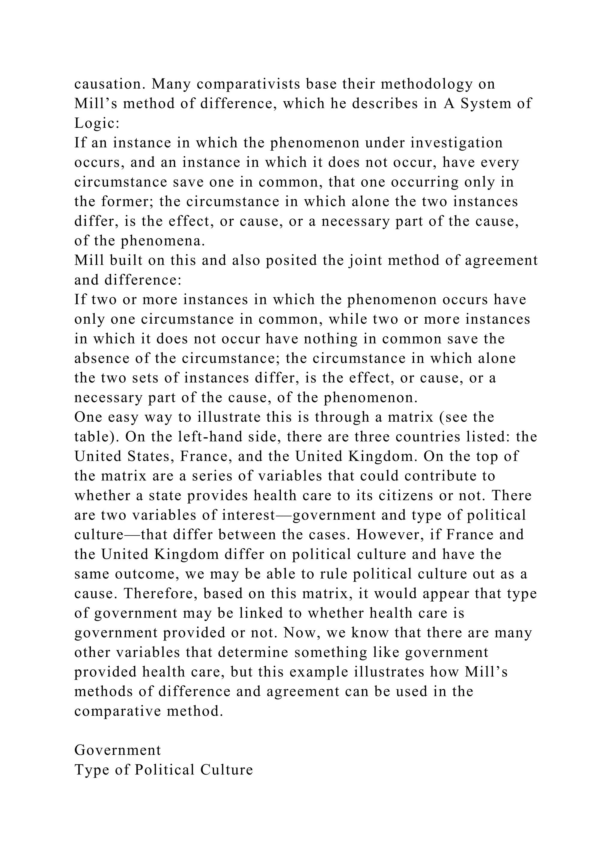 causation. Many comparativists base their methodology on
Mill’s method of difference, which he describes in A System of
Logic:
If an instance in which the phenomenon under investigation
occurs, and an instance in which it does not occur, have every
circumstance save one in common, that one occurring only in
the former; the circumstance in which alone the two instances
differ, is the effect, or cause, or a necessary part of the cause,
of the phenomena.
Mill built on this and also posited the joint method of agreement
and difference:
If two or more instances in which the phenomenon occurs have
only one circumstance in common, while two or more instances
in which it does not occur have nothing in common save the
absence of the circumstance; the circumstance in which alone
the two sets of instances differ, is the effect, or cause, or a
necessary part of the cause, of the phenomenon.
One easy way to illustrate this is through a matrix (see the
table). On the left-hand side, there are three countries listed: the
United States, France, and the United Kingdom. On the top of
the matrix are a series of variables that could contribute to
whether a state provides health care to its citizens or not. There
are two variables of interest—government and type of political
culture—that differ between the cases. However, if France and
the United Kingdom differ on political culture and have the
same outcome, we may be able to rule political culture out as a
cause. Therefore, based on this matrix, it would appear that type
of government may be linked to whether health care is
government provided or not. Now, we know that there are many
other variables that determine something like government
provided health care, but this example illustrates how Mill’s
methods of difference and agreement can be used in the
comparative method.
Government
Type of Political Culture
 