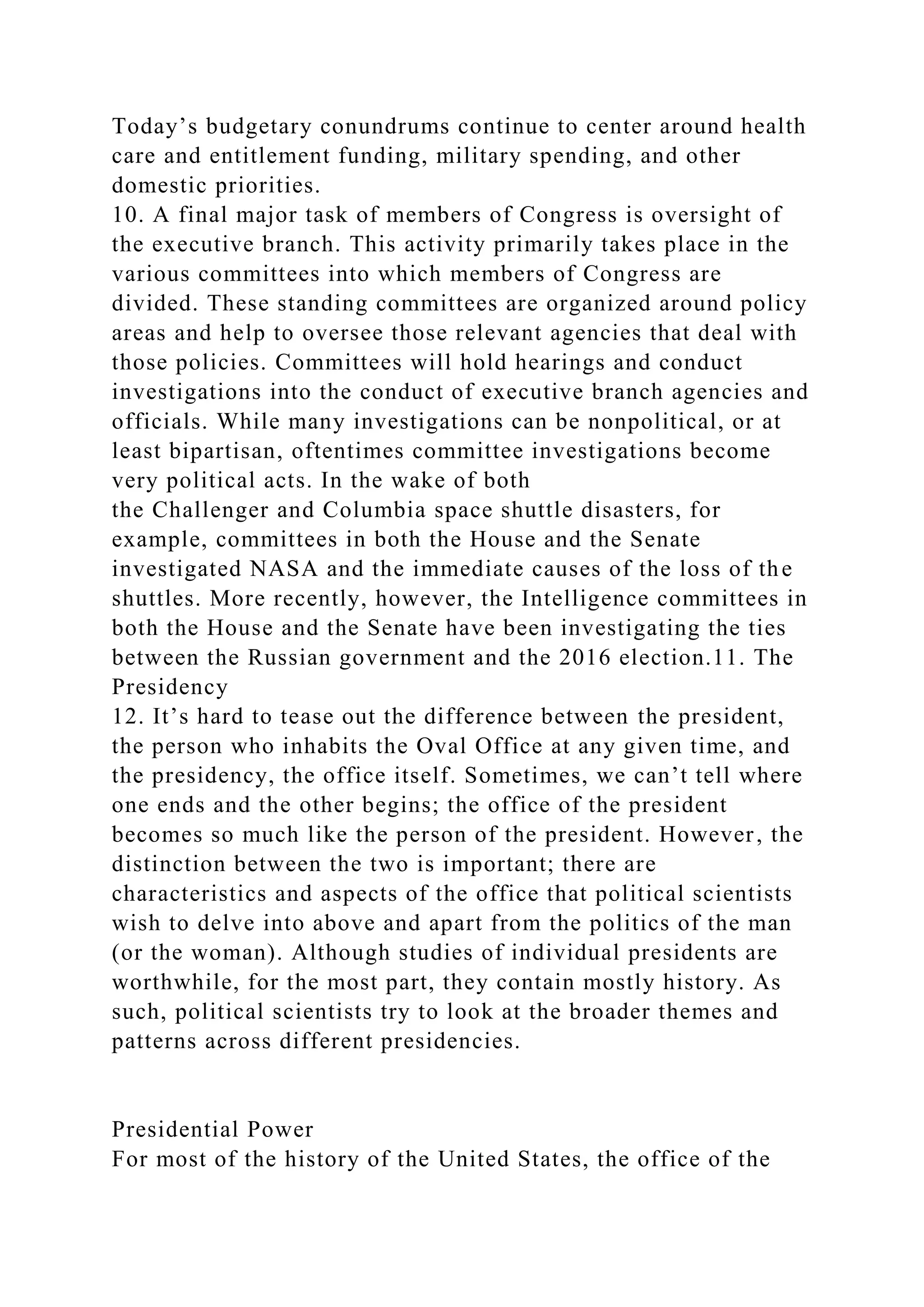 Today’s budgetary conundrums continue to center around health
care and entitlement funding, military spending, and other
domestic priorities.
10. A final major task of members of Congress is oversight of
the executive branch. This activity primarily takes place in the
various committees into which members of Congress are
divided. These standing committees are organized around policy
areas and help to oversee those relevant agencies that deal with
those policies. Committees will hold hearings and conduct
investigations into the conduct of executive branch agencies and
officials. While many investigations can be nonpolitical, or at
least bipartisan, oftentimes committee investigations become
very political acts. In the wake of both
the Challenger and Columbia space shuttle disasters, for
example, committees in both the House and the Senate
investigated NASA and the immediate causes of the loss of the
shuttles. More recently, however, the Intelligence committees in
both the House and the Senate have been investigating the ties
between the Russian government and the 2016 election.11. The
Presidency
12. It’s hard to tease out the difference between the president,
the person who inhabits the Oval Office at any given time, and
the presidency, the office itself. Sometimes, we can’t tell where
one ends and the other begins; the office of the president
becomes so much like the person of the president. However, the
distinction between the two is important; there are
characteristics and aspects of the office that political scientists
wish to delve into above and apart from the politics of the man
(or the woman). Although studies of individual presidents are
worthwhile, for the most part, they contain mostly history. As
such, political scientists try to look at the broader themes and
patterns across different presidencies.
Presidential Power
For most of the history of the United States, the office of the
 