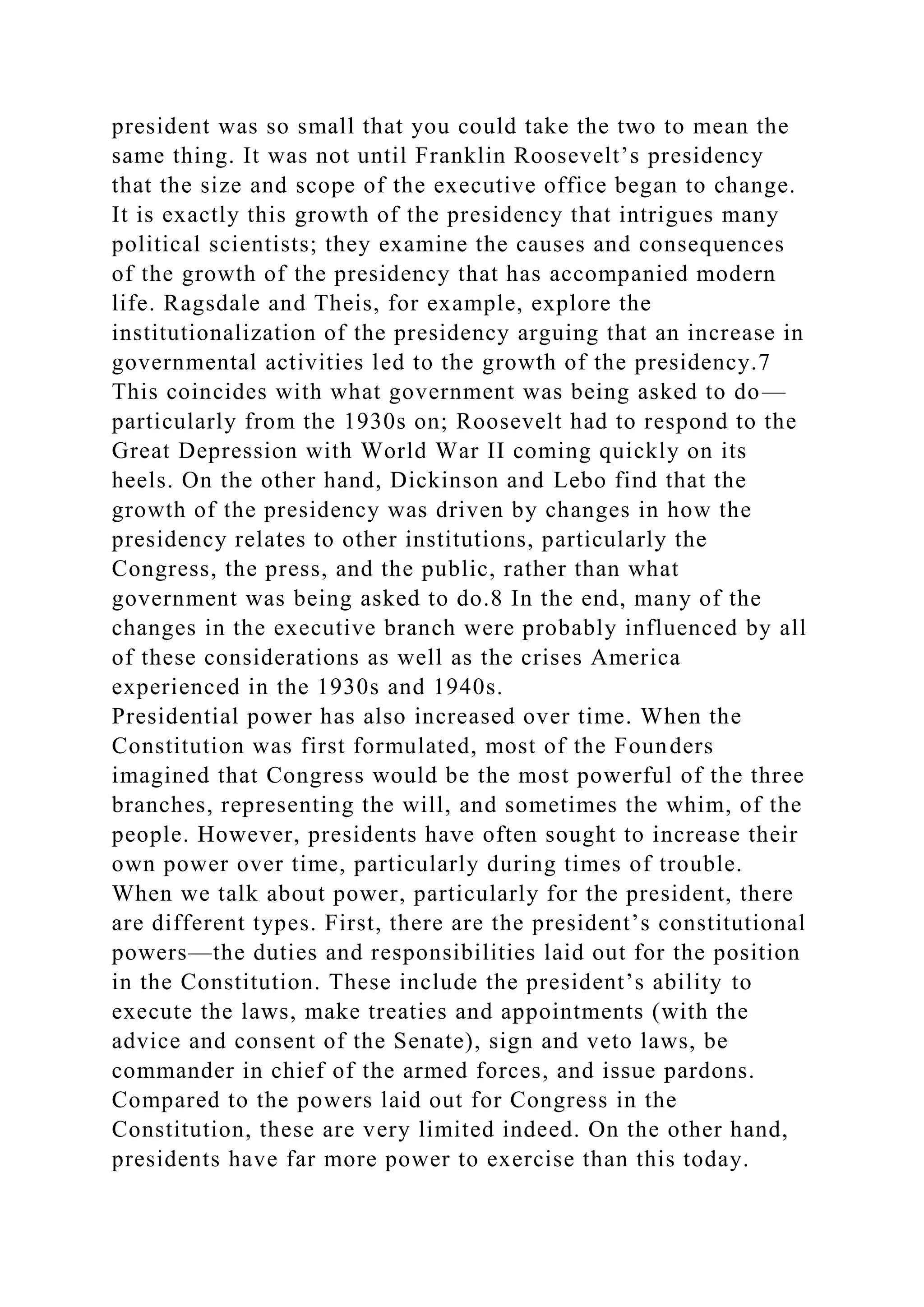president was so small that you could take the two to mean the
same thing. It was not until Franklin Roosevelt’s presidency
that the size and scope of the executive office began to change.
It is exactly this growth of the presidency that intrigues many
political scientists; they examine the causes and consequences
of the growth of the presidency that has accompanied modern
life. Ragsdale and Theis, for example, explore the
institutionalization of the presidency arguing that an increase in
governmental activities led to the growth of the presidency.7
This coincides with what government was being asked to do—
particularly from the 1930s on; Roosevelt had to respond to the
Great Depression with World War II coming quickly on its
heels. On the other hand, Dickinson and Lebo find that the
growth of the presidency was driven by changes in how the
presidency relates to other institutions, particularly the
Congress, the press, and the public, rather than what
government was being asked to do.8 In the end, many of the
changes in the executive branch were probably influenced by all
of these considerations as well as the crises America
experienced in the 1930s and 1940s.
Presidential power has also increased over time. When the
Constitution was first formulated, most of the Founders
imagined that Congress would be the most powerful of the three
branches, representing the will, and sometimes the whim, of the
people. However, presidents have often sought to increase their
own power over time, particularly during times of trouble.
When we talk about power, particularly for the president, there
are different types. First, there are the president’s constitutional
powers—the duties and responsibilities laid out for the position
in the Constitution. These include the president’s ability to
execute the laws, make treaties and appointments (with the
advice and consent of the Senate), sign and veto laws, be
commander in chief of the armed forces, and issue pardons.
Compared to the powers laid out for Congress in the
Constitution, these are very limited indeed. On the other hand,
presidents have far more power to exercise than this today.
 