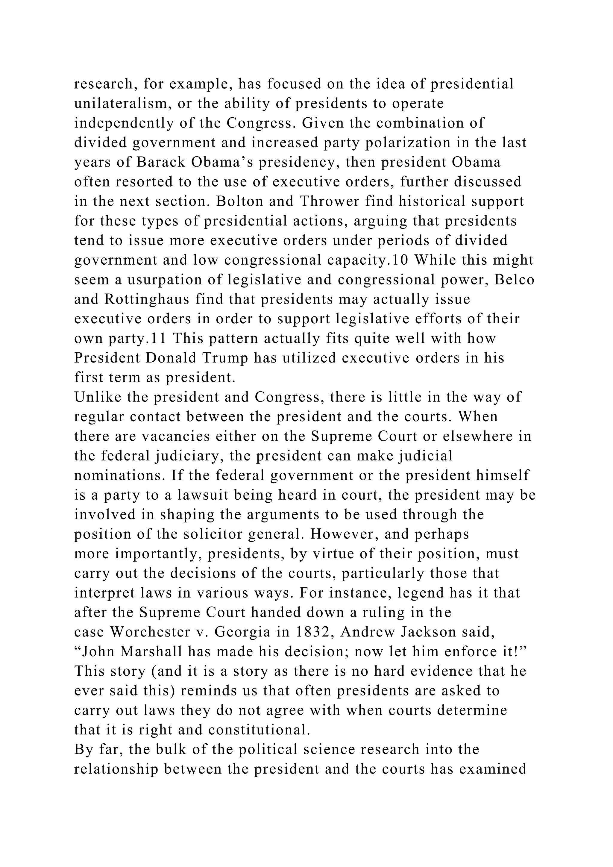 research, for example, has focused on the idea of presidential
unilateralism, or the ability of presidents to operate
independently of the Congress. Given the combination of
divided government and increased party polarization in the last
years of Barack Obama’s presidency, then president Obama
often resorted to the use of executive orders, further discussed
in the next section. Bolton and Thrower find historical support
for these types of presidential actions, arguing that presidents
tend to issue more executive orders under periods of divided
government and low congressional capacity.10 While this might
seem a usurpation of legislative and congressional power, Belco
and Rottinghaus find that presidents may actually issue
executive orders in order to support legislative efforts of their
own party.11 This pattern actually fits quite well with how
President Donald Trump has utilized executive orders in his
first term as president.
Unlike the president and Congress, there is little in the way of
regular contact between the president and the courts. When
there are vacancies either on the Supreme Court or elsewhere in
the federal judiciary, the president can make judicial
nominations. If the federal government or the president himself
is a party to a lawsuit being heard in court, the president may be
involved in shaping the arguments to be used through the
position of the solicitor general. However, and perhaps
more importantly, presidents, by virtue of their position, must
carry out the decisions of the courts, particularly those that
interpret laws in various ways. For instance, legend has it that
after the Supreme Court handed down a ruling in the
case Worchester v. Georgia in 1832, Andrew Jackson said,
“John Marshall has made his decision; now let him enforce it!”
This story (and it is a story as there is no hard evidence that he
ever said this) reminds us that often presidents are asked to
carry out laws they do not agree with when courts determine
that it is right and constitutional.
By far, the bulk of the political science research into the
relationship between the president and the courts has examined
 
