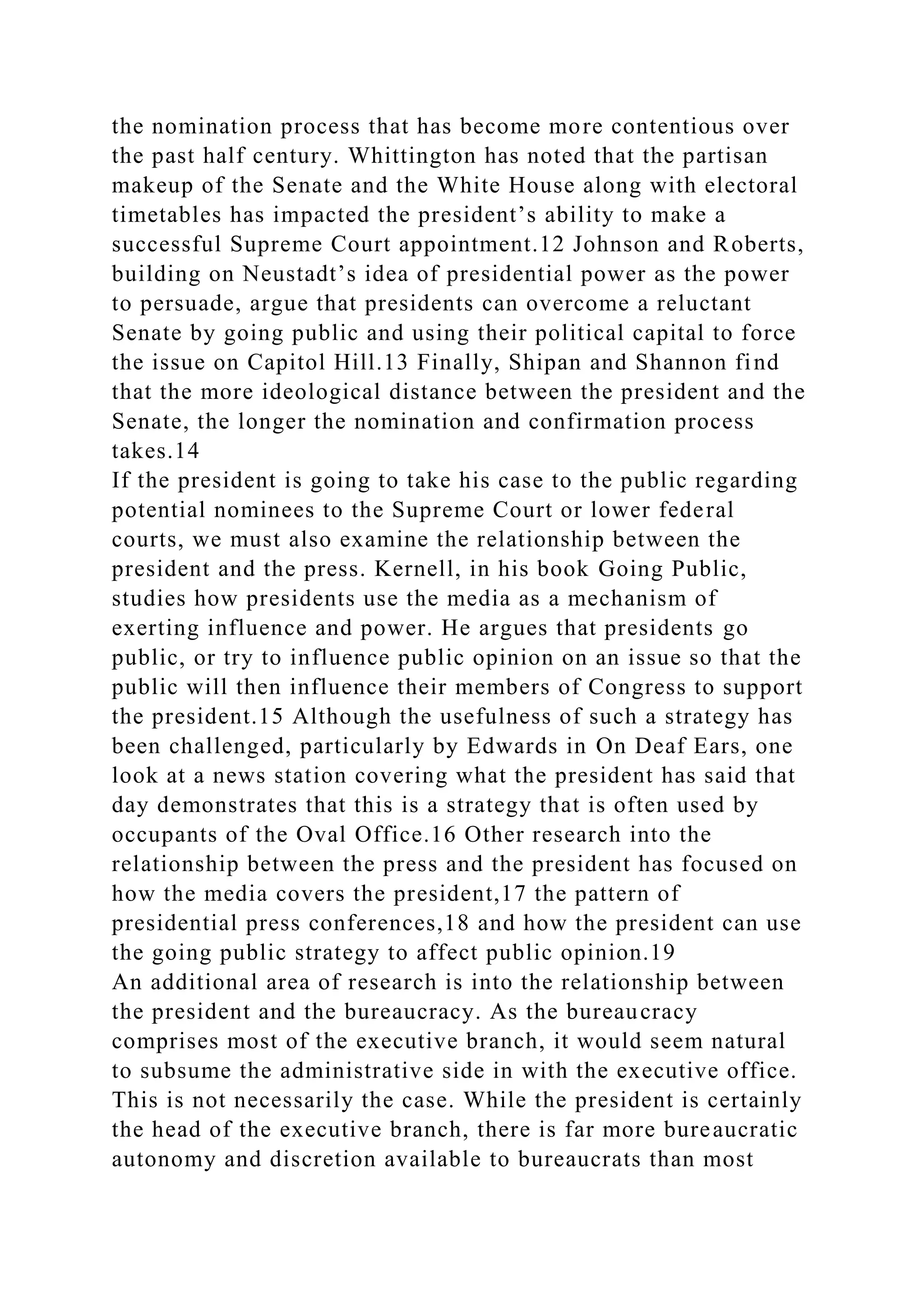 the nomination process that has become more contentious over
the past half century. Whittington has noted that the partisan
makeup of the Senate and the White House along with electoral
timetables has impacted the president’s ability to make a
successful Supreme Court appointment.12 Johnson and Roberts,
building on Neustadt’s idea of presidential power as the power
to persuade, argue that presidents can overcome a reluctant
Senate by going public and using their political capital to force
the issue on Capitol Hill.13 Finally, Shipan and Shannon find
that the more ideological distance between the president and the
Senate, the longer the nomination and confirmation process
takes.14
If the president is going to take his case to the public regarding
potential nominees to the Supreme Court or lower federal
courts, we must also examine the relationship between the
president and the press. Kernell, in his book Going Public,
studies how presidents use the media as a mechanism of
exerting influence and power. He argues that presidents go
public, or try to influence public opinion on an issue so that the
public will then influence their members of Congress to support
the president.15 Although the usefulness of such a strategy has
been challenged, particularly by Edwards in On Deaf Ears, one
look at a news station covering what the president has said that
day demonstrates that this is a strategy that is often used by
occupants of the Oval Office.16 Other research into the
relationship between the press and the president has focused on
how the media covers the president,17 the pattern of
presidential press conferences,18 and how the president can use
the going public strategy to affect public opinion.19
An additional area of research is into the relationship between
the president and the bureaucracy. As the bureaucracy
comprises most of the executive branch, it would seem natural
to subsume the administrative side in with the executive office.
This is not necessarily the case. While the president is certainly
the head of the executive branch, there is far more bureaucratic
autonomy and discretion available to bureaucrats than most
 