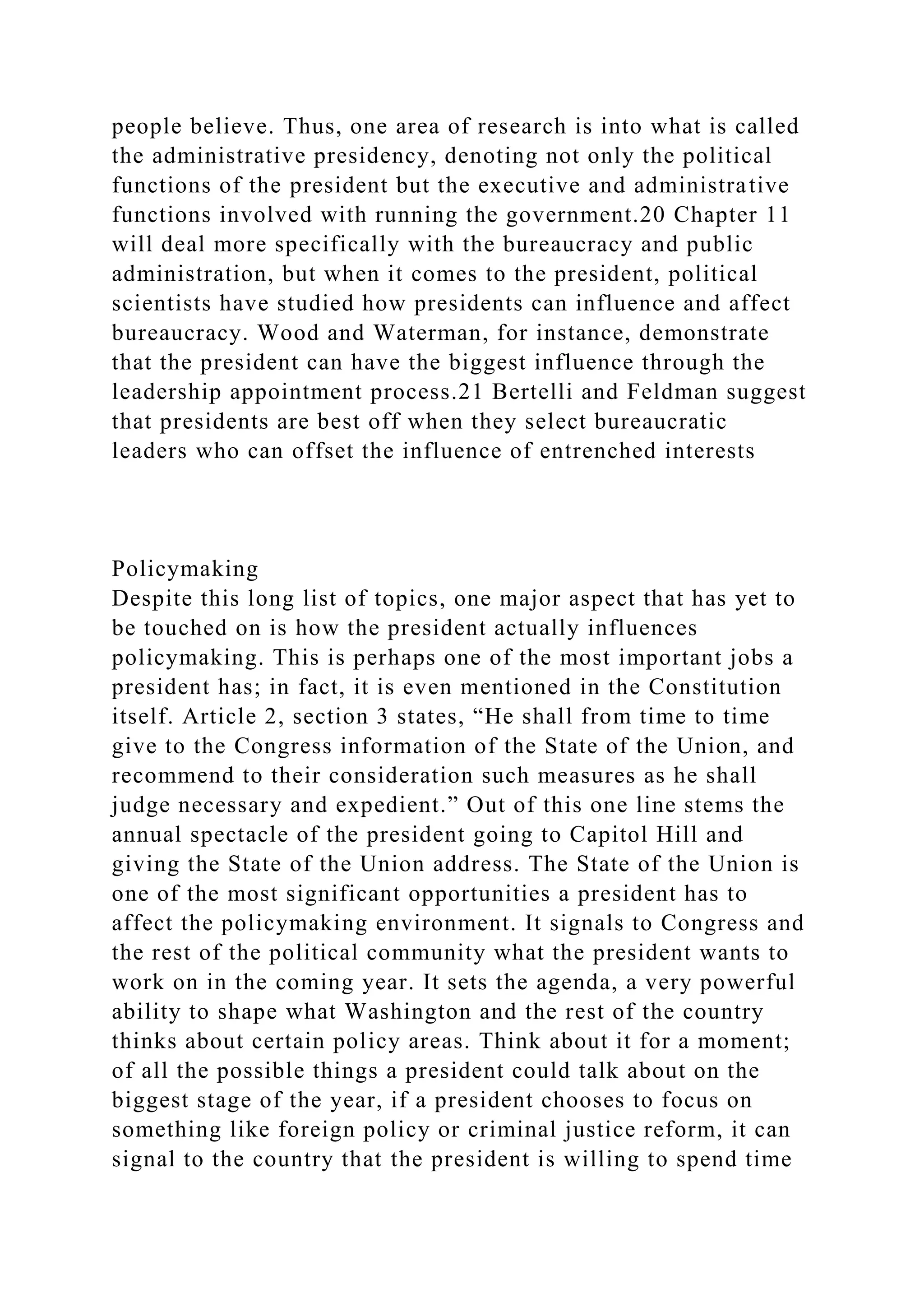 people believe. Thus, one area of research is into what is called
the administrative presidency, denoting not only the political
functions of the president but the executive and administrative
functions involved with running the government.20 Chapter 11
will deal more specifically with the bureaucracy and public
administration, but when it comes to the president, political
scientists have studied how presidents can influence and affect
bureaucracy. Wood and Waterman, for instance, demonstrate
that the president can have the biggest influence through the
leadership appointment process.21 Bertelli and Feldman suggest
that presidents are best off when they select bureaucratic
leaders who can offset the influence of entrenched interests
Policymaking
Despite this long list of topics, one major aspect that has yet to
be touched on is how the president actually influences
policymaking. This is perhaps one of the most important jobs a
president has; in fact, it is even mentioned in the Constitution
itself. Article 2, section 3 states, “He shall from time to time
give to the Congress information of the State of the Union, and
recommend to their consideration such measures as he shall
judge necessary and expedient.” Out of this one line stems the
annual spectacle of the president going to Capitol Hill and
giving the State of the Union address. The State of the Union is
one of the most significant opportunities a president has to
affect the policymaking environment. It signals to Congress and
the rest of the political community what the president wants to
work on in the coming year. It sets the agenda, a very powerful
ability to shape what Washington and the rest of the country
thinks about certain policy areas. Think about it for a moment;
of all the possible things a president could talk about on the
biggest stage of the year, if a president chooses to focus on
something like foreign policy or criminal justice reform, it can
signal to the country that the president is willing to spend time
 