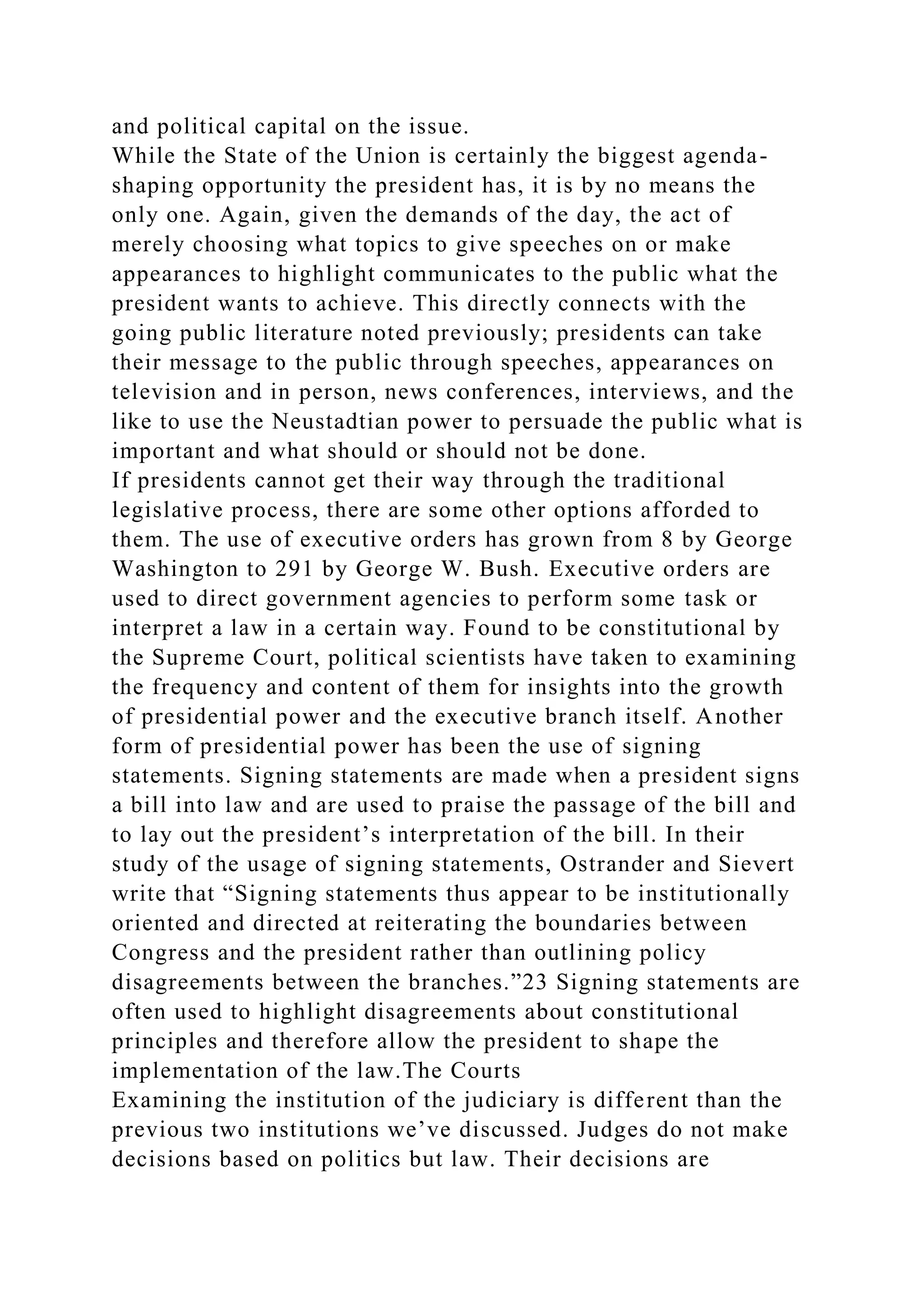 and political capital on the issue.
While the State of the Union is certainly the biggest agenda-
shaping opportunity the president has, it is by no means the
only one. Again, given the demands of the day, the act of
merely choosing what topics to give speeches on or make
appearances to highlight communicates to the public what the
president wants to achieve. This directly connects with the
going public literature noted previously; presidents can take
their message to the public through speeches, appearances on
television and in person, news conferences, interviews, and the
like to use the Neustadtian power to persuade the public what is
important and what should or should not be done.
If presidents cannot get their way through the traditional
legislative process, there are some other options afforded to
them. The use of executive orders has grown from 8 by George
Washington to 291 by George W. Bush. Executive orders are
used to direct government agencies to perform some task or
interpret a law in a certain way. Found to be constitutional by
the Supreme Court, political scientists have taken to examining
the frequency and content of them for insights into the growth
of presidential power and the executive branch itself. Another
form of presidential power has been the use of signing
statements. Signing statements are made when a president signs
a bill into law and are used to praise the passage of the bill and
to lay out the president’s interpretation of the bill. In their
study of the usage of signing statements, Ostrander and Sievert
write that “Signing statements thus appear to be institutionally
oriented and directed at reiterating the boundaries between
Congress and the president rather than outlining policy
disagreements between the branches.”23 Signing statements are
often used to highlight disagreements about constitutional
principles and therefore allow the president to shape the
implementation of the law.The Courts
Examining the institution of the judiciary is different than the
previous two institutions we’ve discussed. Judges do not make
decisions based on politics but law. Their decisions are
 