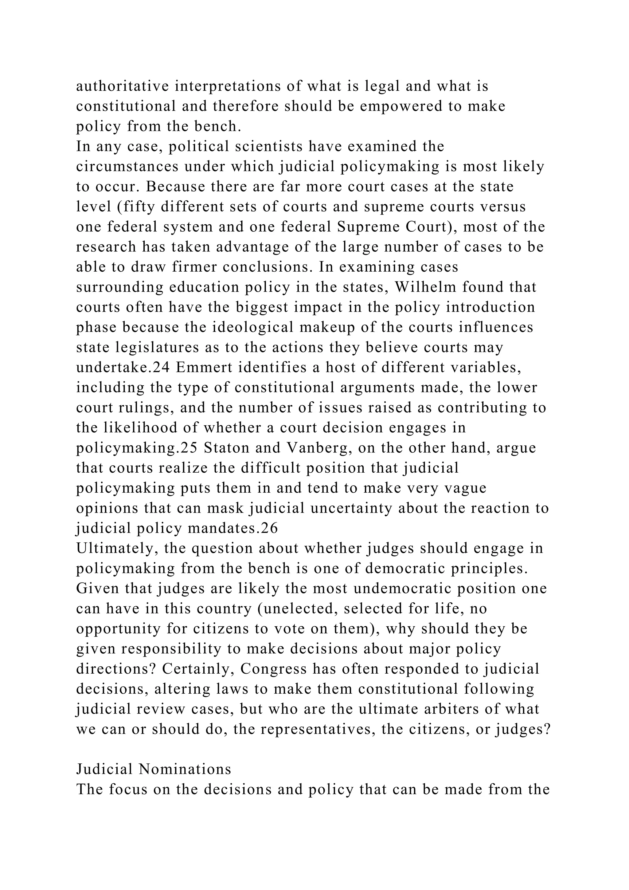 authoritative interpretations of what is legal and what is
constitutional and therefore should be empowered to make
policy from the bench.
In any case, political scientists have examined the
circumstances under which judicial policymaking is most likely
to occur. Because there are far more court cases at the state
level (fifty different sets of courts and supreme courts versus
one federal system and one federal Supreme Court), most of the
research has taken advantage of the large number of cases to be
able to draw firmer conclusions. In examining cases
surrounding education policy in the states, Wilhelm found that
courts often have the biggest impact in the policy introduction
phase because the ideological makeup of the courts influences
state legislatures as to the actions they believe courts may
undertake.24 Emmert identifies a host of different variables,
including the type of constitutional arguments made, the lower
court rulings, and the number of issues raised as contributing to
the likelihood of whether a court decision engages in
policymaking.25 Staton and Vanberg, on the other hand, argue
that courts realize the difficult position that judicial
policymaking puts them in and tend to make very vague
opinions that can mask judicial uncertainty about the reaction to
judicial policy mandates.26
Ultimately, the question about whether judges should engage in
policymaking from the bench is one of democratic principles.
Given that judges are likely the most undemocratic position one
can have in this country (unelected, selected for life, no
opportunity for citizens to vote on them), why should they be
given responsibility to make decisions about major policy
directions? Certainly, Congress has often responded to judicial
decisions, altering laws to make them constitutional following
judicial review cases, but who are the ultimate arbiters of what
we can or should do, the representatives, the citizens, or judges?
Judicial Nominations
The focus on the decisions and policy that can be made from the
 