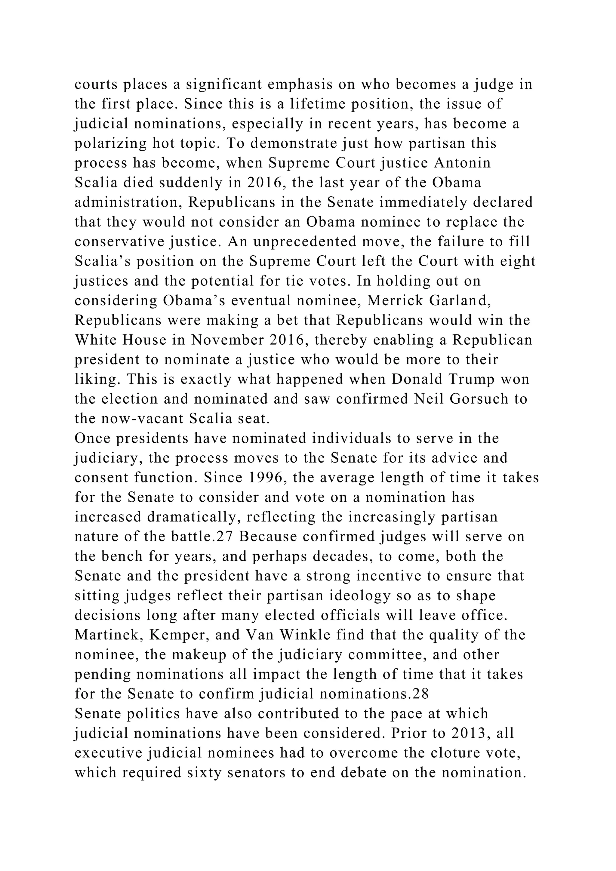 courts places a significant emphasis on who becomes a judge in
the first place. Since this is a lifetime position, the issue of
judicial nominations, especially in recent years, has become a
polarizing hot topic. To demonstrate just how partisan this
process has become, when Supreme Court justice Antonin
Scalia died suddenly in 2016, the last year of the Obama
administration, Republicans in the Senate immediately declared
that they would not consider an Obama nominee to replace the
conservative justice. An unprecedented move, the failure to fill
Scalia’s position on the Supreme Court left the Court with eight
justices and the potential for tie votes. In holding out on
considering Obama’s eventual nominee, Merrick Garland,
Republicans were making a bet that Republicans would win the
White House in November 2016, thereby enabling a Republican
president to nominate a justice who would be more to their
liking. This is exactly what happened when Donald Trump won
the election and nominated and saw confirmed Neil Gorsuch to
the now-vacant Scalia seat.
Once presidents have nominated individuals to serve in the
judiciary, the process moves to the Senate for its advice and
consent function. Since 1996, the average length of time it takes
for the Senate to consider and vote on a nomination has
increased dramatically, reflecting the increasingly partisan
nature of the battle.27 Because confirmed judges will serve on
the bench for years, and perhaps decades, to come, both the
Senate and the president have a strong incentive to ensure that
sitting judges reflect their partisan ideology so as to shape
decisions long after many elected officials will leave office.
Martinek, Kemper, and Van Winkle find that the quality of the
nominee, the makeup of the judiciary committee, and other
pending nominations all impact the length of time that it takes
for the Senate to confirm judicial nominations.28
Senate politics have also contributed to the pace at which
judicial nominations have been considered. Prior to 2013, all
executive judicial nominees had to overcome the cloture vote,
which required sixty senators to end debate on the nomination.
 