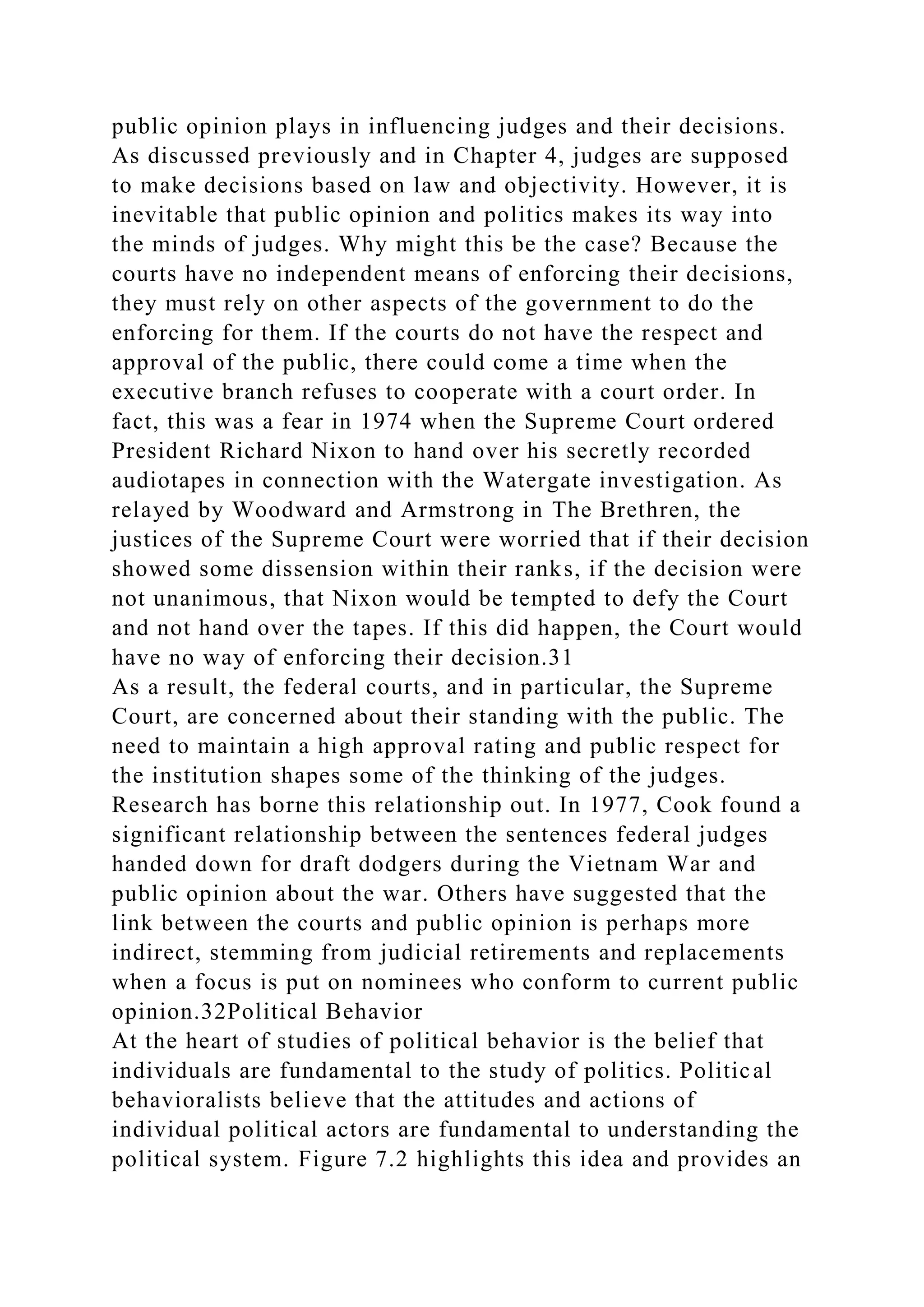public opinion plays in influencing judges and their decisions.
As discussed previously and in Chapter 4, judges are supposed
to make decisions based on law and objectivity. However, it is
inevitable that public opinion and politics makes its way into
the minds of judges. Why might this be the case? Because the
courts have no independent means of enforcing their decisions,
they must rely on other aspects of the government to do the
enforcing for them. If the courts do not have the respect and
approval of the public, there could come a time when the
executive branch refuses to cooperate with a court order. In
fact, this was a fear in 1974 when the Supreme Court ordered
President Richard Nixon to hand over his secretly recorded
audiotapes in connection with the Watergate investigation. As
relayed by Woodward and Armstrong in The Brethren, the
justices of the Supreme Court were worried that if their decision
showed some dissension within their ranks, if the decision were
not unanimous, that Nixon would be tempted to defy the Court
and not hand over the tapes. If this did happen, the Court would
have no way of enforcing their decision.31
As a result, the federal courts, and in particular, the Supreme
Court, are concerned about their standing with the public. The
need to maintain a high approval rating and public respect for
the institution shapes some of the thinking of the judges.
Research has borne this relationship out. In 1977, Cook found a
significant relationship between the sentences federal judges
handed down for draft dodgers during the Vietnam War and
public opinion about the war. Others have suggested that the
link between the courts and public opinion is perhaps more
indirect, stemming from judicial retirements and replacements
when a focus is put on nominees who conform to current public
opinion.32Political Behavior
At the heart of studies of political behavior is the belief that
individuals are fundamental to the study of politics. Political
behavioralists believe that the attitudes and actions of
individual political actors are fundamental to understanding the
political system. Figure 7.2 highlights this idea and provides an
 