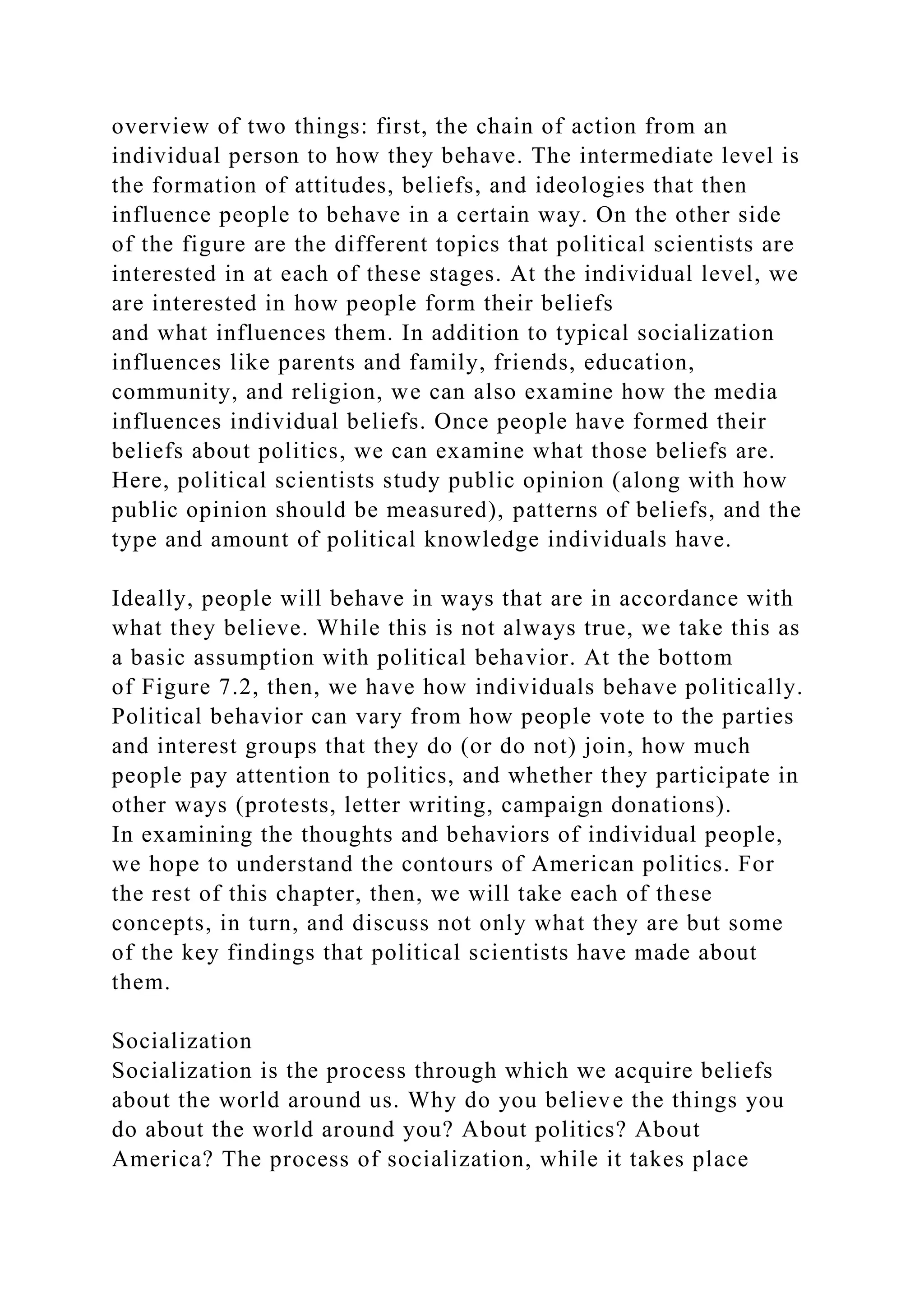 overview of two things: first, the chain of action from an
individual person to how they behave. The intermediate level is
the formation of attitudes, beliefs, and ideologies that then
influence people to behave in a certain way. On the other side
of the figure are the different topics that political scientists are
interested in at each of these stages. At the individual level, we
are interested in how people form their beliefs
and what influences them. In addition to typical socialization
influences like parents and family, friends, education,
community, and religion, we can also examine how the media
influences individual beliefs. Once people have formed their
beliefs about politics, we can examine what those beliefs are.
Here, political scientists study public opinion (along with how
public opinion should be measured), patterns of beliefs, and the
type and amount of political knowledge individuals have.
Ideally, people will behave in ways that are in accordance with
what they believe. While this is not always true, we take this as
a basic assumption with political behavior. At the bottom
of Figure 7.2, then, we have how individuals behave politically.
Political behavior can vary from how people vote to the parties
and interest groups that they do (or do not) join, how much
people pay attention to politics, and whether they participate in
other ways (protests, letter writing, campaign donations).
In examining the thoughts and behaviors of individual people,
we hope to understand the contours of American politics. For
the rest of this chapter, then, we will take each of these
concepts, in turn, and discuss not only what they are but some
of the key findings that political scientists have made about
them.
Socialization
Socialization is the process through which we acquire beliefs
about the world around us. Why do you believe the things you
do about the world around you? About politics? About
America? The process of socialization, while it takes place
 