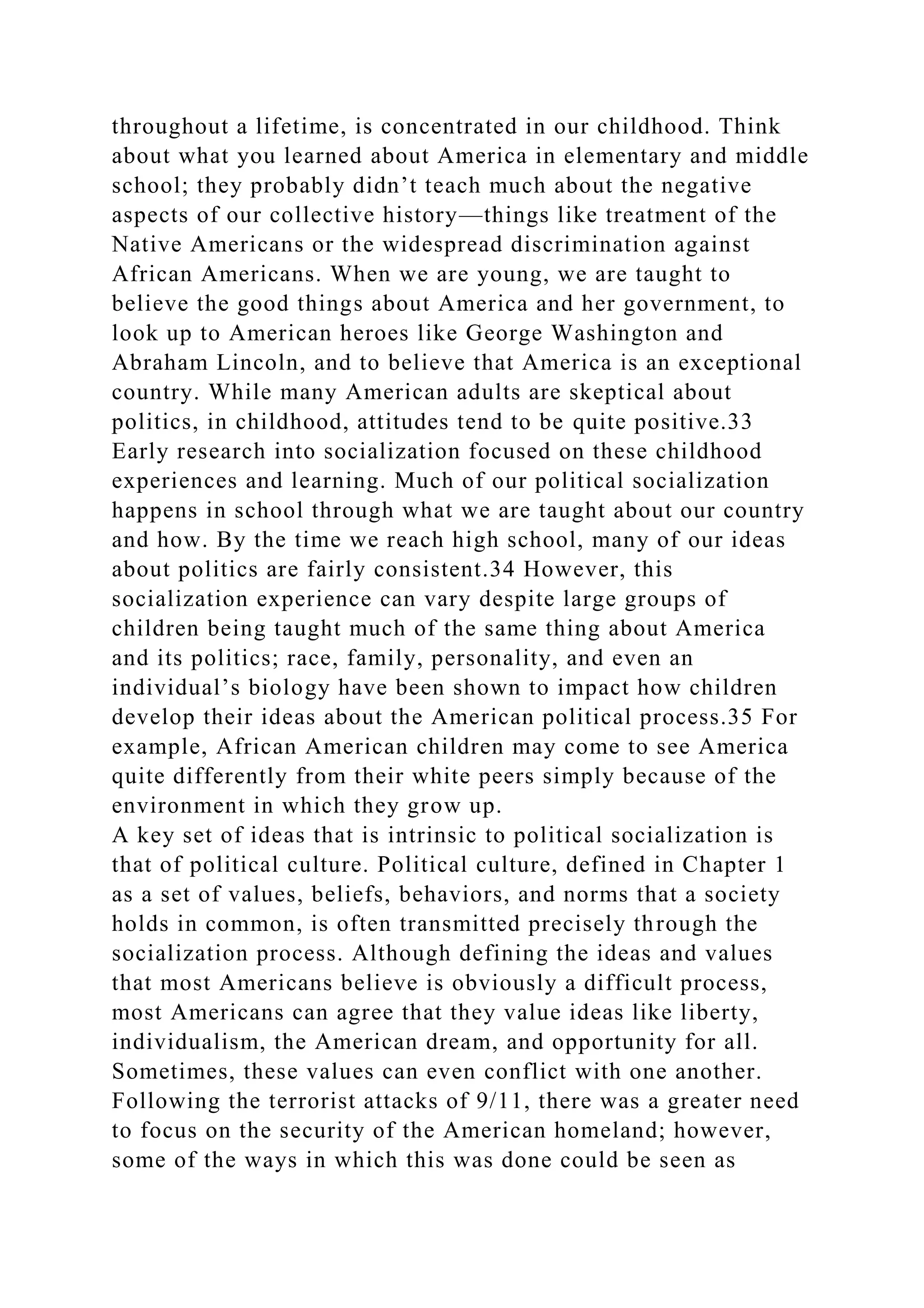 throughout a lifetime, is concentrated in our childhood. Think
about what you learned about America in elementary and middle
school; they probably didn’t teach much about the negative
aspects of our collective history—things like treatment of the
Native Americans or the widespread discrimination against
African Americans. When we are young, we are taught to
believe the good things about America and her government, to
look up to American heroes like George Washington and
Abraham Lincoln, and to believe that America is an exceptional
country. While many American adults are skeptical about
politics, in childhood, attitudes tend to be quite positive.33
Early research into socialization focused on these childhood
experiences and learning. Much of our political socialization
happens in school through what we are taught about our country
and how. By the time we reach high school, many of our ideas
about politics are fairly consistent.34 However, this
socialization experience can vary despite large groups of
children being taught much of the same thing about America
and its politics; race, family, personality, and even an
individual’s biology have been shown to impact how children
develop their ideas about the American political process.35 For
example, African American children may come to see America
quite differently from their white peers simply because of the
environment in which they grow up.
A key set of ideas that is intrinsic to political socialization is
that of political culture. Political culture, defined in Chapter 1
as a set of values, beliefs, behaviors, and norms that a society
holds in common, is often transmitted precisely through the
socialization process. Although defining the ideas and values
that most Americans believe is obviously a difficult process,
most Americans can agree that they value ideas like liberty,
individualism, the American dream, and opportunity for all.
Sometimes, these values can even conflict with one another.
Following the terrorist attacks of 9/11, there was a greater need
to focus on the security of the American homeland; however,
some of the ways in which this was done could be seen as
 