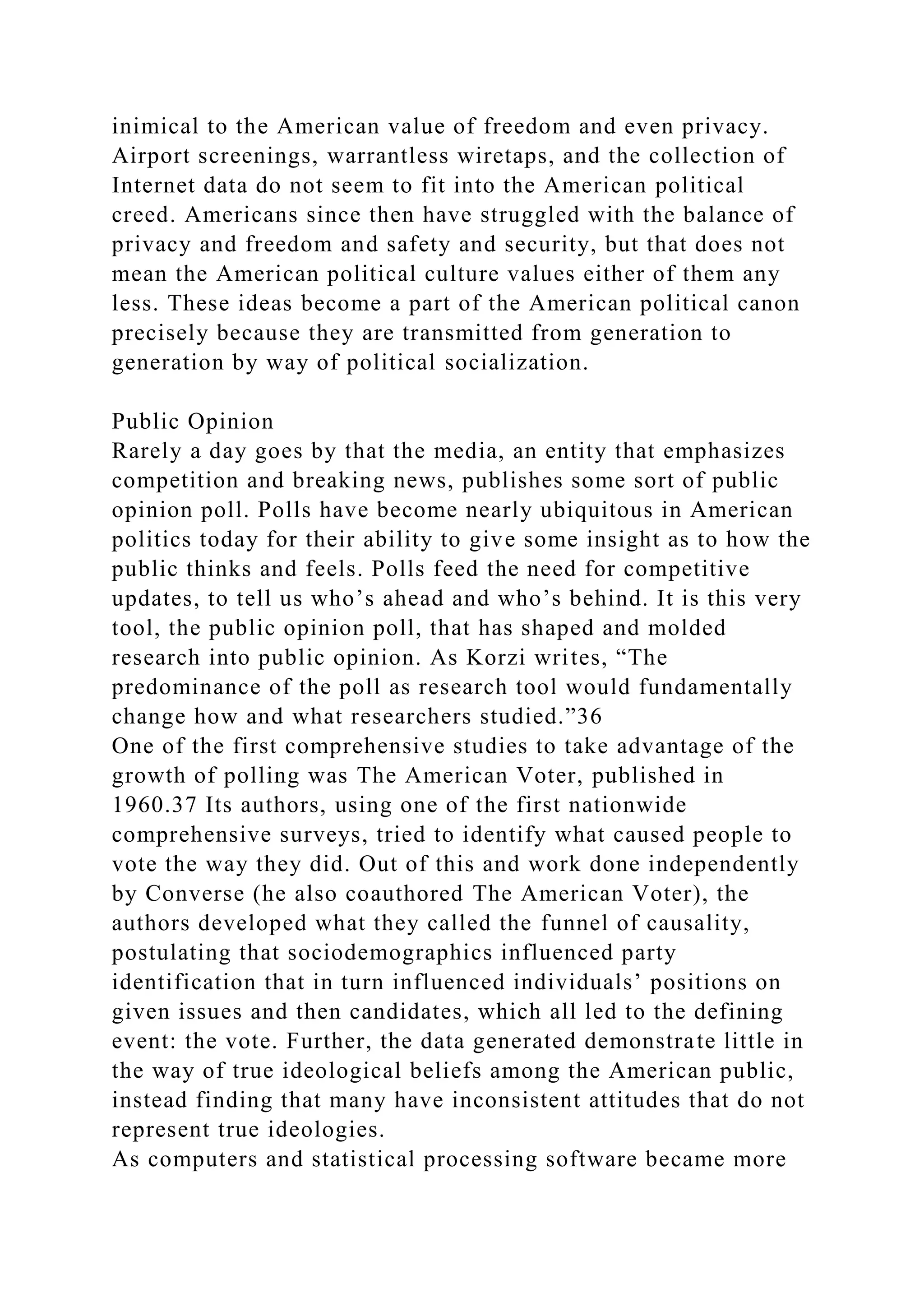 inimical to the American value of freedom and even privacy.
Airport screenings, warrantless wiretaps, and the collection of
Internet data do not seem to fit into the American political
creed. Americans since then have struggled with the balance of
privacy and freedom and safety and security, but that does not
mean the American political culture values either of them any
less. These ideas become a part of the American political canon
precisely because they are transmitted from generation to
generation by way of political socialization.
Public Opinion
Rarely a day goes by that the media, an entity that emphasizes
competition and breaking news, publishes some sort of public
opinion poll. Polls have become nearly ubiquitous in American
politics today for their ability to give some insight as to how the
public thinks and feels. Polls feed the need for competitive
updates, to tell us who’s ahead and who’s behind. It is this very
tool, the public opinion poll, that has shaped and molded
research into public opinion. As Korzi writes, “The
predominance of the poll as research tool would fundamentally
change how and what researchers studied.”36
One of the first comprehensive studies to take advantage of the
growth of polling was The American Voter, published in
1960.37 Its authors, using one of the first nationwide
comprehensive surveys, tried to identify what caused people to
vote the way they did. Out of this and work done independently
by Converse (he also coauthored The American Voter), the
authors developed what they called the funnel of causality,
postulating that sociodemographics influenced party
identification that in turn influenced individuals’ positions on
given issues and then candidates, which all led to the defining
event: the vote. Further, the data generated demonstrate little in
the way of true ideological beliefs among the American public,
instead finding that many have inconsistent attitudes that do not
represent true ideologies.
As computers and statistical processing software became more
 