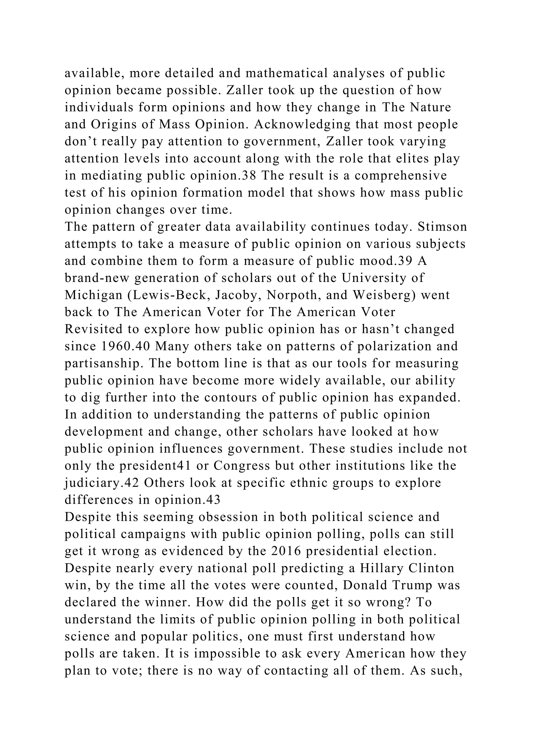 available, more detailed and mathematical analyses of public
opinion became possible. Zaller took up the question of how
individuals form opinions and how they change in The Nature
and Origins of Mass Opinion. Acknowledging that most people
don’t really pay attention to government, Zaller took varying
attention levels into account along with the role that elites play
in mediating public opinion.38 The result is a comprehensive
test of his opinion formation model that shows how mass public
opinion changes over time.
The pattern of greater data availability continues today. Stimson
attempts to take a measure of public opinion on various subjects
and combine them to form a measure of public mood.39 A
brand-new generation of scholars out of the University of
Michigan (Lewis-Beck, Jacoby, Norpoth, and Weisberg) went
back to The American Voter for The American Voter
Revisited to explore how public opinion has or hasn’t changed
since 1960.40 Many others take on patterns of polarization and
partisanship. The bottom line is that as our tools for measuring
public opinion have become more widely available, our ability
to dig further into the contours of public opinion has expanded.
In addition to understanding the patterns of public opinion
development and change, other scholars have looked at how
public opinion influences government. These studies include not
only the president41 or Congress but other institutions like the
judiciary.42 Others look at specific ethnic groups to explore
differences in opinion.43
Despite this seeming obsession in both political science and
political campaigns with public opinion polling, polls can still
get it wrong as evidenced by the 2016 presidential election.
Despite nearly every national poll predicting a Hillary Clinton
win, by the time all the votes were counted, Donald Trump was
declared the winner. How did the polls get it so wrong? To
understand the limits of public opinion polling in both political
science and popular politics, one must first understand how
polls are taken. It is impossible to ask every American how they
plan to vote; there is no way of contacting all of them. As such,
 