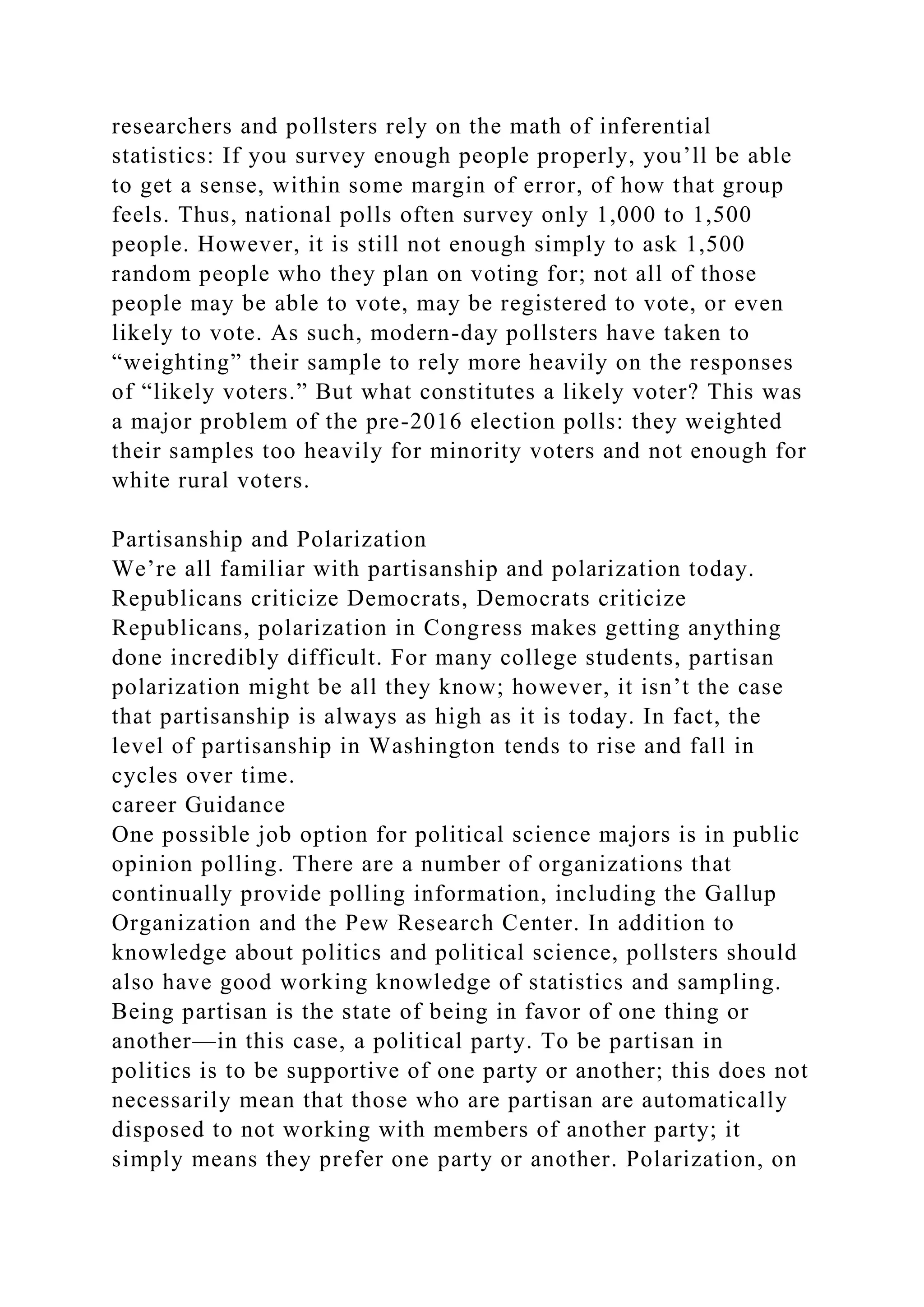 researchers and pollsters rely on the math of inferential
statistics: If you survey enough people properly, you’ll be able
to get a sense, within some margin of error, of how that group
feels. Thus, national polls often survey only 1,000 to 1,500
people. However, it is still not enough simply to ask 1,500
random people who they plan on voting for; not all of those
people may be able to vote, may be registered to vote, or even
likely to vote. As such, modern-day pollsters have taken to
“weighting” their sample to rely more heavily on the responses
of “likely voters.” But what constitutes a likely voter? This was
a major problem of the pre-2016 election polls: they weighted
their samples too heavily for minority voters and not enough for
white rural voters.
Partisanship and Polarization
We’re all familiar with partisanship and polarization today.
Republicans criticize Democrats, Democrats criticize
Republicans, polarization in Congress makes getting anything
done incredibly difficult. For many college students, partisan
polarization might be all they know; however, it isn’t the case
that partisanship is always as high as it is today. In fact, the
level of partisanship in Washington tends to rise and fall in
cycles over time.
career Guidance
One possible job option for political science majors is in public
opinion polling. There are a number of organizations that
continually provide polling information, including the Gallup
Organization and the Pew Research Center. In addition to
knowledge about politics and political science, pollsters should
also have good working knowledge of statistics and sampling.
Being partisan is the state of being in favor of one thing or
another—in this case, a political party. To be partisan in
politics is to be supportive of one party or another; this does not
necessarily mean that those who are partisan are automatically
disposed to not working with members of another party; it
simply means they prefer one party or another. Polarization, on
 