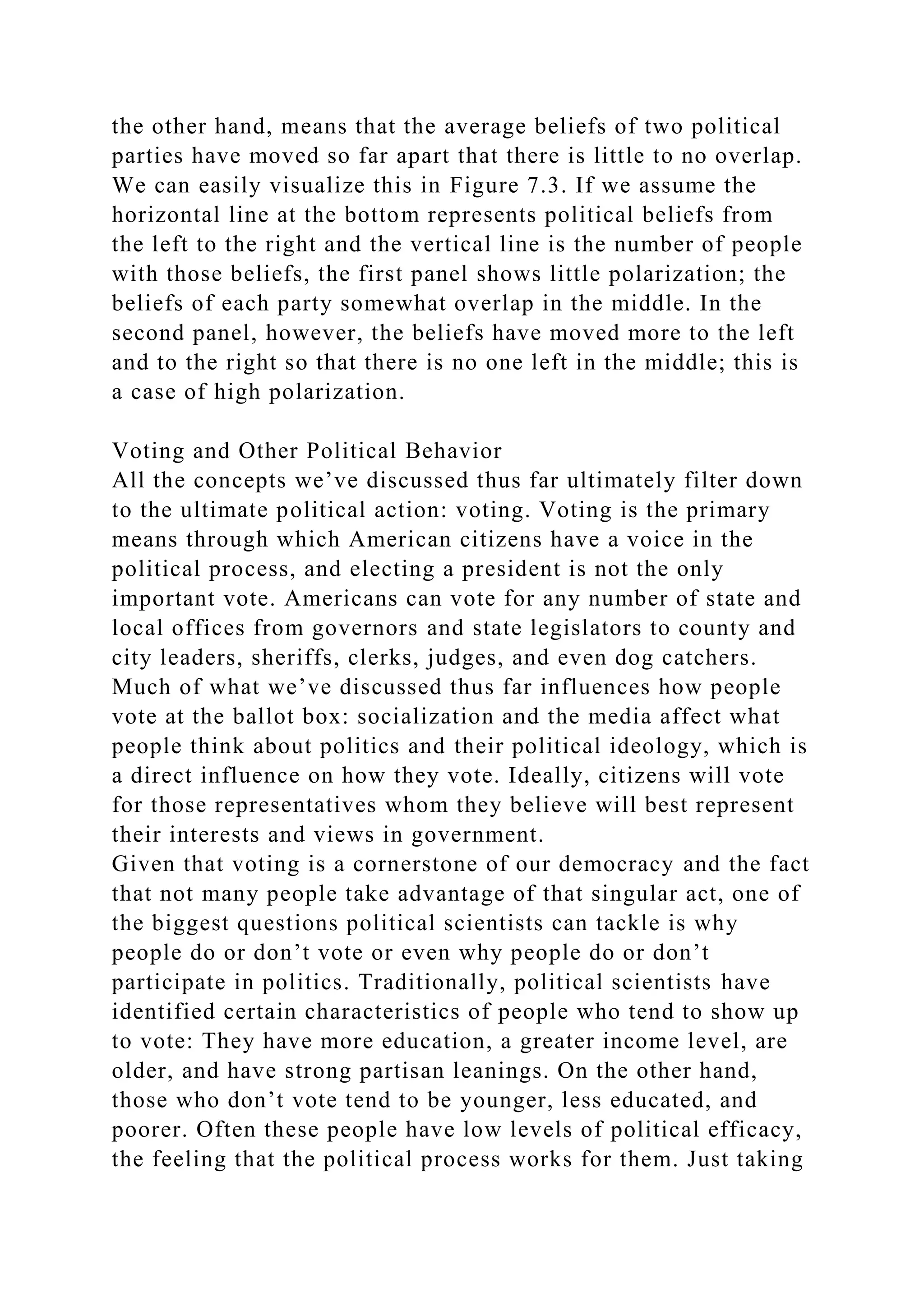 the other hand, means that the average beliefs of two political
parties have moved so far apart that there is little to no overlap.
We can easily visualize this in Figure 7.3. If we assume the
horizontal line at the bottom represents political beliefs from
the left to the right and the vertical line is the number of people
with those beliefs, the first panel shows little polarization; the
beliefs of each party somewhat overlap in the middle. In the
second panel, however, the beliefs have moved more to the left
and to the right so that there is no one left in the middle; this is
a case of high polarization.
Voting and Other Political Behavior
All the concepts we’ve discussed thus far ultimately filter down
to the ultimate political action: voting. Voting is the primary
means through which American citizens have a voice in the
political process, and electing a president is not the only
important vote. Americans can vote for any number of state and
local offices from governors and state legislators to county and
city leaders, sheriffs, clerks, judges, and even dog catchers.
Much of what we’ve discussed thus far influences how people
vote at the ballot box: socialization and the media affect what
people think about politics and their political ideology, which is
a direct influence on how they vote. Ideally, citizens will vote
for those representatives whom they believe will best represent
their interests and views in government.
Given that voting is a cornerstone of our democracy and the fact
that not many people take advantage of that singular act, one of
the biggest questions political scientists can tackle is why
people do or don’t vote or even why people do or don’t
participate in politics. Traditionally, political scientists have
identified certain characteristics of people who tend to show up
to vote: They have more education, a greater income level, are
older, and have strong partisan leanings. On the other hand,
those who don’t vote tend to be younger, less educated, and
poorer. Often these people have low levels of political efficacy,
the feeling that the political process works for them. Just taking
 