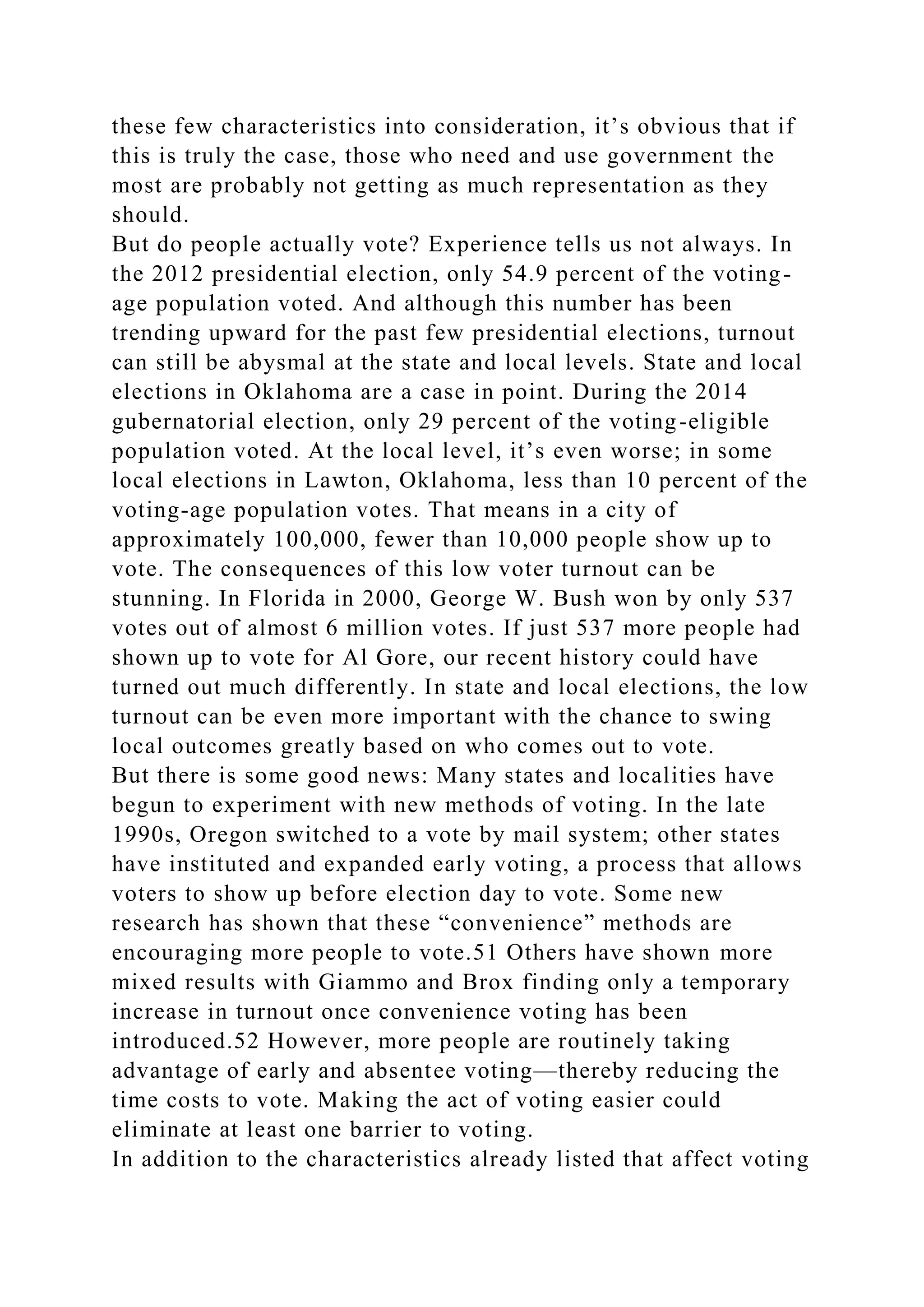 these few characteristics into consideration, it’s obvious that if
this is truly the case, those who need and use government the
most are probably not getting as much representation as they
should.
But do people actually vote? Experience tells us not always. In
the 2012 presidential election, only 54.9 percent of the voting-
age population voted. And although this number has been
trending upward for the past few presidential elections, turnout
can still be abysmal at the state and local levels. State and local
elections in Oklahoma are a case in point. During the 2014
gubernatorial election, only 29 percent of the voting-eligible
population voted. At the local level, it’s even worse; in some
local elections in Lawton, Oklahoma, less than 10 percent of the
voting-age population votes. That means in a city of
approximately 100,000, fewer than 10,000 people show up to
vote. The consequences of this low voter turnout can be
stunning. In Florida in 2000, George W. Bush won by only 537
votes out of almost 6 million votes. If just 537 more people had
shown up to vote for Al Gore, our recent history could have
turned out much differently. In state and local elections, the low
turnout can be even more important with the chance to swing
local outcomes greatly based on who comes out to vote.
But there is some good news: Many states and localities have
begun to experiment with new methods of voting. In the late
1990s, Oregon switched to a vote by mail system; other states
have instituted and expanded early voting, a process that allows
voters to show up before election day to vote. Some new
research has shown that these “convenience” methods are
encouraging more people to vote.51 Others have shown more
mixed results with Giammo and Brox finding only a temporary
increase in turnout once convenience voting has been
introduced.52 However, more people are routinely taking
advantage of early and absentee voting—thereby reducing the
time costs to vote. Making the act of voting easier could
eliminate at least one barrier to voting.
In addition to the characteristics already listed that affect voting
 