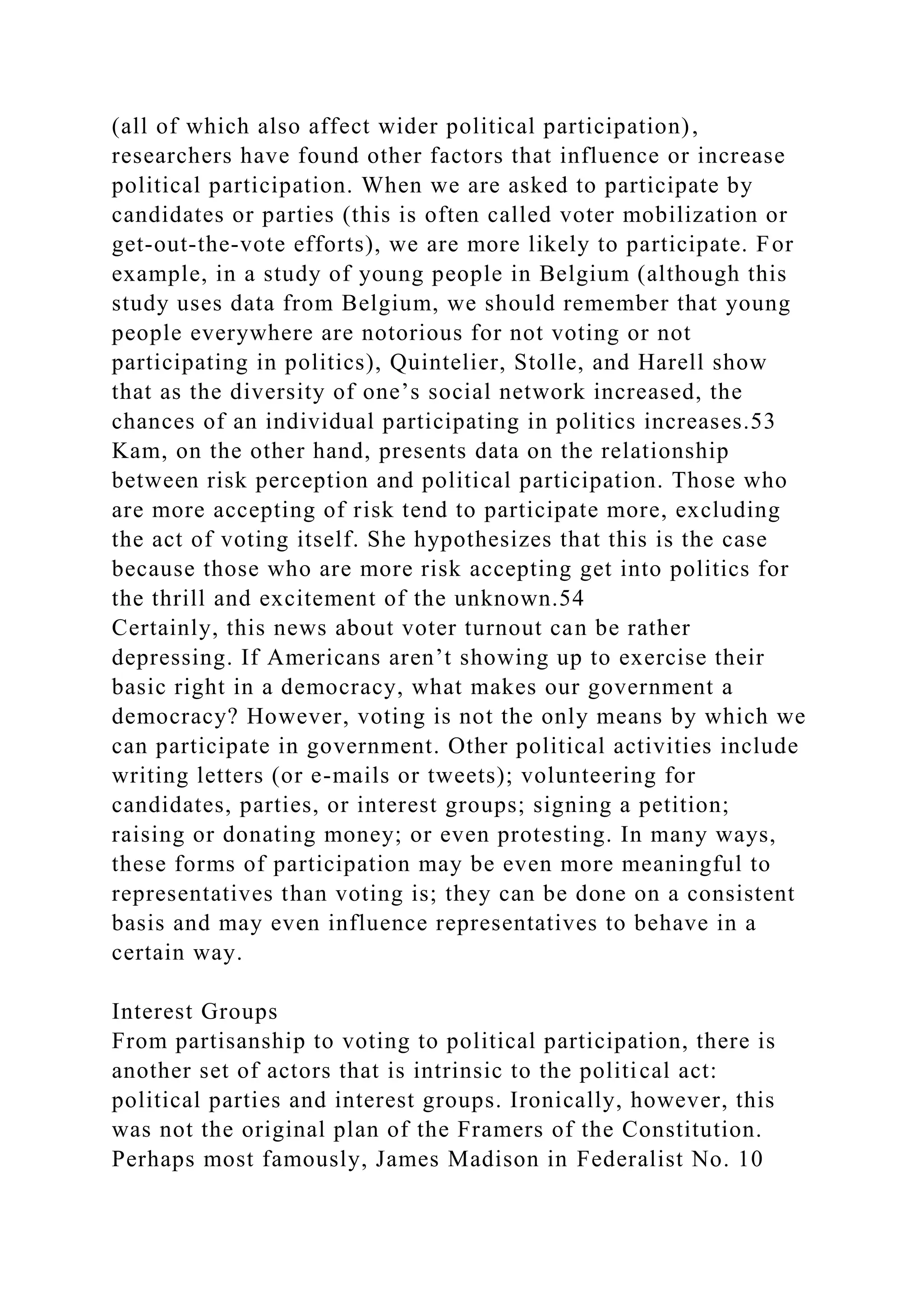 (all of which also affect wider political participation),
researchers have found other factors that influence or increase
political participation. When we are asked to participate by
candidates or parties (this is often called voter mobilization or
get-out-the-vote efforts), we are more likely to participate. For
example, in a study of young people in Belgium (although this
study uses data from Belgium, we should remember that young
people everywhere are notorious for not voting or not
participating in politics), Quintelier, Stolle, and Harell show
that as the diversity of one’s social network increased, the
chances of an individual participating in politics increases.53
Kam, on the other hand, presents data on the relationship
between risk perception and political participation. Those who
are more accepting of risk tend to participate more, excluding
the act of voting itself. She hypothesizes that this is the case
because those who are more risk accepting get into politics for
the thrill and excitement of the unknown.54
Certainly, this news about voter turnout can be rather
depressing. If Americans aren’t showing up to exercise their
basic right in a democracy, what makes our government a
democracy? However, voting is not the only means by which we
can participate in government. Other political activities include
writing letters (or e-mails or tweets); volunteering for
candidates, parties, or interest groups; signing a petition;
raising or donating money; or even protesting. In many ways,
these forms of participation may be even more meaningful to
representatives than voting is; they can be done on a consistent
basis and may even influence representatives to behave in a
certain way.
Interest Groups
From partisanship to voting to political participation, there is
another set of actors that is intrinsic to the political act:
political parties and interest groups. Ironically, however, this
was not the original plan of the Framers of the Constitution.
Perhaps most famously, James Madison in Federalist No. 10
 
