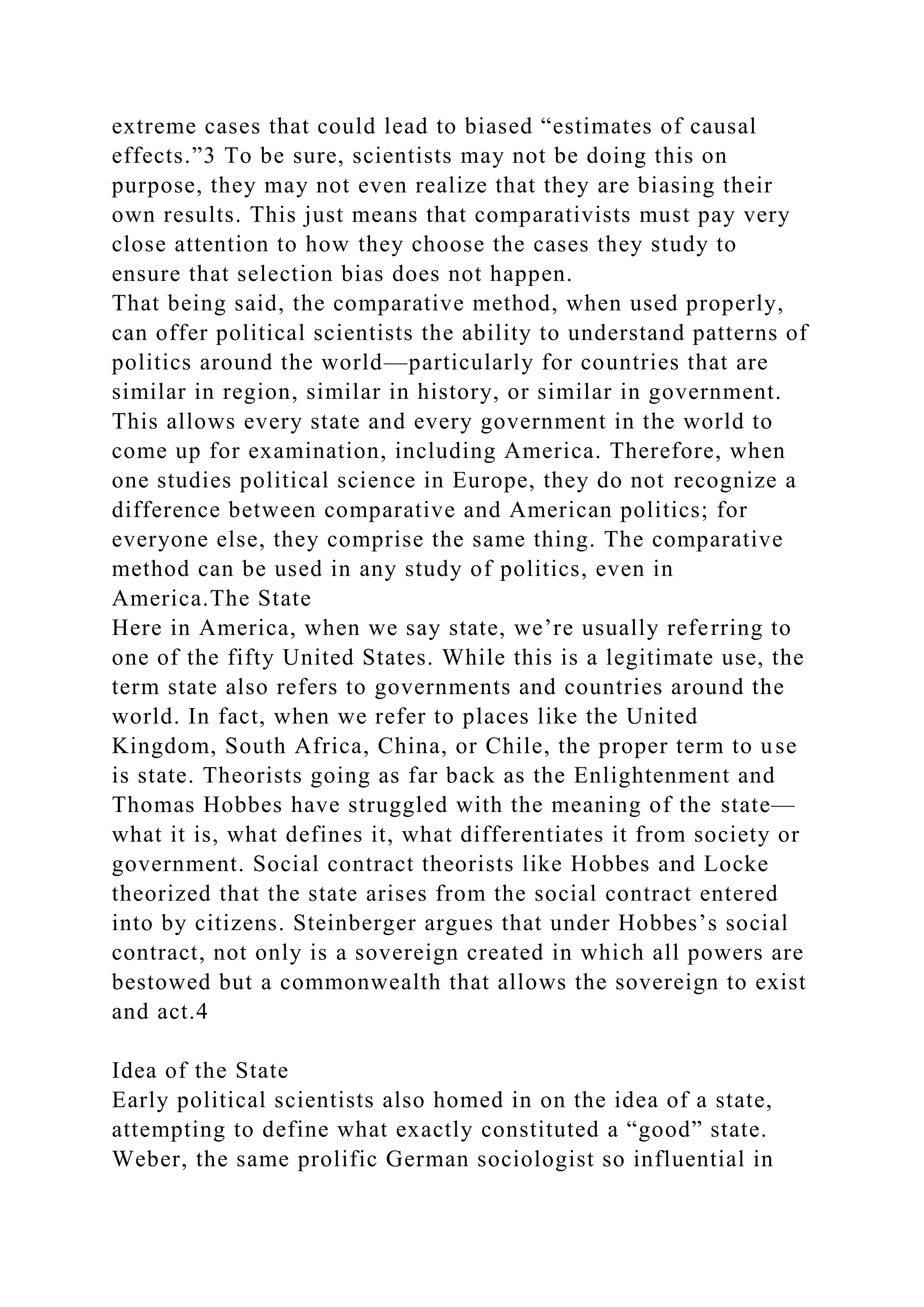 extreme cases that could lead to biased “estimates of causal
effects.”3 To be sure, scientists may not be doing this on
purpose, they may not even realize that they are biasing their
own results. This just means that comparativists must pay very
close attention to how they choose the cases they study to
ensure that selection bias does not happen.
That being said, the comparative method, when used properly,
can offer political scientists the ability to understand patterns of
politics around the world—particularly for countries that are
similar in region, similar in history, or similar in government.
This allows every state and every government in the world to
come up for examination, including America. Therefore, when
one studies political science in Europe, they do not recognize a
difference between comparative and American politics; for
everyone else, they comprise the same thing. The comparative
method can be used in any study of politics, even in
America.The State
Here in America, when we say state, we’re usually referring to
one of the fifty United States. While this is a legitimate use, the
term state also refers to governments and countries around the
world. In fact, when we refer to places like the United
Kingdom, South Africa, China, or Chile, the proper term to use
is state. Theorists going as far back as the Enlightenment and
Thomas Hobbes have struggled with the meaning of the state—
what it is, what defines it, what differentiates it from society or
government. Social contract theorists like Hobbes and Locke
theorized that the state arises from the social contract entered
into by citizens. Steinberger argues that under Hobbes’s social
contract, not only is a sovereign created in which all powers are
bestowed but a commonwealth that allows the sovereign to exist
and act.4
Idea of the State
Early political scientists also homed in on the idea of a state,
attempting to define what exactly constituted a “good” state.
Weber, the same prolific German sociologist so influential in
 
