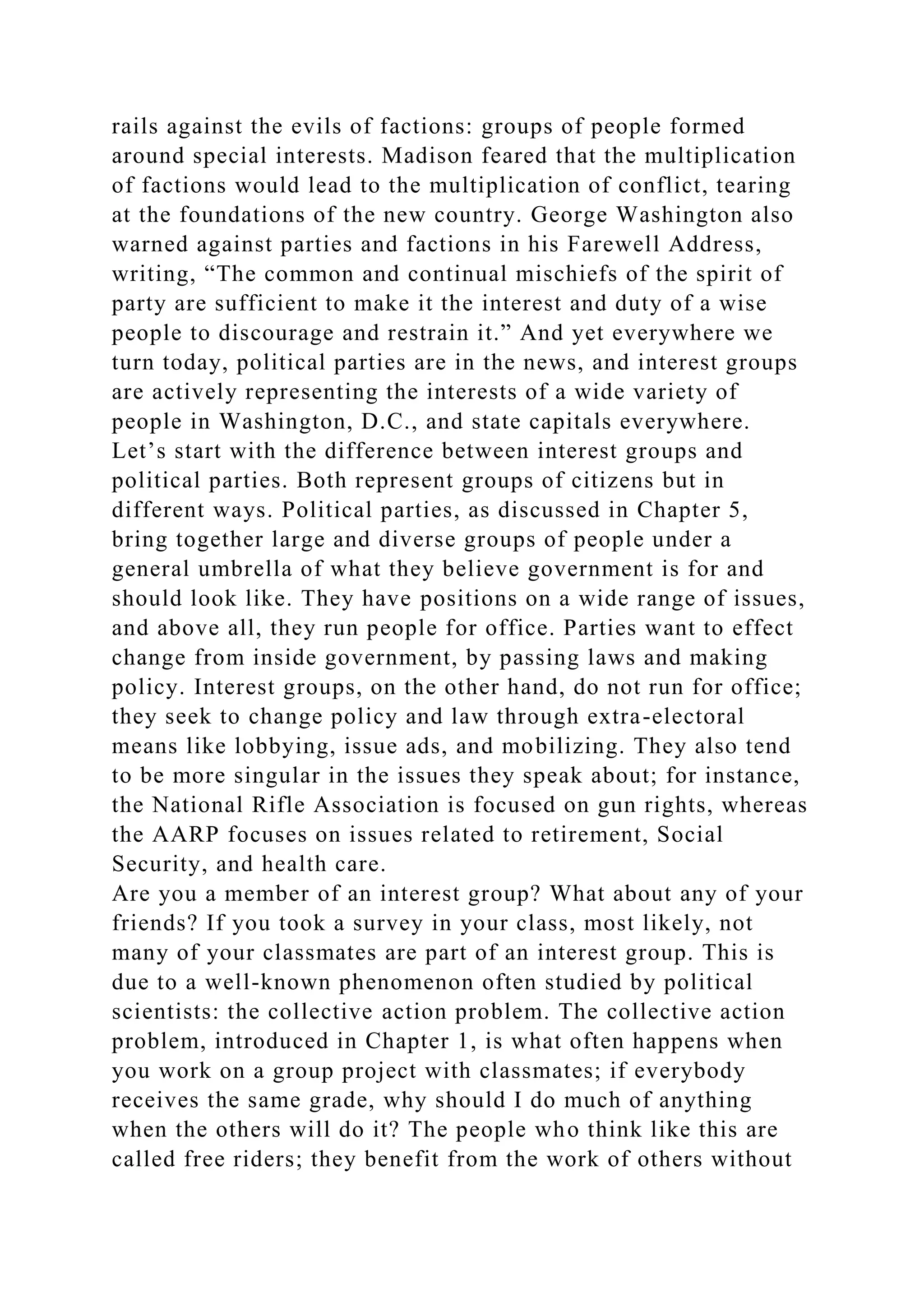 rails against the evils of factions: groups of people formed
around special interests. Madison feared that the multiplication
of factions would lead to the multiplication of conflict, tearing
at the foundations of the new country. George Washington also
warned against parties and factions in his Farewell Address,
writing, “The common and continual mischiefs of the spirit of
party are sufficient to make it the interest and duty of a wise
people to discourage and restrain it.” And yet everywhere we
turn today, political parties are in the news, and interest groups
are actively representing the interests of a wide variety of
people in Washington, D.C., and state capitals everywhere.
Let’s start with the difference between interest groups and
political parties. Both represent groups of citizens but in
different ways. Political parties, as discussed in Chapter 5,
bring together large and diverse groups of people under a
general umbrella of what they believe government is for and
should look like. They have positions on a wide range of issues,
and above all, they run people for office. Parties want to effect
change from inside government, by passing laws and making
policy. Interest groups, on the other hand, do not run for office;
they seek to change policy and law through extra-electoral
means like lobbying, issue ads, and mobilizing. They also tend
to be more singular in the issues they speak about; for instance,
the National Rifle Association is focused on gun rights, whereas
the AARP focuses on issues related to retirement, Social
Security, and health care.
Are you a member of an interest group? What about any of your
friends? If you took a survey in your class, most likely, not
many of your classmates are part of an interest group. This is
due to a well-known phenomenon often studied by political
scientists: the collective action problem. The collective action
problem, introduced in Chapter 1, is what often happens when
you work on a group project with classmates; if everybody
receives the same grade, why should I do much of anything
when the others will do it? The people who think like this are
called free riders; they benefit from the work of others without
 