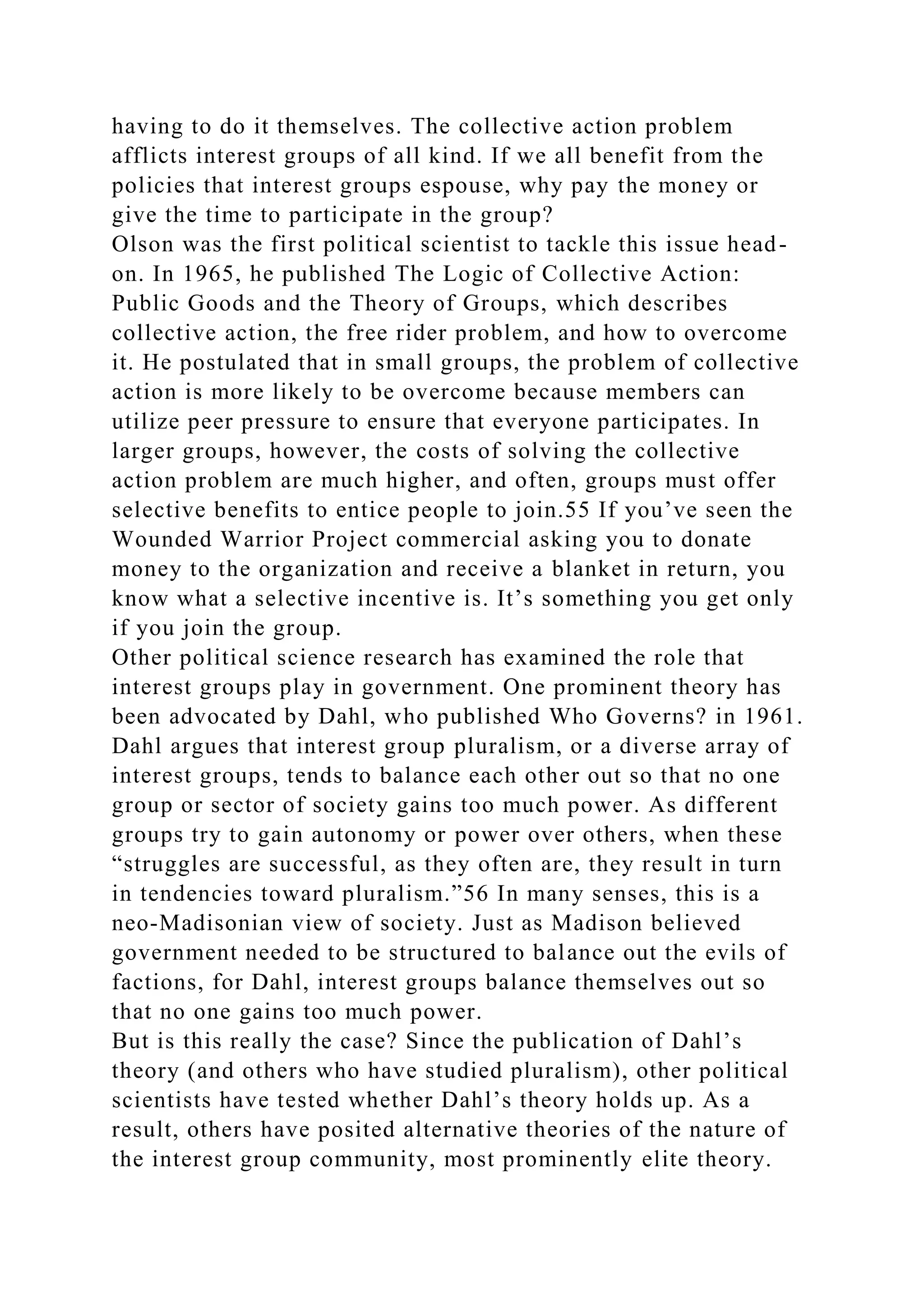 having to do it themselves. The collective action problem
afflicts interest groups of all kind. If we all benefit from the
policies that interest groups espouse, why pay the money or
give the time to participate in the group?
Olson was the first political scientist to tackle this issue head-
on. In 1965, he published The Logic of Collective Action:
Public Goods and the Theory of Groups, which describes
collective action, the free rider problem, and how to overcome
it. He postulated that in small groups, the problem of collective
action is more likely to be overcome because members can
utilize peer pressure to ensure that everyone participates. In
larger groups, however, the costs of solving the collective
action problem are much higher, and often, groups must offer
selective benefits to entice people to join.55 If you’ve seen the
Wounded Warrior Project commercial asking you to donate
money to the organization and receive a blanket in return, you
know what a selective incentive is. It’s something you get only
if you join the group.
Other political science research has examined the role that
interest groups play in government. One prominent theory has
been advocated by Dahl, who published Who Governs? in 1961.
Dahl argues that interest group pluralism, or a diverse array of
interest groups, tends to balance each other out so that no one
group or sector of society gains too much power. As different
groups try to gain autonomy or power over others, when these
“struggles are successful, as they often are, they result in turn
in tendencies toward pluralism.”56 In many senses, this is a
neo-Madisonian view of society. Just as Madison believed
government needed to be structured to balance out the evils of
factions, for Dahl, interest groups balance themselves out so
that no one gains too much power.
But is this really the case? Since the publication of Dahl’s
theory (and others who have studied pluralism), other political
scientists have tested whether Dahl’s theory holds up. As a
result, others have posited alternative theories of the nature of
the interest group community, most prominently elite theory.
 