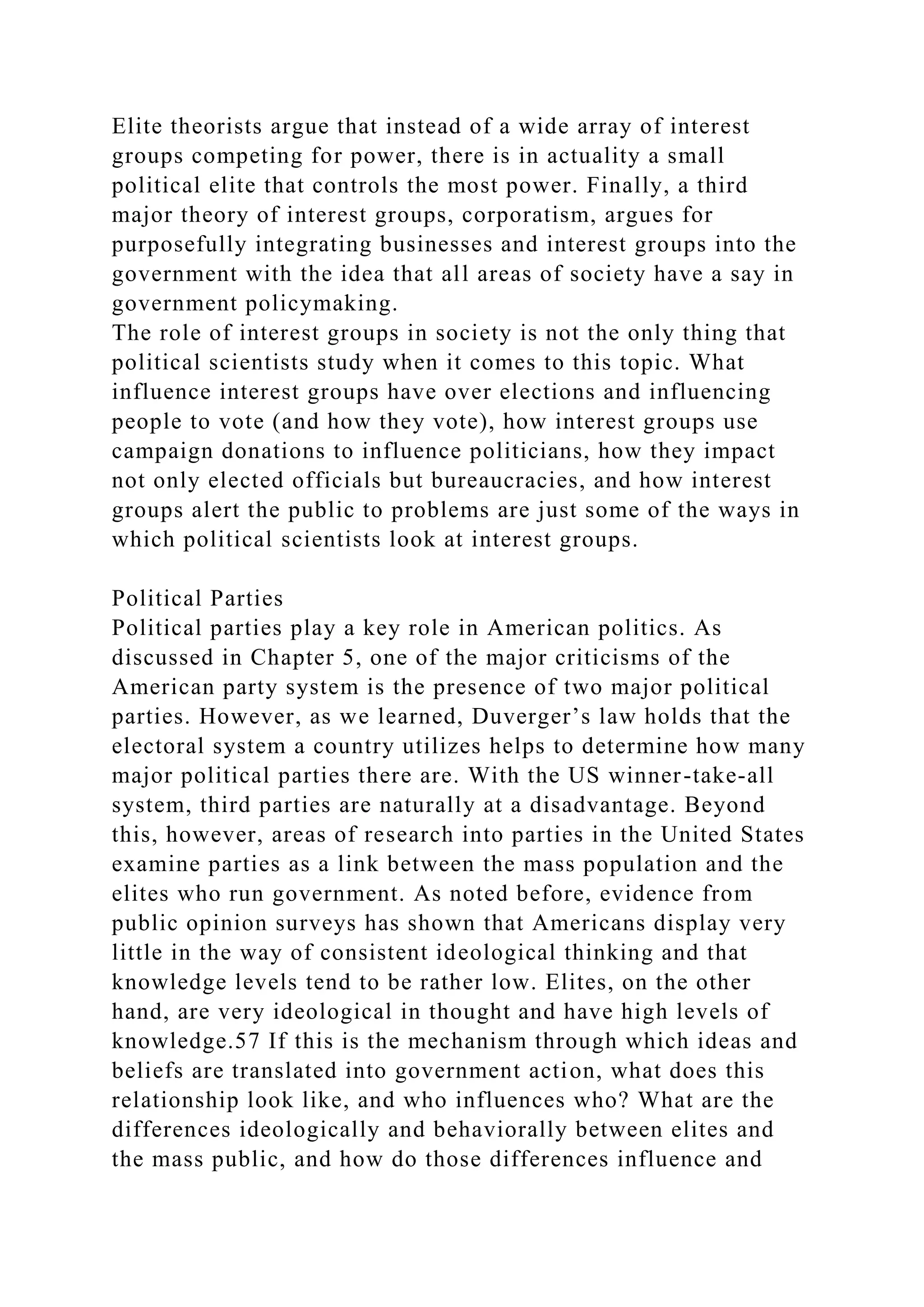 Elite theorists argue that instead of a wide array of interest
groups competing for power, there is in actuality a small
political elite that controls the most power. Finally, a third
major theory of interest groups, corporatism, argues for
purposefully integrating businesses and interest groups into the
government with the idea that all areas of society have a say in
government policymaking.
The role of interest groups in society is not the only thing that
political scientists study when it comes to this topic. What
influence interest groups have over elections and influencing
people to vote (and how they vote), how interest groups use
campaign donations to influence politicians, how they impact
not only elected officials but bureaucracies, and how interest
groups alert the public to problems are just some of the ways in
which political scientists look at interest groups.
Political Parties
Political parties play a key role in American politics. As
discussed in Chapter 5, one of the major criticisms of the
American party system is the presence of two major political
parties. However, as we learned, Duverger’s law holds that the
electoral system a country utilizes helps to determine how many
major political parties there are. With the US winner-take-all
system, third parties are naturally at a disadvantage. Beyond
this, however, areas of research into parties in the United States
examine parties as a link between the mass population and the
elites who run government. As noted before, evidence from
public opinion surveys has shown that Americans display very
little in the way of consistent ideological thinking and that
knowledge levels tend to be rather low. Elites, on the other
hand, are very ideological in thought and have high levels of
knowledge.57 If this is the mechanism through which ideas and
beliefs are translated into government action, what does this
relationship look like, and who influences who? What are the
differences ideologically and behaviorally between elites and
the mass public, and how do those differences influence and
 