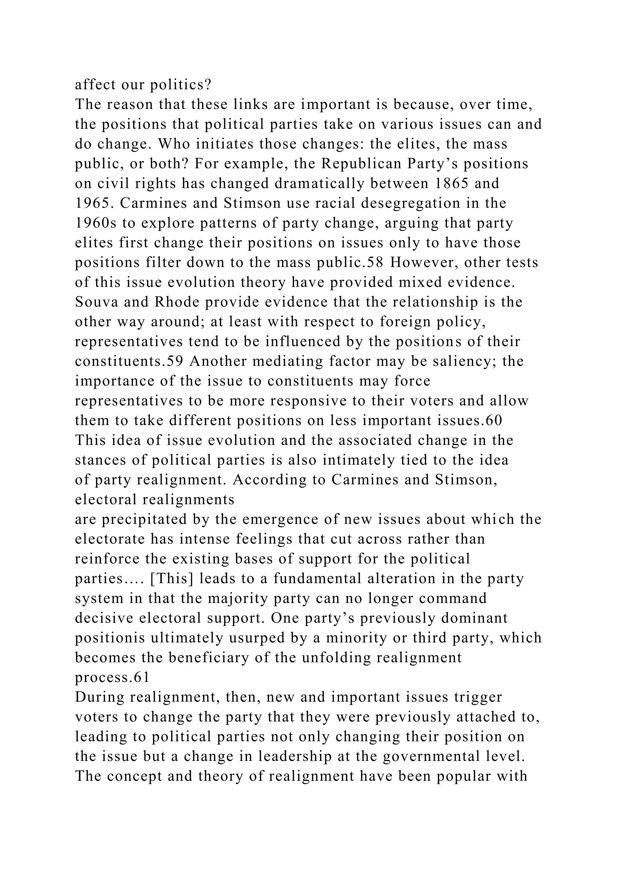 affect our politics?
The reason that these links are important is because, over time,
the positions that political parties take on various issues can and
do change. Who initiates those changes: the elites, the mass
public, or both? For example, the Republican Party’s positions
on civil rights has changed dramatically between 1865 and
1965. Carmines and Stimson use racial desegregation in the
1960s to explore patterns of party change, arguing that party
elites first change their positions on issues only to have those
positions filter down to the mass public.58 However, other tests
of this issue evolution theory have provided mixed evidence.
Souva and Rhode provide evidence that the relationship is the
other way around; at least with respect to foreign policy,
representatives tend to be influenced by the positions of their
constituents.59 Another mediating factor may be saliency; the
importance of the issue to constituents may force
representatives to be more responsive to their voters and allow
them to take different positions on less important issues.60
This idea of issue evolution and the associated change in the
stances of political parties is also intimately tied to the idea
of party realignment. According to Carmines and Stimson,
electoral realignments
are precipitated by the emergence of new issues about which the
electorate has intense feelings that cut across rather than
reinforce the existing bases of support for the political
parties…. [This] leads to a fundamental alteration in the party
system in that the majority party can no longer command
decisive electoral support. One party’s previously dominant
positionis ultimately usurped by a minority or third party, which
becomes the beneficiary of the unfolding realignment
process.61
During realignment, then, new and important issues trigger
voters to change the party that they were previously attached to,
leading to political parties not only changing their position on
the issue but a change in leadership at the governmental level.
The concept and theory of realignment have been popular with
 