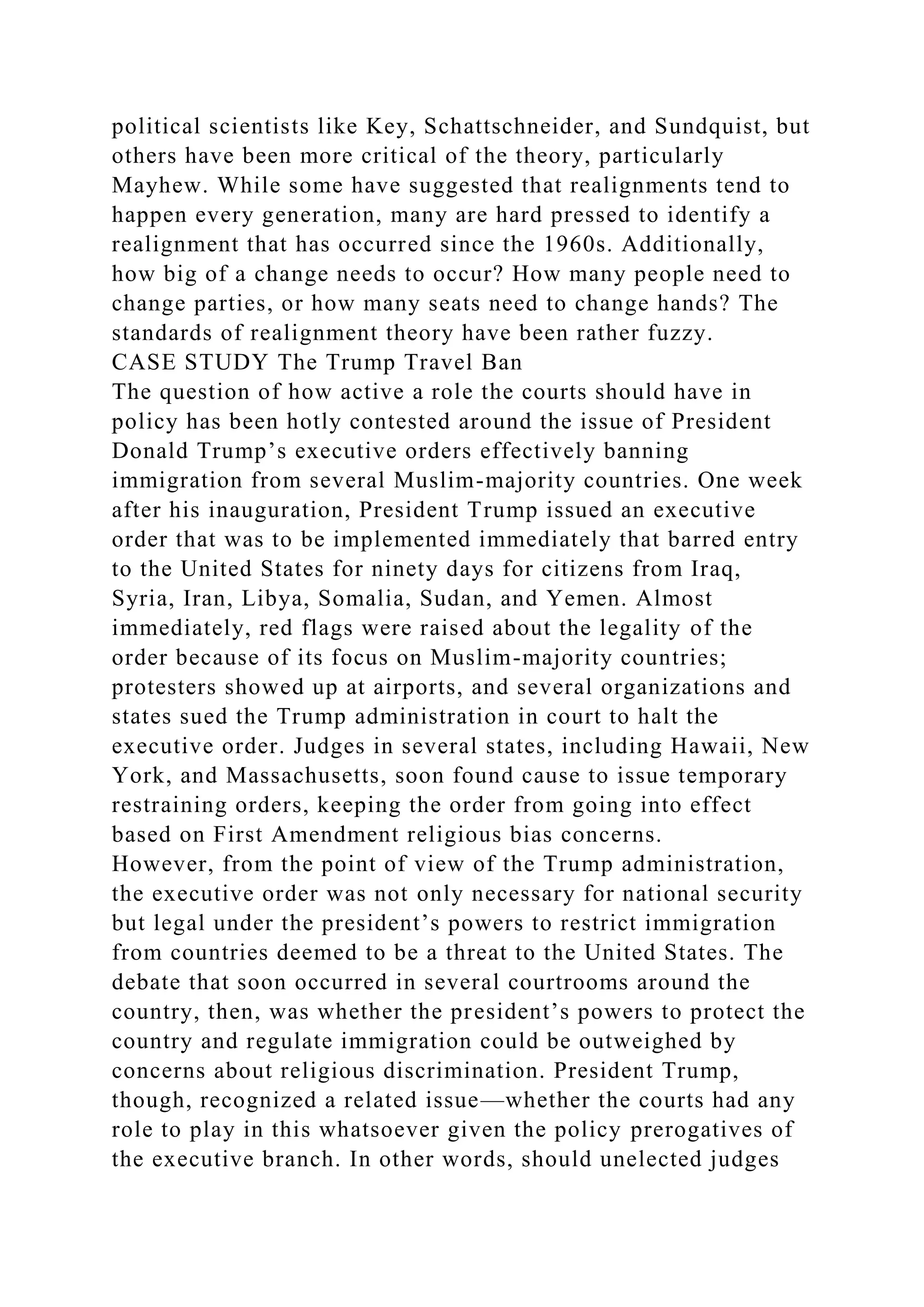 political scientists like Key, Schattschneider, and Sundquist, but
others have been more critical of the theory, particularly
Mayhew. While some have suggested that realignments tend to
happen every generation, many are hard pressed to identify a
realignment that has occurred since the 1960s. Additionally,
how big of a change needs to occur? How many people need to
change parties, or how many seats need to change hands? The
standards of realignment theory have been rather fuzzy.
CASE STUDY The Trump Travel Ban
The question of how active a role the courts should have in
policy has been hotly contested around the issue of President
Donald Trump’s executive orders effectively banning
immigration from several Muslim-majority countries. One week
after his inauguration, President Trump issued an executive
order that was to be implemented immediately that barred entry
to the United States for ninety days for citizens from Iraq,
Syria, Iran, Libya, Somalia, Sudan, and Yemen. Almost
immediately, red flags were raised about the legality of the
order because of its focus on Muslim-majority countries;
protesters showed up at airports, and several organizations and
states sued the Trump administration in court to halt the
executive order. Judges in several states, including Hawaii, New
York, and Massachusetts, soon found cause to issue temporary
restraining orders, keeping the order from going into effect
based on First Amendment religious bias concerns.
However, from the point of view of the Trump administration,
the executive order was not only necessary for national security
but legal under the president’s powers to restrict immigration
from countries deemed to be a threat to the United States. The
debate that soon occurred in several courtrooms around the
country, then, was whether the president’s powers to protect the
country and regulate immigration could be outweighed by
concerns about religious discrimination. President Trump,
though, recognized a related issue—whether the courts had any
role to play in this whatsoever given the policy prerogatives of
the executive branch. In other words, should unelected judges
 