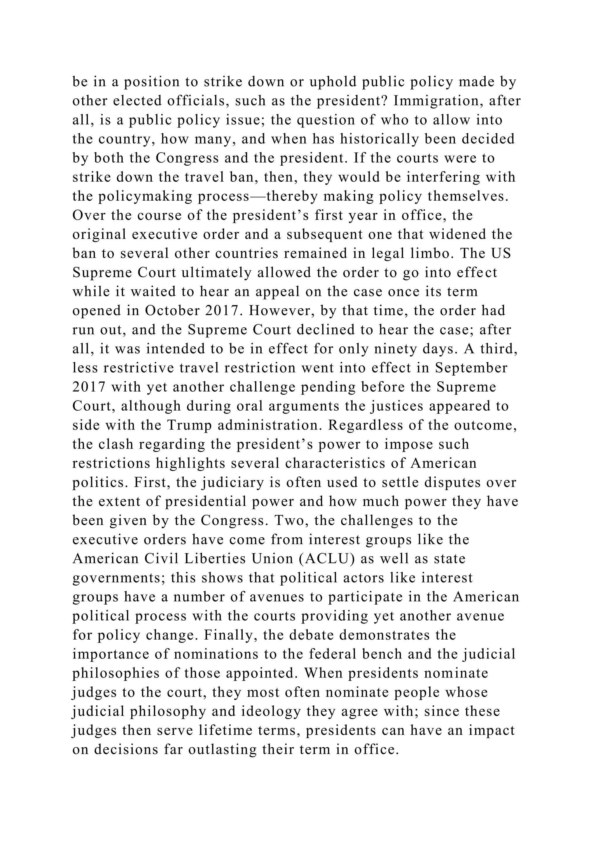 be in a position to strike down or uphold public policy made by
other elected officials, such as the president? Immigration, after
all, is a public policy issue; the question of who to allow into
the country, how many, and when has historically been decided
by both the Congress and the president. If the courts were to
strike down the travel ban, then, they would be interfering with
the policymaking process—thereby making policy themselves.
Over the course of the president’s first year in office, the
original executive order and a subsequent one that widened the
ban to several other countries remained in legal limbo. The US
Supreme Court ultimately allowed the order to go into effect
while it waited to hear an appeal on the case once its term
opened in October 2017. However, by that time, the order had
run out, and the Supreme Court declined to hear the case; after
all, it was intended to be in effect for only ninety days. A third,
less restrictive travel restriction went into effect in September
2017 with yet another challenge pending before the Supreme
Court, although during oral arguments the justices appeared to
side with the Trump administration. Regardless of the outcome,
the clash regarding the president’s power to impose such
restrictions highlights several characteristics of American
politics. First, the judiciary is often used to settle disputes over
the extent of presidential power and how much power they have
been given by the Congress. Two, the challenges to the
executive orders have come from interest groups like the
American Civil Liberties Union (ACLU) as well as state
governments; this shows that political actors like interest
groups have a number of avenues to participate in the American
political process with the courts providing yet another avenue
for policy change. Finally, the debate demonstrates the
importance of nominations to the federal bench and the judicial
philosophies of those appointed. When presidents nominate
judges to the court, they most often nominate people whose
judicial philosophy and ideology they agree with; since these
judges then serve lifetime terms, presidents can have an impact
on decisions far outlasting their term in office.
 