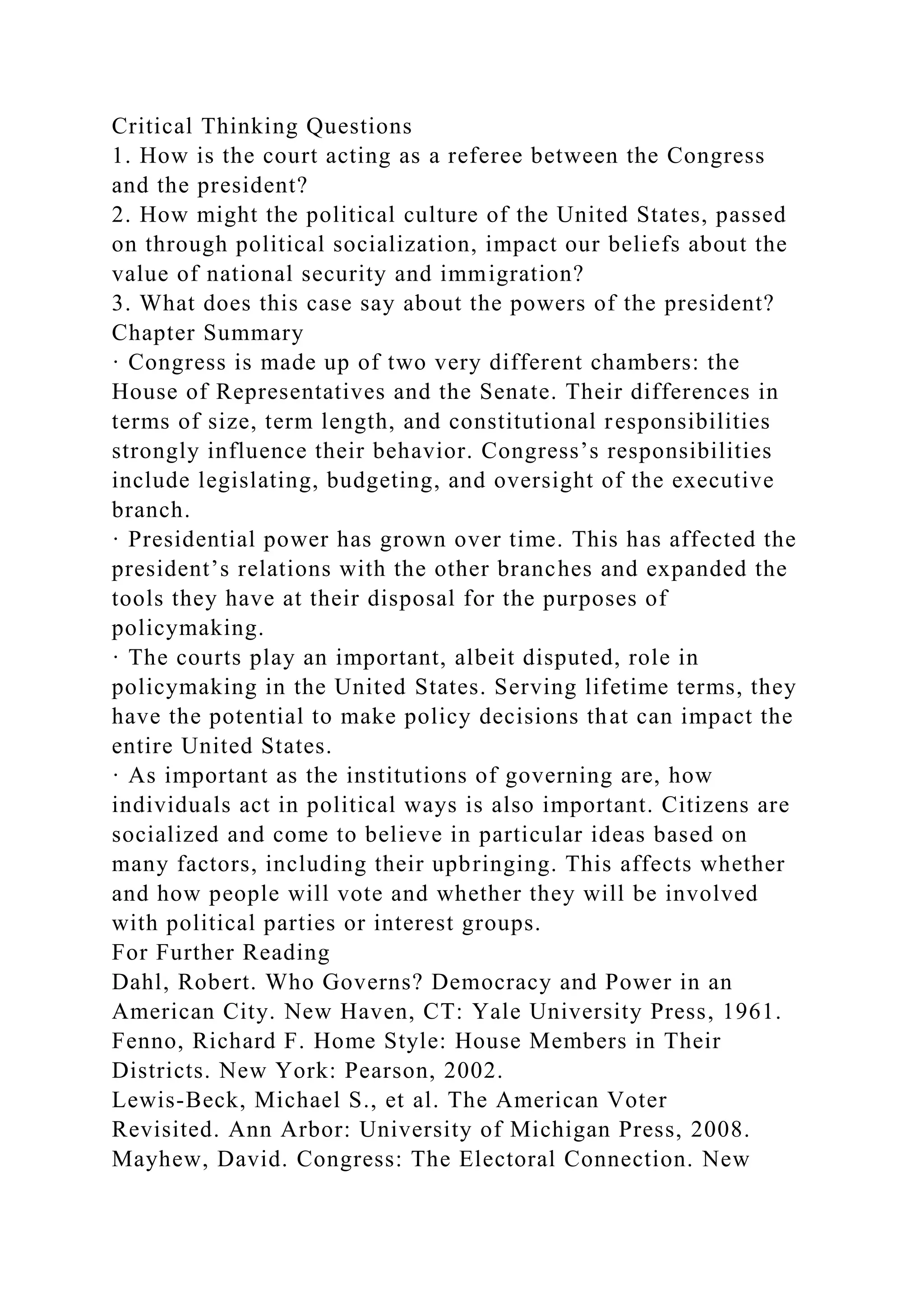 Critical Thinking Questions
1. How is the court acting as a referee between the Congress
and the president?
2. How might the political culture of the United States, passed
on through political socialization, impact our beliefs about the
value of national security and immigration?
3. What does this case say about the powers of the president?
Chapter Summary
· Congress is made up of two very different chambers: the
House of Representatives and the Senate. Their differences in
terms of size, term length, and constitutional responsibilities
strongly influence their behavior. Congress’s responsibilities
include legislating, budgeting, and oversight of the executive
branch.
· Presidential power has grown over time. This has affected the
president’s relations with the other branches and expanded the
tools they have at their disposal for the purposes of
policymaking.
· The courts play an important, albeit disputed, role in
policymaking in the United States. Serving lifetime terms, they
have the potential to make policy decisions that can impact the
entire United States.
· As important as the institutions of governing are, how
individuals act in political ways is also important. Citizens are
socialized and come to believe in particular ideas based on
many factors, including their upbringing. This affects whether
and how people will vote and whether they will be involved
with political parties or interest groups.
For Further Reading
Dahl, Robert. Who Governs? Democracy and Power in an
American City. New Haven, CT: Yale University Press, 1961.
Fenno, Richard F. Home Style: House Members in Their
Districts. New York: Pearson, 2002.
Lewis-Beck, Michael S., et al. The American Voter
Revisited. Ann Arbor: University of Michigan Press, 2008.
Mayhew, David. Congress: The Electoral Connection. New
 