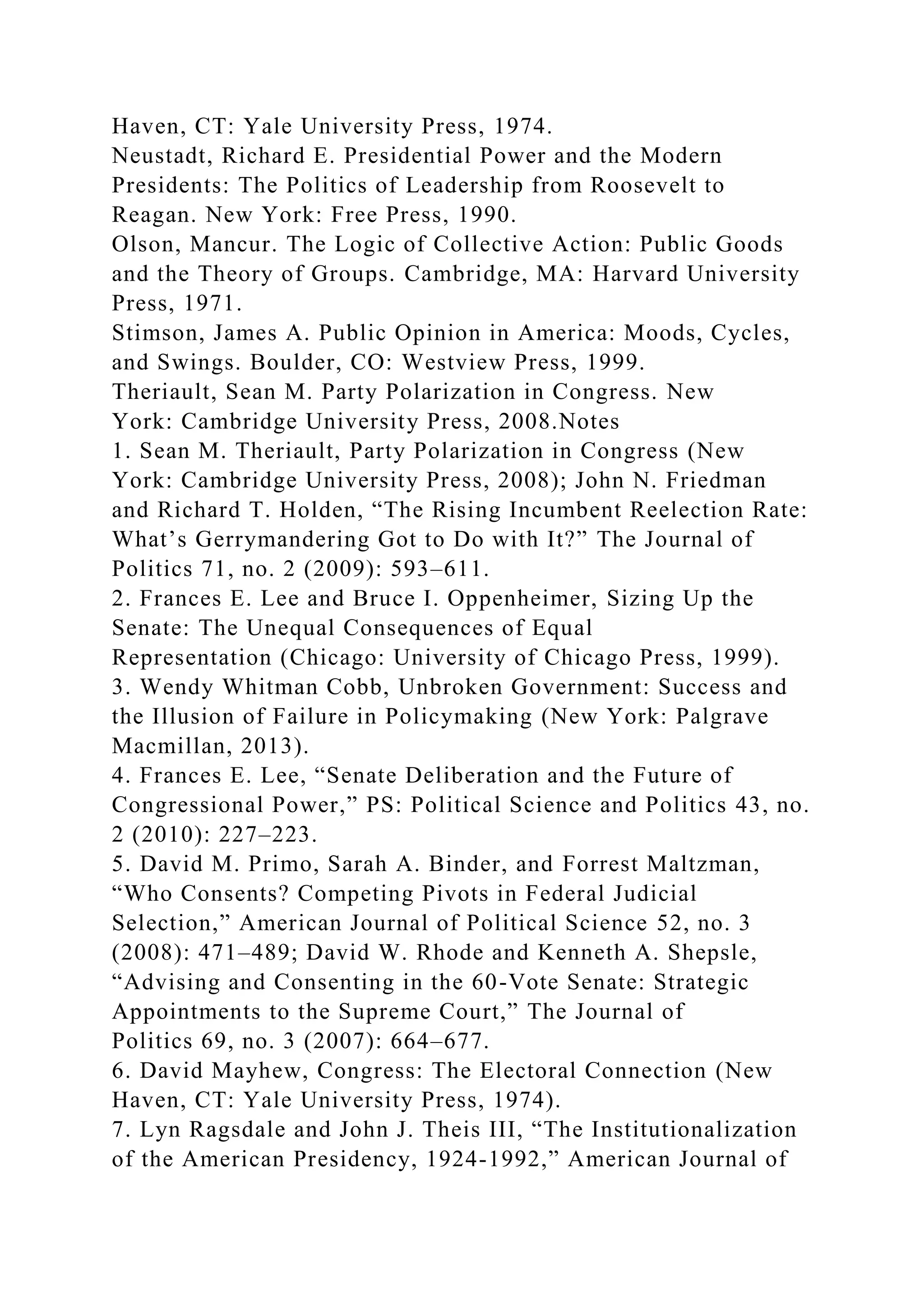 Haven, CT: Yale University Press, 1974.
Neustadt, Richard E. Presidential Power and the Modern
Presidents: The Politics of Leadership from Roosevelt to
Reagan. New York: Free Press, 1990.
Olson, Mancur. The Logic of Collective Action: Public Goods
and the Theory of Groups. Cambridge, MA: Harvard University
Press, 1971.
Stimson, James A. Public Opinion in America: Moods, Cycles,
and Swings. Boulder, CO: Westview Press, 1999.
Theriault, Sean M. Party Polarization in Congress. New
York: Cambridge University Press, 2008.Notes
1. Sean M. Theriault, Party Polarization in Congress (New
York: Cambridge University Press, 2008); John N. Friedman
and Richard T. Holden, “The Rising Incumbent Reelection Rate:
What’s Gerrymandering Got to Do with It?” The Journal of
Politics 71, no. 2 (2009): 593–611.
2. Frances E. Lee and Bruce I. Oppenheimer, Sizing Up the
Senate: The Unequal Consequences of Equal
Representation (Chicago: University of Chicago Press, 1999).
3. Wendy Whitman Cobb, Unbroken Government: Success and
the Illusion of Failure in Policymaking (New York: Palgrave
Macmillan, 2013).
4. Frances E. Lee, “Senate Deliberation and the Future of
Congressional Power,” PS: Political Science and Politics 43, no.
2 (2010): 227–223.
5. David M. Primo, Sarah A. Binder, and Forrest Maltzman,
“Who Consents? Competing Pivots in Federal Judicial
Selection,” American Journal of Political Science 52, no. 3
(2008): 471–489; David W. Rhode and Kenneth A. Shepsle,
“Advising and Consenting in the 60-Vote Senate: Strategic
Appointments to the Supreme Court,” The Journal of
Politics 69, no. 3 (2007): 664–677.
6. David Mayhew, Congress: The Electoral Connection (New
Haven, CT: Yale University Press, 1974).
7. Lyn Ragsdale and John J. Theis III, “The Institutionalization
of the American Presidency, 1924-1992,” American Journal of
 