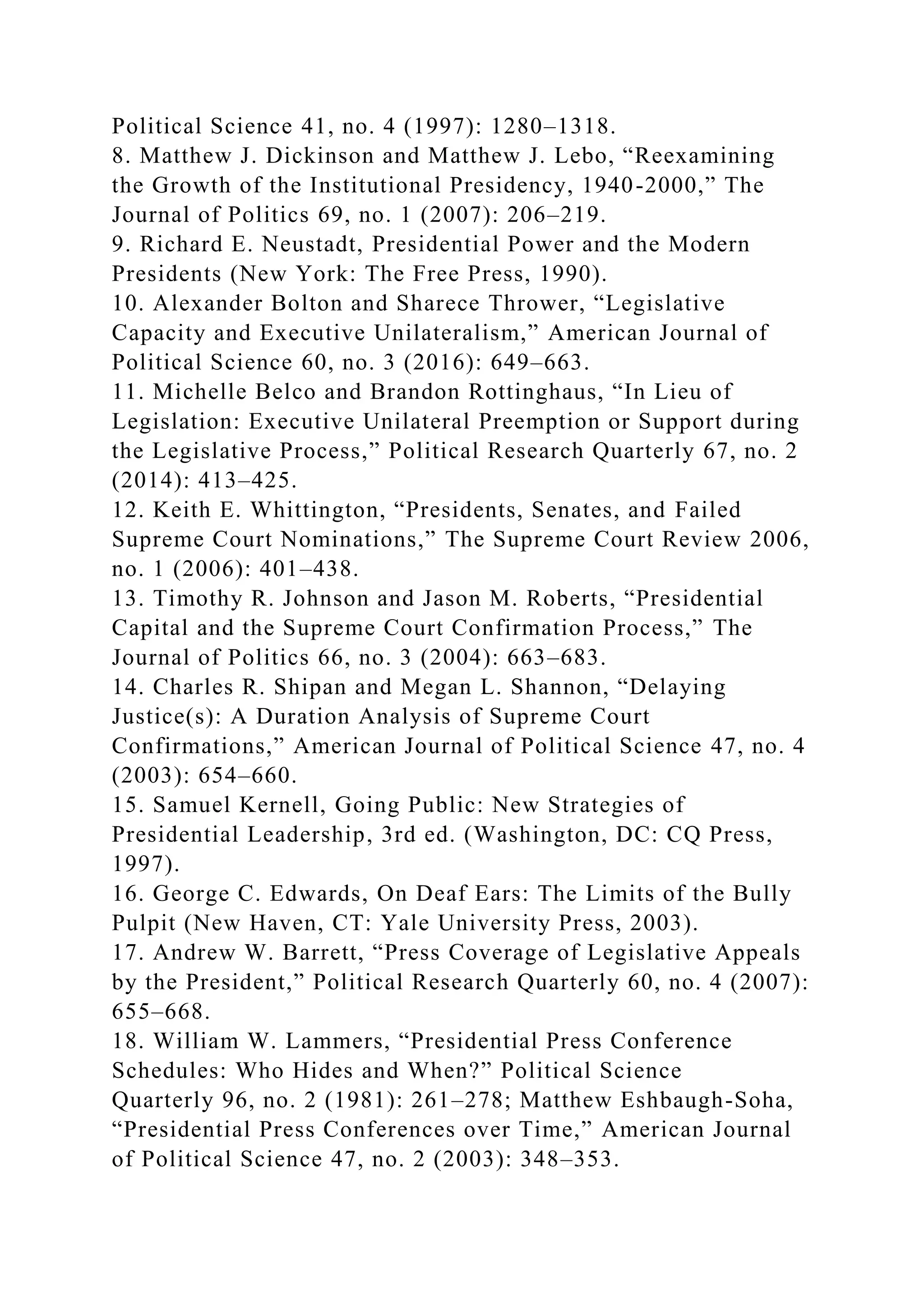 Political Science 41, no. 4 (1997): 1280–1318.
8. Matthew J. Dickinson and Matthew J. Lebo, “Reexamining
the Growth of the Institutional Presidency, 1940-2000,” The
Journal of Politics 69, no. 1 (2007): 206–219.
9. Richard E. Neustadt, Presidential Power and the Modern
Presidents (New York: The Free Press, 1990).
10. Alexander Bolton and Sharece Thrower, “Legislative
Capacity and Executive Unilateralism,” American Journal of
Political Science 60, no. 3 (2016): 649–663.
11. Michelle Belco and Brandon Rottinghaus, “In Lieu of
Legislation: Executive Unilateral Preemption or Support during
the Legislative Process,” Political Research Quarterly 67, no. 2
(2014): 413–425.
12. Keith E. Whittington, “Presidents, Senates, and Failed
Supreme Court Nominations,” The Supreme Court Review 2006,
no. 1 (2006): 401–438.
13. Timothy R. Johnson and Jason M. Roberts, “Presidential
Capital and the Supreme Court Confirmation Process,” The
Journal of Politics 66, no. 3 (2004): 663–683.
14. Charles R. Shipan and Megan L. Shannon, “Delaying
Justice(s): A Duration Analysis of Supreme Court
Confirmations,” American Journal of Political Science 47, no. 4
(2003): 654–660.
15. Samuel Kernell, Going Public: New Strategies of
Presidential Leadership, 3rd ed. (Washington, DC: CQ Press,
1997).
16. George C. Edwards, On Deaf Ears: The Limits of the Bully
Pulpit (New Haven, CT: Yale University Press, 2003).
17. Andrew W. Barrett, “Press Coverage of Legislative Appeals
by the President,” Political Research Quarterly 60, no. 4 (2007):
655–668.
18. William W. Lammers, “Presidential Press Conference
Schedules: Who Hides and When?” Political Science
Quarterly 96, no. 2 (1981): 261–278; Matthew Eshbaugh-Soha,
“Presidential Press Conferences over Time,” American Journal
of Political Science 47, no. 2 (2003): 348–353.
 