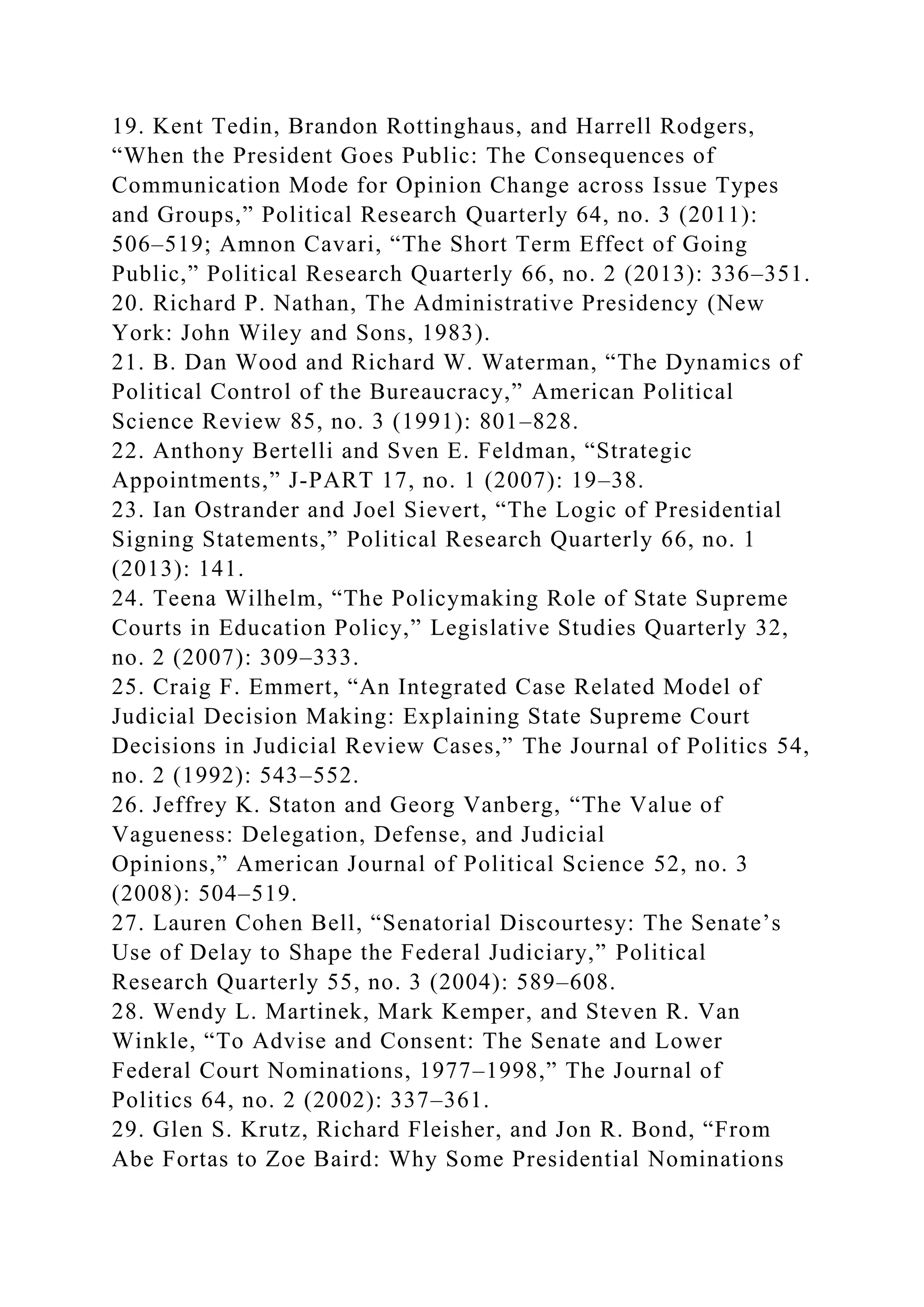 19. Kent Tedin, Brandon Rottinghaus, and Harrell Rodgers,
“When the President Goes Public: The Consequences of
Communication Mode for Opinion Change across Issue Types
and Groups,” Political Research Quarterly 64, no. 3 (2011):
506–519; Amnon Cavari, “The Short Term Effect of Going
Public,” Political Research Quarterly 66, no. 2 (2013): 336–351.
20. Richard P. Nathan, The Administrative Presidency (New
York: John Wiley and Sons, 1983).
21. B. Dan Wood and Richard W. Waterman, “The Dynamics of
Political Control of the Bureaucracy,” American Political
Science Review 85, no. 3 (1991): 801–828.
22. Anthony Bertelli and Sven E. Feldman, “Strategic
Appointments,” J-PART 17, no. 1 (2007): 19–38.
23. Ian Ostrander and Joel Sievert, “The Logic of Presidential
Signing Statements,” Political Research Quarterly 66, no. 1
(2013): 141.
24. Teena Wilhelm, “The Policymaking Role of State Supreme
Courts in Education Policy,” Legislative Studies Quarterly 32,
no. 2 (2007): 309–333.
25. Craig F. Emmert, “An Integrated Case Related Model of
Judicial Decision Making: Explaining State Supreme Court
Decisions in Judicial Review Cases,” The Journal of Politics 54,
no. 2 (1992): 543–552.
26. Jeffrey K. Staton and Georg Vanberg, “The Value of
Vagueness: Delegation, Defense, and Judicial
Opinions,” American Journal of Political Science 52, no. 3
(2008): 504–519.
27. Lauren Cohen Bell, “Senatorial Discourtesy: The Senate’s
Use of Delay to Shape the Federal Judiciary,” Political
Research Quarterly 55, no. 3 (2004): 589–608.
28. Wendy L. Martinek, Mark Kemper, and Steven R. Van
Winkle, “To Advise and Consent: The Senate and Lower
Federal Court Nominations, 1977–1998,” The Journal of
Politics 64, no. 2 (2002): 337–361.
29. Glen S. Krutz, Richard Fleisher, and Jon R. Bond, “From
Abe Fortas to Zoe Baird: Why Some Presidential Nominations
 
