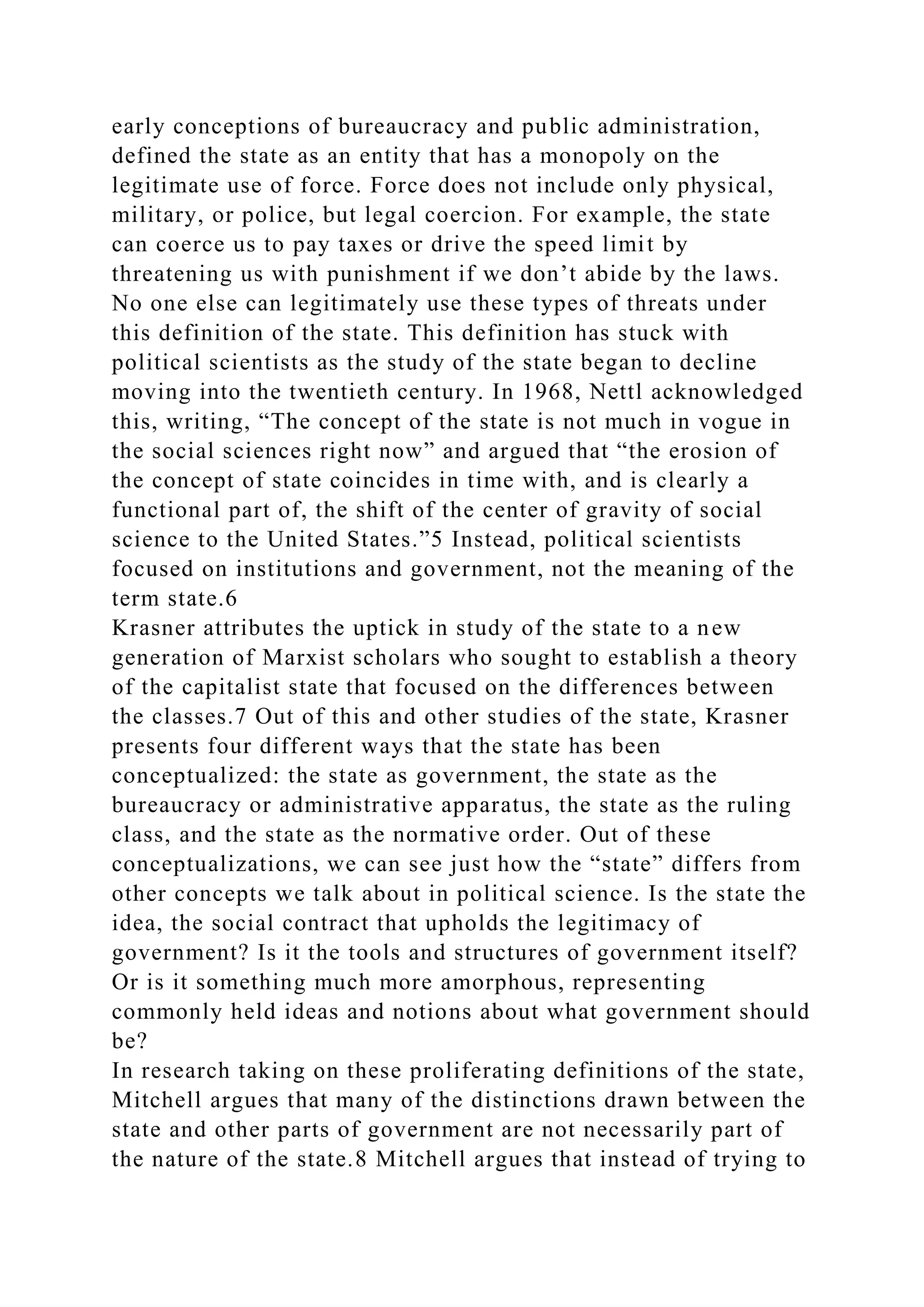 early conceptions of bureaucracy and public administration,
defined the state as an entity that has a monopoly on the
legitimate use of force. Force does not include only physical,
military, or police, but legal coercion. For example, the state
can coerce us to pay taxes or drive the speed limit by
threatening us with punishment if we don’t abide by the laws.
No one else can legitimately use these types of threats under
this definition of the state. This definition has stuck with
political scientists as the study of the state began to decline
moving into the twentieth century. In 1968, Nettl acknowledged
this, writing, “The concept of the state is not much in vogue in
the social sciences right now” and argued that “the erosion of
the concept of state coincides in time with, and is clearly a
functional part of, the shift of the center of gravity of social
science to the United States.”5 Instead, political scientists
focused on institutions and government, not the meaning of the
term state.6
Krasner attributes the uptick in study of the state to a new
generation of Marxist scholars who sought to establish a theory
of the capitalist state that focused on the differences between
the classes.7 Out of this and other studies of the state, Krasner
presents four different ways that the state has been
conceptualized: the state as government, the state as the
bureaucracy or administrative apparatus, the state as the ruling
class, and the state as the normative order. Out of these
conceptualizations, we can see just how the “state” differs from
other concepts we talk about in political science. Is the state the
idea, the social contract that upholds the legitimacy of
government? Is it the tools and structures of government itself?
Or is it something much more amorphous, representing
commonly held ideas and notions about what government should
be?
In research taking on these proliferating definitions of the state,
Mitchell argues that many of the distinctions drawn between the
state and other parts of government are not necessarily part of
the nature of the state.8 Mitchell argues that instead of trying to
 