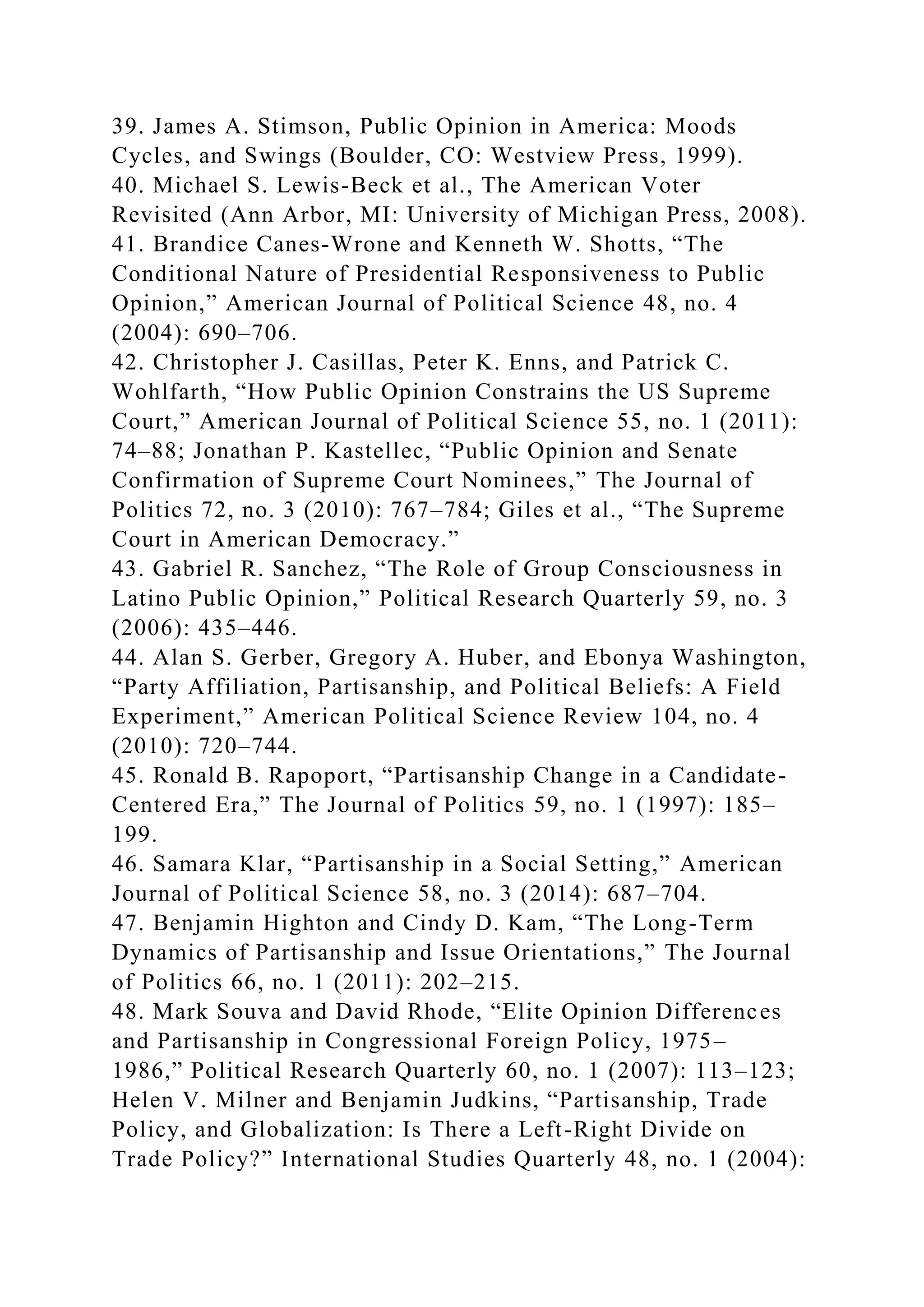 39. James A. Stimson, Public Opinion in America: Moods
Cycles, and Swings (Boulder, CO: Westview Press, 1999).
40. Michael S. Lewis-Beck et al., The American Voter
Revisited (Ann Arbor, MI: University of Michigan Press, 2008).
41. Brandice Canes-Wrone and Kenneth W. Shotts, “The
Conditional Nature of Presidential Responsiveness to Public
Opinion,” American Journal of Political Science 48, no. 4
(2004): 690–706.
42. Christopher J. Casillas, Peter K. Enns, and Patrick C.
Wohlfarth, “How Public Opinion Constrains the US Supreme
Court,” American Journal of Political Science 55, no. 1 (2011):
74–88; Jonathan P. Kastellec, “Public Opinion and Senate
Confirmation of Supreme Court Nominees,” The Journal of
Politics 72, no. 3 (2010): 767–784; Giles et al., “The Supreme
Court in American Democracy.”
43. Gabriel R. Sanchez, “The Role of Group Consciousness in
Latino Public Opinion,” Political Research Quarterly 59, no. 3
(2006): 435–446.
44. Alan S. Gerber, Gregory A. Huber, and Ebonya Washington,
“Party Affiliation, Partisanship, and Political Beliefs: A Field
Experiment,” American Political Science Review 104, no. 4
(2010): 720–744.
45. Ronald B. Rapoport, “Partisanship Change in a Candidate-
Centered Era,” The Journal of Politics 59, no. 1 (1997): 185–
199.
46. Samara Klar, “Partisanship in a Social Setting,” American
Journal of Political Science 58, no. 3 (2014): 687–704.
47. Benjamin Highton and Cindy D. Kam, “The Long-Term
Dynamics of Partisanship and Issue Orientations,” The Journal
of Politics 66, no. 1 (2011): 202–215.
48. Mark Souva and David Rhode, “Elite Opinion Differences
and Partisanship in Congressional Foreign Policy, 1975–
1986,” Political Research Quarterly 60, no. 1 (2007): 113–123;
Helen V. Milner and Benjamin Judkins, “Partisanship, Trade
Policy, and Globalization: Is There a Left-Right Divide on
Trade Policy?” International Studies Quarterly 48, no. 1 (2004):
 