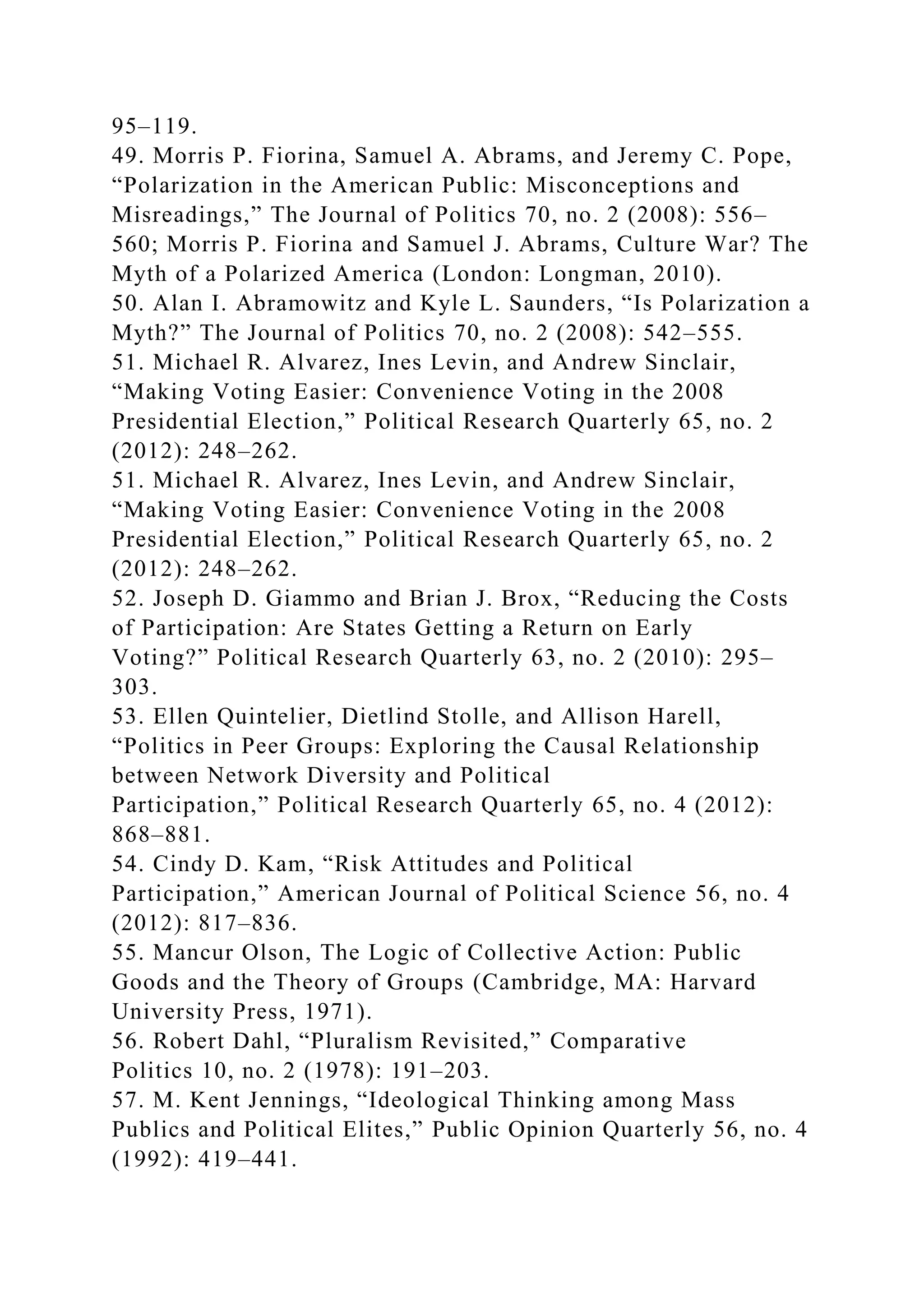 95–119.
49. Morris P. Fiorina, Samuel A. Abrams, and Jeremy C. Pope,
“Polarization in the American Public: Misconceptions and
Misreadings,” The Journal of Politics 70, no. 2 (2008): 556–
560; Morris P. Fiorina and Samuel J. Abrams, Culture War? The
Myth of a Polarized America (London: Longman, 2010).
50. Alan I. Abramowitz and Kyle L. Saunders, “Is Polarization a
Myth?” The Journal of Politics 70, no. 2 (2008): 542–555.
51. Michael R. Alvarez, Ines Levin, and Andrew Sinclair,
“Making Voting Easier: Convenience Voting in the 2008
Presidential Election,” Political Research Quarterly 65, no. 2
(2012): 248–262.
51. Michael R. Alvarez, Ines Levin, and Andrew Sinclair,
“Making Voting Easier: Convenience Voting in the 2008
Presidential Election,” Political Research Quarterly 65, no. 2
(2012): 248–262.
52. Joseph D. Giammo and Brian J. Brox, “Reducing the Costs
of Participation: Are States Getting a Return on Early
Voting?” Political Research Quarterly 63, no. 2 (2010): 295–
303.
53. Ellen Quintelier, Dietlind Stolle, and Allison Harell,
“Politics in Peer Groups: Exploring the Causal Relationship
between Network Diversity and Political
Participation,” Political Research Quarterly 65, no. 4 (2012):
868–881.
54. Cindy D. Kam, “Risk Attitudes and Political
Participation,” American Journal of Political Science 56, no. 4
(2012): 817–836.
55. Mancur Olson, The Logic of Collective Action: Public
Goods and the Theory of Groups (Cambridge, MA: Harvard
University Press, 1971).
56. Robert Dahl, “Pluralism Revisited,” Comparative
Politics 10, no. 2 (1978): 191–203.
57. M. Kent Jennings, “Ideological Thinking among Mass
Publics and Political Elites,” Public Opinion Quarterly 56, no. 4
(1992): 419–441.
 