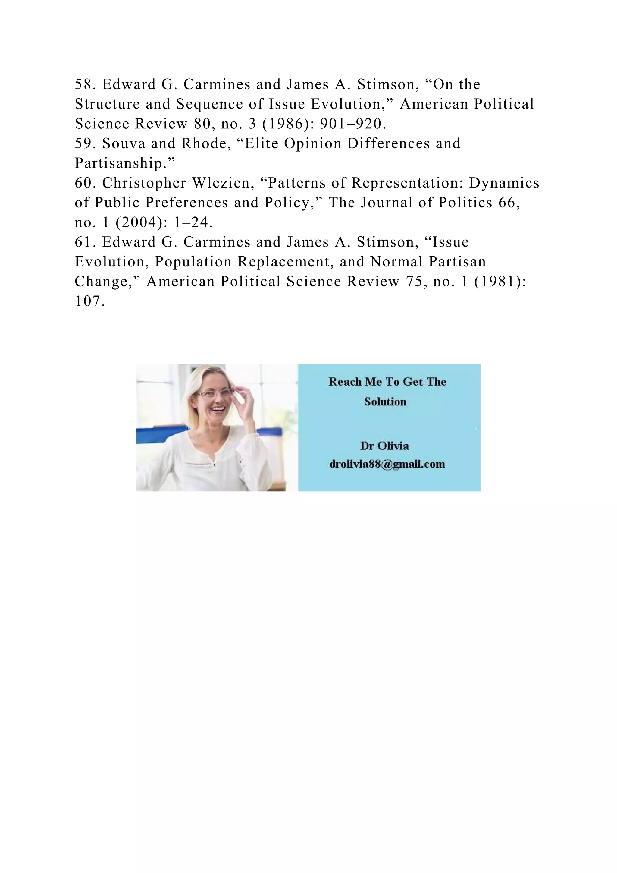 58. Edward G. Carmines and James A. Stimson, “On the
Structure and Sequence of Issue Evolution,” American Political
Science Review 80, no. 3 (1986): 901–920.
59. Souva and Rhode, “Elite Opinion Differences and
Partisanship.”
60. Christopher Wlezien, “Patterns of Representation: Dynamics
of Public Preferences and Policy,” The Journal of Politics 66,
no. 1 (2004): 1–24.
61. Edward G. Carmines and James A. Stimson, “Issue
Evolution, Population Replacement, and Normal Partisan
Change,” American Political Science Review 75, no. 1 (1981):
107.
 