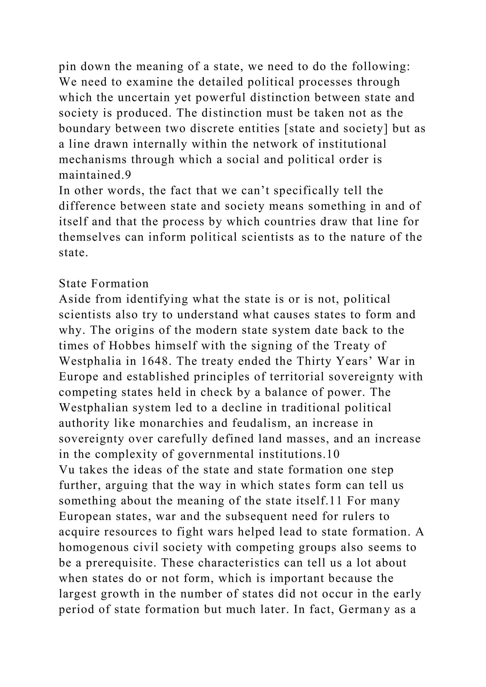 pin down the meaning of a state, we need to do the following:
We need to examine the detailed political processes through
which the uncertain yet powerful distinction between state and
society is produced. The distinction must be taken not as the
boundary between two discrete entities [state and society] but as
a line drawn internally within the network of institutional
mechanisms through which a social and political order is
maintained.9
In other words, the fact that we can’t specifically tell the
difference between state and society means something in and of
itself and that the process by which countries draw that line for
themselves can inform political scientists as to the nature of the
state.
State Formation
Aside from identifying what the state is or is not, political
scientists also try to understand what causes states to form and
why. The origins of the modern state system date back to the
times of Hobbes himself with the signing of the Treaty of
Westphalia in 1648. The treaty ended the Thirty Years’ War in
Europe and established principles of territorial sovereignty with
competing states held in check by a balance of power. The
Westphalian system led to a decline in traditional political
authority like monarchies and feudalism, an increase in
sovereignty over carefully defined land masses, and an increase
in the complexity of governmental institutions.10
Vu takes the ideas of the state and state formation one step
further, arguing that the way in which states form can tell us
something about the meaning of the state itself.11 For many
European states, war and the subsequent need for rulers to
acquire resources to fight wars helped lead to state formation. A
homogenous civil society with competing groups also seems to
be a prerequisite. These characteristics can tell us a lot about
when states do or not form, which is important because the
largest growth in the number of states did not occur in the early
period of state formation but much later. In fact, Germany as a
 
