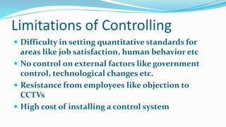 Limitations of Controlling
 Difficulty in setting quantitative standards for
areas like job satisfaction, human behavior etc
 No control on external factors like government
control, technological changes etc.
 Resistance from employees like objection to
CCTVs
 High cost of installing a control system
 