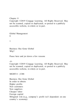 Chapter 8
Copyright ©2019 Cengage Learning. All Rights Reserved. May
not be scanned, copied or duplicated, or posted to a publicly
accessible website, in whole or in part.
Global Management
8
1
Business Has Gone Global
Why?
Pause here and jot down a few reasons
‹#›
Copyright ©2019 Cengage Learning. All Rights Reserved. May
not be scanned, copied or duplicated, or posted to a publicly
accessible website, in whole or in part.
MGMT11 | CH8
Business Has Gone Global
In order to obtain:
Higher profits
New customers
New suppliers
Cheaper labor
Foreign capital
Mitigated risk (e.g., company’s profit isn’t dependent on one
country’s economy)
 