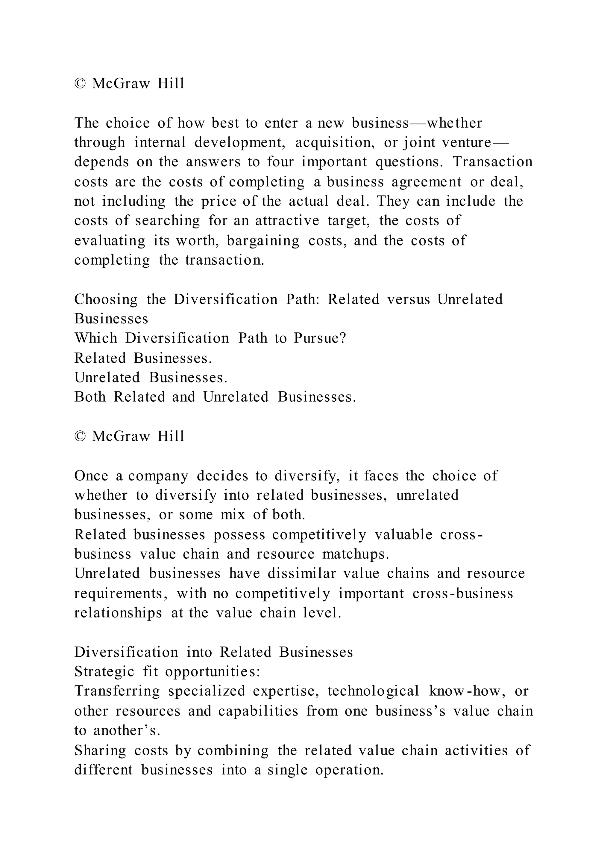 © McGraw Hill
The choice of how best to enter a new business—whether
through internal development, acquisition, or joint venture—
depends on the answers to four important questions. Transaction
costs are the costs of completing a business agreement or deal,
not including the price of the actual deal. They can include the
costs of searching for an attractive target, the costs of
evaluating its worth, bargaining costs, and the costs of
completing the transaction.
Choosing the Diversification Path: Related versus Unrelated
Businesses
Which Diversification Path to Pursue?
Related Businesses.
Unrelated Businesses.
Both Related and Unrelated Businesses.
© McGraw Hill
Once a company decides to diversify, it faces the choice of
whether to diversify into related businesses, unrelated
businesses, or some mix of both.
Related businesses possess competitively valuable cross-
business value chain and resource matchups.
Unrelated businesses have dissimilar value chains and resource
requirements, with no competitively important cross-business
relationships at the value chain level.
Diversification into Related Businesses
Strategic fit opportunities:
Transferring specialized expertise, technological know -how, or
other resources and capabilities from one business’s value chain
to another’s.
Sharing costs by combining the related value chain activities of
different businesses into a single operation.
 