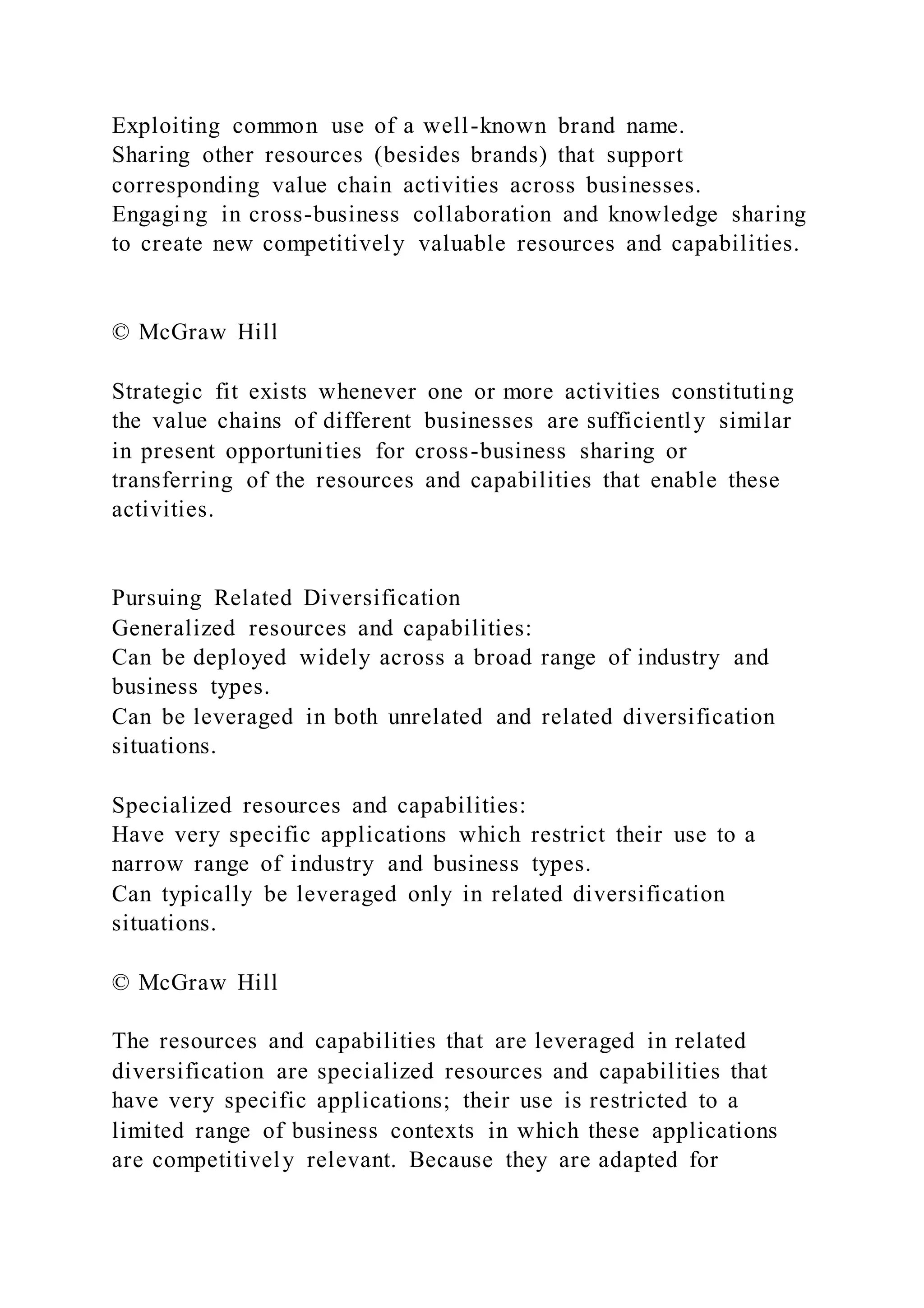 Exploiting common use of a well-known brand name.
Sharing other resources (besides brands) that support
corresponding value chain activities across businesses.
Engaging in cross-business collaboration and knowledge sharing
to create new competitively valuable resources and capabilities.
© McGraw Hill
Strategic fit exists whenever one or more activities constituting
the value chains of different businesses are sufficiently similar
in present opportunities for cross-business sharing or
transferring of the resources and capabilities that enable these
activities.
Pursuing Related Diversification
Generalized resources and capabilities:
Can be deployed widely across a broad range of industry and
business types.
Can be leveraged in both unrelated and related diversification
situations.
Specialized resources and capabilities:
Have very specific applications which restrict their use to a
narrow range of industry and business types.
Can typically be leveraged only in related diversification
situations.
© McGraw Hill
The resources and capabilities that are leveraged in related
diversification are specialized resources and capabilities that
have very specific applications; their use is restricted to a
limited range of business contexts in which these applications
are competitively relevant. Because they are adapted for
 